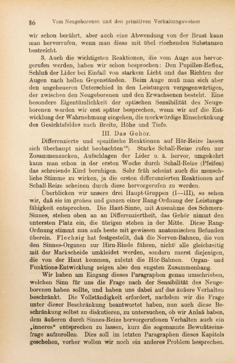 wir schon berührt, aber auch eine Abwendung von der Brust kann man hervorrufen, wenn man diese mit übel riechenden Substanzen bestreicht. 3. Auch die wichtigsten Reaktionen, die vom Auge aus hervor¬ gerufen werden, haben wir schon besprochen: Den Pupillen-Reflex, Schluß der Lider bei Einfaü von starkem Licht und das Richten der Augen nach heilen Gegenständen. Beim Auge muß man sich aber den ungeheueren Unterschied in den Leistungen vergegenwärtigen, der zwischen den Neugeborenen und den Erwachsenen besteht. Eine besondere Eigentümlichkeit der optischen Sensibilität des Neuge¬ borenen werden wir erst später besprechen, wenn wir auf die Ent¬ wicklung der Wahrnehmung eingehen, die merkwürdige Einschränkung des Gesichtsfeldes nach Breite, Höhe und Tiefe, III. Das Gehör. Differenzierte und spezifische Reaktionen auf Hör-Reize lassen sich überhaupt nicht beobachten98). Starke Schall-Reize rufen nur Zusammenzucken, Aufschlagen der Lider u. ä. hervor, umgekehrt kann man schon in der ersten Woche durch Schall*Reize (Pfeifen) das schreiende Kind beruhigen. Sehr früh scheint auch die mensch¬ liche Stimme zu wirken, ja die ersten differenzierten Reaktionen auf Schall-Reize scheinen durch diese hervorgerufen zu werden. Überblicken wir unsere drei Haupt-Gruppen (I—III), so sehen wir, daß sie im großen und ganzen einer Rang-Ordnung der Leistungs¬ fähigkeit entsprechen. Die Haut-Sinne, mit Ausnahme des Schmerz- Sinnes, stehen oben an an Differenziertheit, das Gehör nimmt den untersten Platz ein, die übrigen stehen in der Mitte. Diese Rang- Ordnung stimmt nun aufs beste mit gewissen anatomischen Befunden überein. Flechsig hat festgestellt, daß die Nerven-Bahnen, die von den Sinnes-Organen zur Hirn-Rinde führen, nicht? alle gleichzeitig mit der Markscheide umkleidet werden, sondern zuerst diejenigen, die von der Haut kommen, zuletzt die Hör*Bahnen. Organ* und Funktions-Entwicklung zeigen also den engsten Zusammenhang, Wir haben am Eingang dieses Paragraphen genau umschrieben, welchen Sinn für uns die Frage nach der Sensibilität des Neuge¬ borenen haben sollte, und haben uns dabei auf das äußere Verhalten beschränkt. Die Vollständigkeit erfordert, nachdem wir die Frage unter dieser Beschränkung beantwortet haben, nun auch diese Be¬ schränkung selbst zu diskutieren, zu untersuchen, ob wir Anlaß haben, dem äußeren durch Sinnes-Reize hervorgerufenen Verhalten auch ein „inneres“ entsprechen zu lassen, kurz die sogenannte Bewußtseins¬ frage aufzurollen. Dies soll im letzten Paragraphen dieses Kapitels geschehen, vorher wollen wir noch ein anderes Problem besprechen.