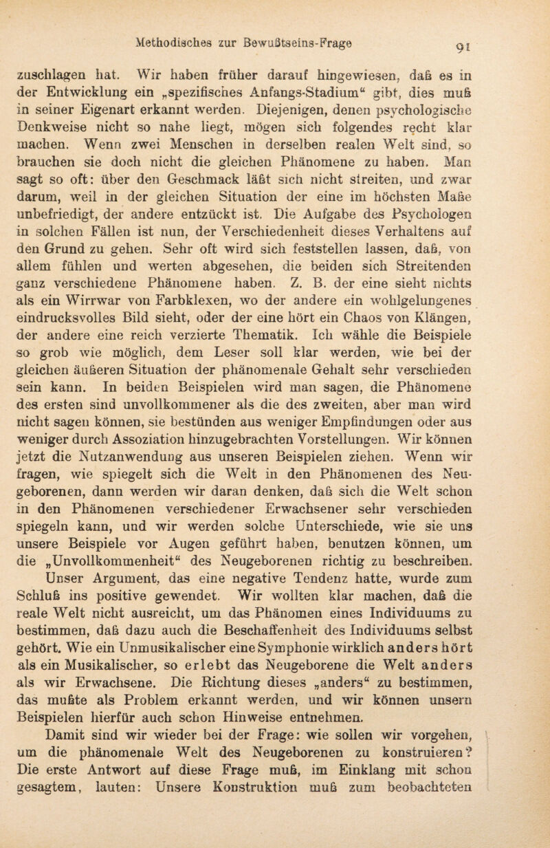 Zuschlägen hat. Wir haben früher darauf hingewiesen, daß es in der Entwicklung ein „spezifisches Anfangs-Stadium“ gibt, dies muh in seiner Eigenart erkannt werden. Diejenigen, denen psychologische Denkweise nicht so nahe liegt, mögen sich folgendes recht klar machen. Wenn zwei Menschen in derselben realen Welt sind, so brauchen sie doch nicht die gleichen Phänomene zu haben. Man sagt so oft: über den Geschmack iaht sich nicht streiten, und zwar darum, weil in der gleichen Situation der eine im höchsten Mähe unbefriedigt, der andere entzückt ist. Die Aufgabe des Psychologen in solchen Fällen ist nun, der Verschiedenheit dieses Verhaltens auf den Grund zu gehen. Sehr oft wird sich feststellen lassen, daß, von allem fühlen und werten abgesehen, die beiden sich Streitenden ganz verschiedene Phänomene haben. Z. B. der eine sieht nichts als ein Wirrwar von Farbklexen, wo der andere ein wohlgelungenes eindrucksvolles Bild sieht, oder der eine hört ein Chaos von Klängen, der andere eine reich verzierte Thematik. Ich wähle die Beispiele so grob wie möglich, dem Leser soll klar werden, wie bei der gleichen äußeren Situation der phänomenale Gehalt sehr verschieden sein kann. In beiden Beispielen wird man sagen, die Phänomene des ersten sind unvollkommener als die des zweiten, aber man wird nicht sagen können, sie bestünden aus weniger Empfindungen oder aus weniger durch Assoziation hinzugebrachten Vorstellungen. Wir können jetzt die Nutzanwendung aus unseren Beispielen ziehen. Wenn wir fragen, wie spiegelt sich die Welt in den Phänomenen des Neu¬ geborenen, dann werden wir daran denken, daß sich die Welt schon in den Phänomenen verschiedener Erwachsener sehr verschieden spiegeln kann, und wir werden solche Unterschiede, wie sie uns unsere Beispiele vor Augen geführt haben, benutzen können, um die „Unvollkommenheit“ des Neugeborenen richtig zu beschreiben. Unser Argument, das eine negative Tendenz hatte, wurde zum Schluß ins positive gewendet. Wir wollten klar machen, daß die reale Welt nicht ausreicht, um das Phänomen eines Individuums zu bestimmen, daß dazu auch die Beschaffenheit des Individuums selbst gehört. Wie ein Unmusikalischer eine Symphonie wirklich anders hört als ein Musikalischer, so erlebt das Neugeborene die Welt anders als wir Erwachsene. Die Richtung dieses „anders“ zu bestimmen, das mußte als Problem erkannt werden, und wir können unsere Beispielen hierfür auch schon Hinweise entnehmen. Damit sind wir wieder bei der Frage: wie sollen wir vergehen, um die phänomenale Welt des Neugeborenen zu konstruieren? Die erste Antwort auf diese Frage muß, im Einklang mit schon gesagtem, lauten: Unsere Konstruktion muß zum beobachteten