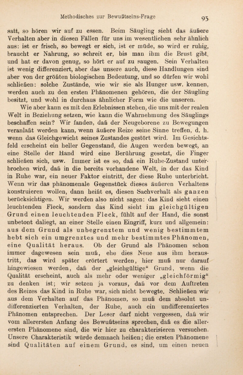 95 satt, so hören wir auf zu essen. Beim Säugling sieht das äußere Verhalten aber in diesen Fällen für uns im wesentlichen sehr ähnlich aus: ist er frisch, so bewegt er sich, ist er müde, so wird er ruhig, braucht er Nahrung, so schreit er, bis man ihm die Brust gibtv und hat er davon genug, so hört er auf zu saugen. Sein Verhalten ist wenig differenziert, aber das unsere auch, diese Handlungen sind aber von der größten biologischen Bedeutung, und so dürfen wir wohl schließen: solche Zustände, wie wir sie als Hunger usw. kennen, werden auch zu den ersten Phänomenen gehören, die der Säugling besitzt, und wohl in durchaus ähnlicher Form wie die unseren. Wie aber kann es mit den Erlebnissen stehen, die uns mit der realen Welt in Beziehung setzen, wie kann die Wahrnehmung des Säuglings beschaffen sein? Wir fanden, daß der Neugeborene zu Bewegungen veranlaßt werden kann, wenn äußere Reize seine Sinne treffen, d. h. wenn das Gleichgewicht seines Zustandes gestört wird. Im Gesichts¬ feld erscheint ein heller Gegenstand, die Augen werden bewegt, an eine Stelle der Hand wird eine Berührung gesetzt, die Finger schließen sich, usw. Immer ist es so, daß ein Rube-Zustand unter¬ brochen wird, daß in die bereits vorhandene Welt, in der das Kind in Ruhe war, ein neuer Faktor eintritt, der diese Ruhe unterbricht. Wenn wir das phänomenale Gegenstück dieses äußeren Verhaltens konstruieren wollen, dann heißt es, diesen Sachverhalt als ganzen berücksichtigen. Wir werden also nicht sagen: das Kind sieht einen leuchtenden Fleck, sondern das Kind sieht im gleichgültigen Grund einen leuchtenden Fleck, fühlt auf der Hand, die sonst unbetont daliegt, an einer Stelle einen Eingriff, kurz und allgemein: aus dem Grund als unbegrenztem und wenig bestimmtem hebt sich ein umgrenztes und mehr bestimmtes Phänomen, eine Qualität heraus. Ob der Grund als Phänomen schon immer dagewesen sein muß, ehe dies Neue aus ihm heraus¬ tritt, das wird später erörtert werden, hier muß nur darauf hingewiesen werden, daß der „gleichgültige“ Grund, wenn die Qualität erscheint, auch als mehr oder weniger „gleichförmig“ zu denken ist; wir setzen ja voraus, daß vor dem Auftreten des Reizes das Kind in Ruhe war, sich nicht bewegte. Schließen wir aus dem Verhalten auf das Phänomen, so muß dem absolut un¬ differenzierten Verhalten, der Ruhe, auch ein undifferenziertes Phänomen entsprechen. Der Leser darf nicht vergessen, daß wir vom allerersten Anfang des Bewußtseins sprechen, daß es die aller¬ ersten Phänomene sind, die wir hier zu charakterisieren versuchen. Unsere Charakteristik würde demnach heißen; die ersten Phänomene sind Qualitäten auf einem Grund, es sind, um einen neuen