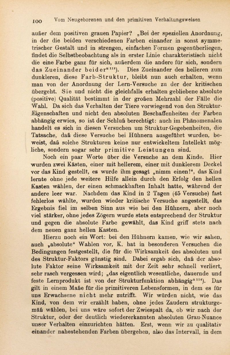 IOO außer dem positiven grauen Papier? „Bei der speziellen Anordnung, in der die beiden verschiedenen Farben einander in sonst symme¬ trischer Gestalt und in strengen, einfachen Formen gegenüberliegen, findet die Selbstbeobachtung als in erster Linie charakteristisch nicht die eine Farbe ganz für sich, außerdem die andere für sich, sondern das Zueinander beider“118). Dies Zueinander des helleren zum dunkleren, diese Färb-Struktur, bleibt nun auch erhalten, wenn man von der Anordnung der Lern-Versuche zu der der kritischen übergeht. Sie und nicht die gleichfalls erhalten gebliebene absolute (positive) Qualität bestimmt in der großen Mehrzahl der Fälle die Wahl. Da sich das Verhalten der Tiere vorwiegend von den Struktur- Eigenschaften und nicht den absoluten Beschaffenheiten der Farben abhängig erwies, so ist der Schluß berechtigt: auch im Phänomenalen handelt es sich in diesen Versuchen um Struktur Gegebenheiten, die Tatsache, daß diese Versuche bei Hühnern ausgeführt wurden, be¬ weist, daß solche Strukturen keine nur entwickeltem Intellekt mög¬ liche, sondern sogar sehr primitive Leistungen sind. Noch ein paar Worte über die Versuche an dem Kinde. Hier wurden zwei Kästen, einer mit hellerem, einer mit dunklerem Deckel vor das Kind gestellt, es wurde ihm gesagt „nimm einen!“, das Kind lernte ohne jede weitere Hilfe allein durch den Erfolg den hellen Kasten wählen, der einen schmackhaften Inhalt hatte, während der andere leer war. Nachdem das Kind in 2 Tagen (45 Versuche) fast fehlerlos wählte, wurden wieder kritische Versuche angestellt, das Ergebnis fiel im selben Sinn aus wie bei den Hühnern, aber noch viel stärker, ohne jedes Zögern wurde stets entsprechend der Struktur und gegen die absolute Farbe gewählt, das Kind griff stets nach dem neuen ganz hellen Kasten. Hierzu noch ein Wort: bei den Hühnern kamen, wie wir sahen, auch „absolute“ Wahlen vor, K. hat in besonderen Versuchen die Bedingungen festgestellt, die für die Wirksamkeit des absoluten und des Struktur-Faktors günstig sind. Dabei ergab sich, daß der abso¬ lute Faktor seine Wirksamkeit mit der Zeit sehr schnell verliert, sehr rasch vergessen wird; „das eigentlich wesentliche, dauernde und feste Lernprodukt ist von der Strukturfunktion abhängig“114). Das gilt in einem Maße für die primitiveren Lebensformen, in dem es für uns Erwachsene nicht mehr zutrifft. Wir würden nicht, wie das Kind, von dem wir erzählt haben, ohne jedes Zaudern strukturge¬ mäß wählen, bei uns wäre sofort der Zwiespalt da, ob wir nach der Struktur, oder der deutlich wiedererkannten absoluten Grau-Nuance unser Verhalten einzurichten hätten. Erst, wenn wir zu qualitativ einander nahestehenden Farben übergehen, also das Intervall, in dem