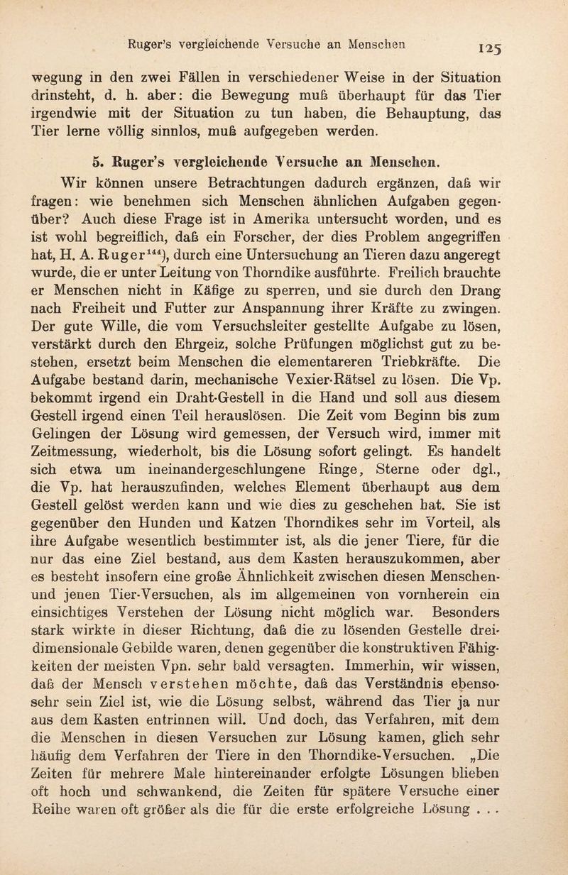 wegung in den zwei Fällen in verschiedener Weise in der Situation drinsteht, d. h. aber: die Bewegung muh überhaupt für das Tier irgendwie mit der Situation zu tun haben, die Behauptung, das Tier lerne völlig sinnlos, muh aufgegeben werden. 5. Rüger’s vergleichende Versuche an Menschen. Wir können unsere Betrachtungen dadurch ergänzen, dah wir fragen: wie benehmen sich Menschen ähnlichen Aufgaben gegen¬ über? Auch diese Frage ist in Amerika untersucht worden, und es ist wohl begreiflich, dah ein Forscher, der dies Problem angegriffen hat, H. A. Rüg er144), durch eine Untersuchung an Tieren dazu angeregt wurde, die er unter Leitung von Thorndike ausführte. Freilich brauchte er Menschen nicht in Käfige zu sperren, und sie durch den Drang nach Freiheit und Futter zur Anspannung ihrer Kräfte zu zwingen. Der gute Wille, die vom Versuchsleiter gestellte Aufgabe zu lösen, verstärkt durch den Ehrgeiz, solche Prüfungen möglichst gut zu be¬ stehen, ersetzt beim Menschen die elementareren Triebkräfte. Die Aufgabe bestand darin, mechanische Vexier-Rätsel zu lösen. Die Vp. bekommt irgend ein Draht-Gestell in die Hand und soll aus diesem Gestell irgend einen Teil herauslösen. Die Zeit vom Beginn bis zum Gelingen der Lösung wird gemessen, der Versuch wird, immer mit Zeitmessung, wiederholt, bis die Lösung sofort gelingt. Es handelt sich etwa um ineinandergeschlungene Ringe, Sterne oder dgl., die Vp. hat herauszufinden, welches Element überhaupt aus dem Gestell gelöst werden kann und wie dies zu geschehen hat. Sie ist gegenüber den Etunden und Katzen Thorndikes sehr im Vorteil, als ihre Aufgabe wesentlich bestimmter ist, als die jener Tiere, für die nur das eine Ziel bestand, aus dem Kasten herauszukommen, aber •* es besteht insofern eine grobe Ähnlichkeit zwischen diesen Menselien- und jenen Tier-Versuchen, als im allgemeinen von vornherein ein einsichtiges Verstehen der Lösung nicht möglich war. Besonders stark wirkte in dieser Richtung, dah die zu lösenden Gestelle drei¬ dimensionale Gebilde waren, denen gegenüber die konstruktiven Fähig¬ keiten der meisten Vpn. sehr bald versagten. Immerhin, wir wissen, daß der Mensch verstehen möchte, daß das Verständnis ebenso¬ sehr sein Ziel ist, wie die Lösung selbst, während das Tier ja nur aus dem Kasten entrinnen will. Und doch, das Verfahren, mit dem die Menschen in diesen Versuchen zur Lösung kamen, glich sehr häufig dem Verfahren der Tiere in den Thorndike-Versuchen. „Die Zeiten für mehrere Male hintereinander erfolgte Lösungen blieben oft hoch und schwankend, die Zeiten für spätere Versuche einer Reihe waren oft gröber als die für die erste erfolgreiche Lösung . . .