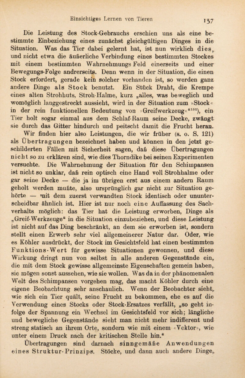 Die Leistung des Stock-Gebrauchs erschien uns als eine be¬ stimmte Einbeziehung eines zunächst gleichgültigen Dinges in die Situation. Was das Tier dabei gelernt hat, ist nun wirklich dies, und nicht etwa die äußerliche Verbindung eines bestimmten Stockes mit einem bestimmten Wahrnehmungs Feld einerseits und einer Bewegungs-Folge andrerseits. Denn wenn in der Situation, die einen Stock erfordert, gerade kein solcher vorhanden ist, so werden ganz andere Dinge als Stock benutzt. Ein Stück Draht, die Krempe eines alten Strohhuts, Stroh-Halme, kurz „alles, was beweglich und womöglich langgestreckt aussieht, wird in der Situation zum »Stock« in der rein funktionellen Bedeutung von »Greifwerkzeug«“161), ein Tier holt sogar einmal aus dem Schlaf-Raum seine Decke, zwängt sie durch das Gitter hindurch und peitscht damit die Frucht heran. Wir finden hier also Leistungen, die wir früher (s. o. S. 121) als Übertragungen bezeichnet haben und können in den jetzt ge¬ schilderten Fällen mit Sicherheit sagen, daß diese Übertragungen nicht so zu erklären sind, wie dies Thorndike bei seinen Experimenten versuchte. Die Wahrnehmung der Situation für den Schimpansen ist nicht so unklar, daß rein optisch eine Hand voll Strohhalme oder gar seine Decke — die ja im übrigen erst aus einem andern Raum geholt werden mußte, also ursprünglich gar nicht zur Situation ge¬ hörte — mit dem zuerst verwandten Stock identisch oder ununter¬ scheidbar ähnlich ist. Hier ist nur noch eine Auffassung des Sach¬ verhalts möglich: das Tier hat die Leistung erworben, Dinge als „Greif-Werkzeuge“ in die Situation einzubeziehen, und diese Leistung ist nicht auf das Ding beschränkt, an dem sie erworben ist, sondern stellt einen Erwerb sehr viel allgemeinerer Natur dar. Oder, wie es Köhler ausdrückt, der Stock im Gesichtsfeld hat einen bestimmten Funktions-Wert für gewisse Situationen gewonnen, und diese Wirkung dringt nun von selbst in alle anderen Gegenstände ein, die mit dem Stock gewisse allgemeinste Eigenschaften gemein haben, sie mögen sonst aussehen, wie sie wollen. Was da in der phänomenalen Welt des Schimpansen Vorgehen mag, das macht Köhler durch eine eigene Beobachtung sehr anschaulich. Wenn der Beobachter sieht, wie sich ein Tier quält, seine Frucht zu bekommen, ehe es auf die Verwendung eines Stocks oder Stock-Ersatzes verfällt, „so geht in¬ folge der Spannung ein Wechsel im Gesichtsfeld vor sich; längliche und bewegliche Gegenstände sieht man nicht mehr indifferent und streng statisch an ihrem Orte, sondern wie mit einem «Vektor», wie unter einem Druck nach der kritischen Stelle hin.“ Übertragungen sind darnach sinngemäße Anwendungen eines Struktur-Prinzips. Stöcke, und dann auch andere Dinge,.