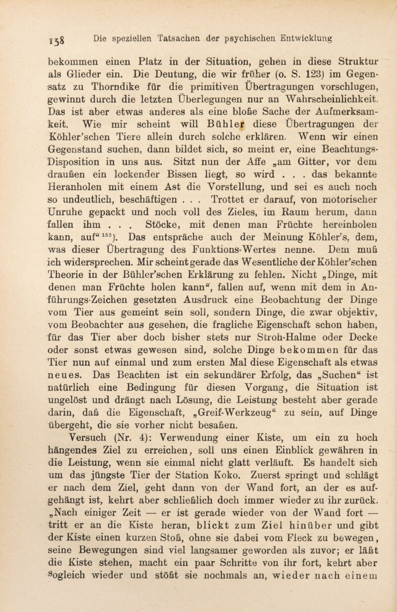 bekommen einen Platz in der Situation, gehen in diese Struktur als Glieder ein. Die Deutung, die wir früher (o. S. 123) im Gegen- •• satz zu Thoradike für die primitiven Übertragungen vorschlugen, gewinnt durch die letzten Überlegungen nur an Wahrscheinlichkeit, Das ist aber etwas anderes als eine bloße Sache der Aufmerksam¬ keit. Wie mir scheint will Bühl er diese Übertragungen der Köhler’schen Tiere allein durch solche erklären. Wenn wir einen Gegenstand suchen, dann bildet sich, so meint er, eine Beachtungs- Disposition in uns aus. Sitzt nun der Alfe „am Gitter, vor dem draußen ein lockender Bissen liegt, so wird . . . das bekannte Heranholen mit einem Ast die Vorstellung, und sei es auch noch so undeutlich, beschäftigen . . . Trottet er darauf, von motorischer Unruhe gepackt und noch voll des Zieles, im Raum herum, dann fallen ihm . . . Stöcke, mit denen man Früchte hereinholen kann, auf“152). Das entspräche auch der Meinung Köhler’s, dem, was dieser Übertragung des Funktions-Wertes nenne. Dem muß ich widersprechen. Mir scheint gerade das Wesentliche der Köhler’schen Theorie in der Bühler’schen Erklärung zu fehlen. Nicht „Dinge, mit denen man Früchte holen kann, fallen auf, wenn mit dem in An* führungsZeichen gesetzten Ausdruck eine Beobachtung der Dinge vom Tier aus gemeint sein soll, sondern Dinge, die zwar objektiv, vom Beobachter aus gesehen, die fragliche Eigenschaft schon haben, für das Tier aber doch bisher stets nur Stroh-Halme oder Decke oder sonst etwas gewesen sind, solche Dinge bekommen für das Tier nun auf einmal und zum ersten Mal diese Eigenschaft als etwas neues. Das Beachten ist ein sekundärer Erfolg, das „Suchen“ ist natürlich eine Bedingung für diesen Vorgang, die Situation ist ungelöst und drängt nach Lösung, die Leistung besteht aber gerade darin, daß die Eigenschaft, „Greif-Werkzeug“ zu sein, auf Dinge übergeht, die sie vorher nicht besaßen. Versuch (Nr. 4): Verwendung einer Kiste, um ein zu hoch hängendes Ziel zu erreichen, soll uns einen Einblick gewähren in die Leistung, wenn sie einmal nicht glatt verläuft. Es handelt sich um das jüngste Tier der Station Koko. Zuerst springt und schlägt er nach dem Ziel, geht dann von der Wand fort, an der es auf¬ gehängt ist, kehrt aber schließlich doch immer wieder zu ihr zurück. „Nach einiger Zeit — er ist gerade wieder von der Wand fort — tritt er an die Kiste heran, blickt zum Ziel hinüber und gibt der Kiste einen kurzen Stoß, ohne sie dabei vom Fleck zu bewegen, seine Bewegungen sind viel langsamer geworden als zuvor; er läßt die Kiste stehen, macht ein paar Schritte von ihr fort, kehrt aber sogleich wieder und stößt sie nochmals an, wHeder nach einem