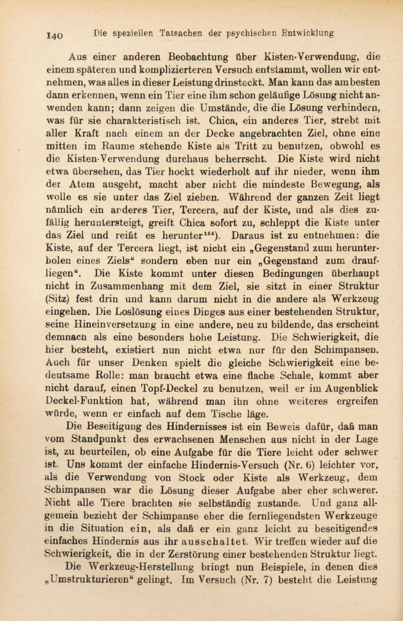 Aus einer anderen Beobachtung über Kisten-Verwendung, die einem späteren und komplizierteren Versuch entstammt, wollen wir ent¬ nehmen, was alles in dieser Leistung drinsteckt. Man kann das am besten dann erkennen, wenn ein Tier eine ihm schon geläufige Lösung nicht an¬ wenden kann; dann zeigen die Umstände, die die Lösung verhindern, was für sie charakteristisch ist. Chica, ein anderes Tier, strebt mit aller Kraft nach einem an der Decke angebrachten Ziel, ohne eine mitten im Raume stehende Kiste als Tritt zu benutzen, obwohl es die Kisten*Verwendung durchaus beherrscht. Die Kiste wird nicht etwa übersehen, das Tier hockt wiederholt auf ihr nieder, wenn ihm der Atem ausgeht, macht aber nicht die mindeste Bewegung, als wolle es sie unter das Ziel ziehen. Während der ganzen Zeit liegt nämlich ein anderes Tier, Tercera, auf der Kiste, und als dies zu¬ fällig heruntersteigt, greift Chica sofort zu, schleppt die Kiste unter das Ziel und reiht es herunter164). Daraus ist zu entnehmen: die Kiste, auf der Tercera liegt, ist nicht ein „Gegenstand zum herunter- bolen eines Ziels“ sondern eben nur ein „Gegenstand zum drauf¬ liegen“. Die Kiste kommt unter diesen Bedingungen überhaupt nicht in Zusammenhang mit dem Ziel, sie sitzt in einer Struktur (Sitz) fest drin und kann darum nicht in die andere als Werkzeug eingehen. Die Loslösung eines Dmges aus einer bestehenden Struktur, seine Hineinversetzung in eine andere, neu zu bildende, das erscheint demnacn als eine besonders hohe Leistung. Die Schwierigkeit, die hier besteht, existiert nun nicht etwa nur für den Schimpansen. Auch für unser Denken spielt die gleiche Schwierigkeit eine be¬ deutsame Rolle: man braucht etwa eine flache Schale, kommt aber nicht darauf, einen Topf-Deckel zu benutzen, weil er im Augenblick Deckel-Funktion hat, während man ihn ohne weiteres ergreifen würde, wenn er einfach auf dem Tische läge. Die Beseitigung des Hindernisses ist ein Beweis dafür, daß man vom Standpunkt des erwachsenen Menschen aus nicht in der Lage ist, zu beurteilen, ob eine Aufgabe für die Tiere leicht oder schwer ist. Uns kommt der einfache Hindernis-Versuch (Nr. 6) leichter vor, als die Verwendung von Stock oder Kiste als Werkzeug, dem Schimpansen war die Lösung dieser Aufgabe aber eher schwerer. Nicht alle Tiere brachten sie selbständig zustande. Und ganz all¬ gemein bezieht der Schimpanse eher die fernliegendsten Werkzeuge in die Situation ein, als daß er ein ganz leicht zu beseitigendes einfaches Hindernis aus ihr ausschaltet. Wir treffen wieder auf die Schwierigkeit, die in der Zerstörung einer bestehenden Struktur liegt. Die Werkzeug-Herstellung bringt nun Beispiele, in denen dies „Umstrukturieren“ gelingt. Im Versuch (Nr. 7) besteht die Leistung