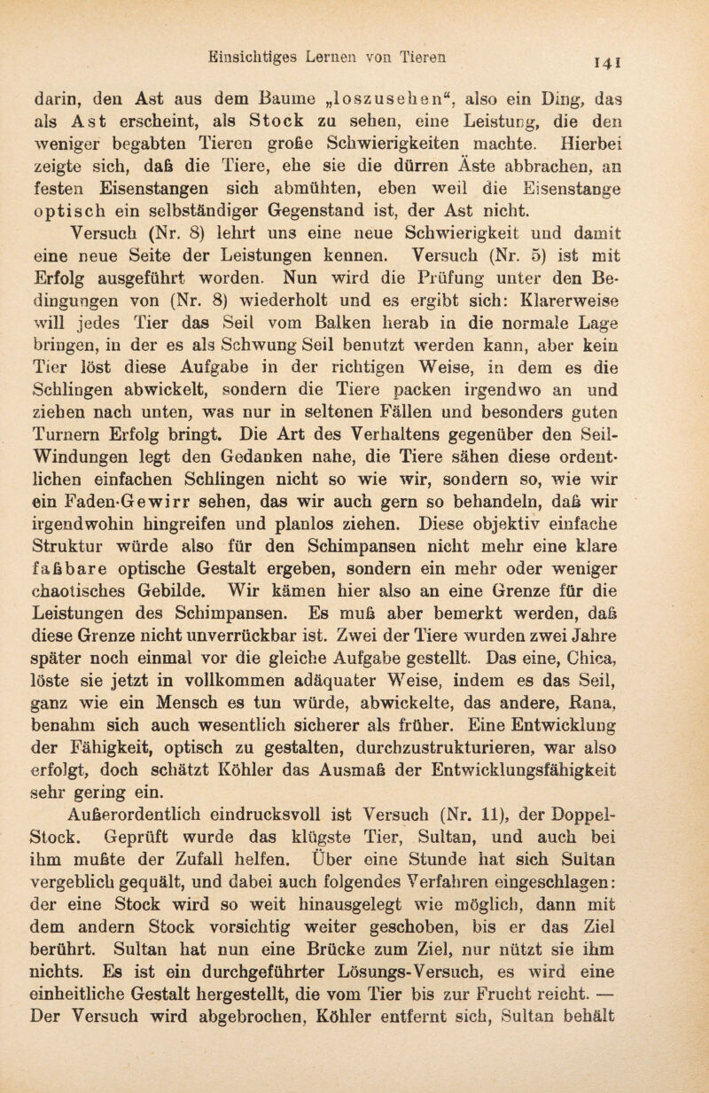 darin, den Ast aus dem Baume „loszusehen“, also ein Ding, das als Ast erscheint, als Stock zu sehen, eine Leistung, die den weniger begabten Tieren große Schwierigkeiten machte. Hierbei zeigte sich, daß die Tiere, ehe sie die dürren Äste abbrachen, an festen Eisenstangen sich abmühten, eben weil die Eisenstange opti sch ein selbständiger Gegenstand ist, der Ast nicht. Versuch (Nr. 8) lehrt uns eine neue Schwierigkeit und damit eine neue Seite der Leistungen kennen. Versuch (Nr. 5) ist mit Erfolg ausgeführt worden. Nun wird die Prüfung unter den Be¬ dingungen von (Nr. 8) wiederholt und es ergibt sich: Klarerweise will jedes Tier das Seil vom Balken herab in die normale Lage bringen, in der es als Schwung Seil benutzt werden kann, aber kein Tier löst diese Aufgabe in der richtigen Weise, in dem es die Schlingen abwickelt, sondern die Tiere packen irgendwo an und ziehen nach unten, vras nur in seltenen Fällen und besonders guten Turnern Erfolg bringt. Die Art des Verhaltens gegenüber den Seil« Windungen legt den Gedanken nahe, die Tiere sähen diese ordent¬ lichen einfachen Schlingen nicht so wie wir, sondern so, wie wir ein Faden-Gewirr sehen, das wir auch gern so behandeln, daß wir irgendwohin hingreifen und planlos ziehen. Diese objektiv einfache Struktur würde also für den Schimpansen nicht mehr eine klare faßbare optische Gestalt ergeben, sondern ein mehr oder weniger chaotisches Gebilde. Wir kämen hier also an eine Grenze für die Leistungen des Schimpansen. Es muß aber bemerkt werden, daß diese Grenze nicht unverrückbar ist. Zwei der Tiere wurden zwei Jahre später noch einmal vor die gleiche Aufgabe gestellt. Das eine, Chica, löste sie jetzt in vollkommen adäquater Weise, indem es das Seil, ganz wie ein Mensch es tun würde, abwickelte, das andere, Kana, benahm sich auch wesentlich sicherer als früher. Eine Entwicklung der Fähigkeit, optisch zu gestalten, durchzustrukturieren, war also erfolgt, doch schätzt Köhler das Ausmaß der Entwicklungsfähigkeit sehr gering ein. Außerordentlich eindrucksvoll ist Versuch (Nr. 11), der Doppel™ Stock. Geprüft wurde das klügste Tier, Sultan, und auch bei ihm mußte der Zufall helfen. Über eine Stunde hat sich Sultan vergeblich gequält, und dabei auch folgendes Verfahren eingeschlagen: der eine Stock wird so weit hinausgelegt wie möglich, dann mit dem andern Stock vorsichtig weiter geschoben, bis er das Ziel berührt. Sultan hat nun eine Brücke zum Ziel, nur nützt sie ihm nichts. Es ist ein durchgeführter Lösungs« Versuch, es wird eine einheitliche Gestalt hergestellt, die vom Tier bis zur Frucht reicht. — Der Versuch wird abgebrochen, Köhler entfernt sich, Sultan behält