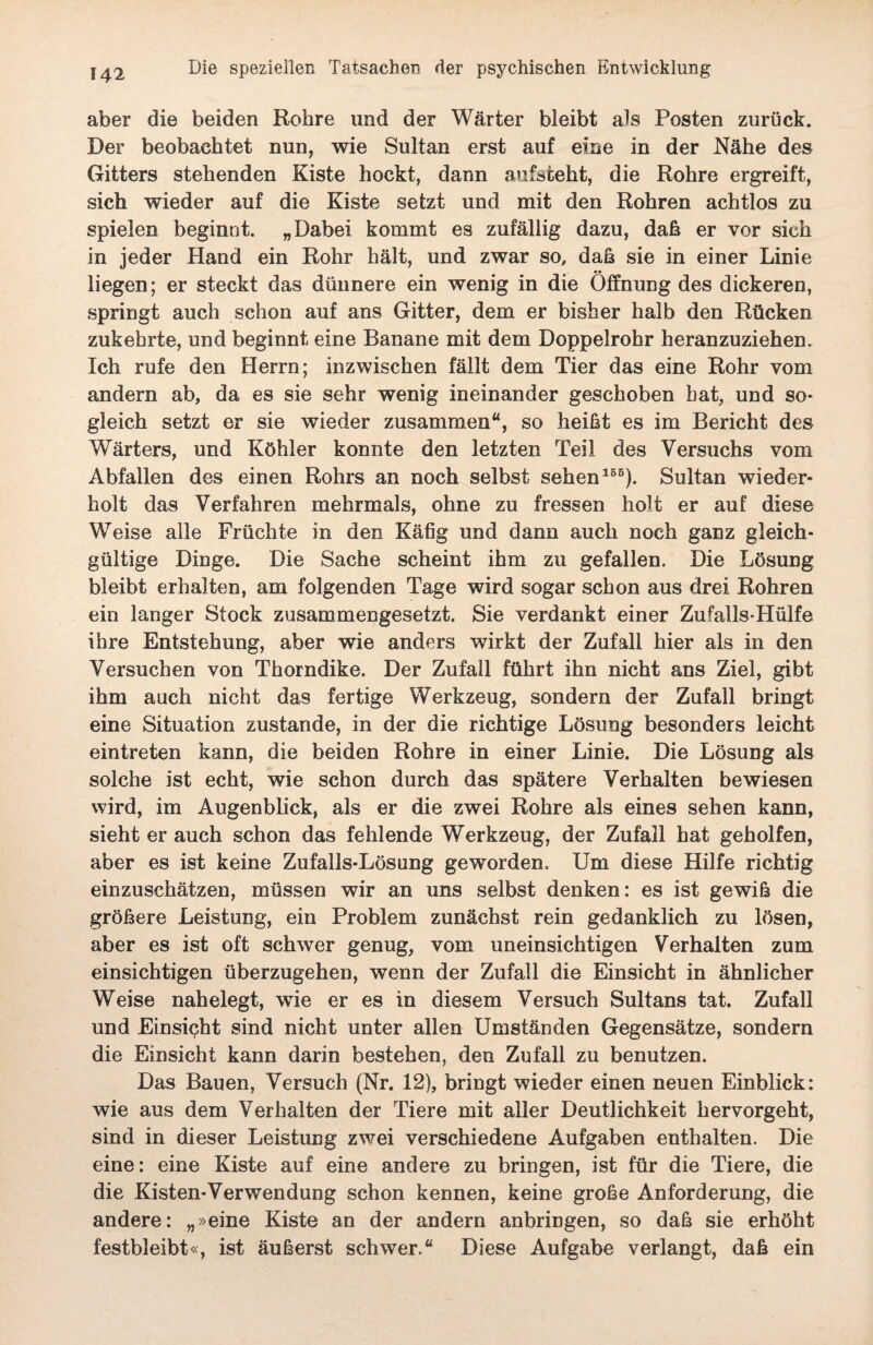 aber die beiden Rohre und der Wärter bleibt als Posten zurück. Der beobachtet nun, wie Sultan erst auf eine in der Nähe des Gitters stehenden Kiste hockt, dann aufsteht, die Rohre ergreift, sich wieder auf die Kiste setzt und mit den Rohren achtlos zu spielen beginnt. „Dabei kommt es zufällig dazu, daß er vor sich in jeder Hand ein Rohr hält, und zwar so, daß sie in einer Linie liegen; er steckt das dünnere ein wenig in die Öffnung des dickeren, springt auch schon auf ans Gitter, dem er bisher halb den Rücken zukehrte, und beginnt eine Banane mit dem Doppelrohr heranzuziehen. Ich rufe den Herrn; inzwischen fällt dem Tier das eine Rohr vom andern ab, da es sie sehr wenig ineinander geschoben hat, und so¬ gleich setzt er sie wieder zusammen“, so heißt es im Bericht des Wärters, und Köhler konnte den letzten Teil des Versuchs vom Abfallen des einen Rohrs an noch selbst sehen155). Sultan wieder¬ holt das Verfahren mehrmals, ohne zu fressen holt er auf diese Weise alle Früchte in den Käfig und dann auch noch ganz gleich¬ gültige Dinge. Die Sache scheint ihm zu gefallen. Die Lösung bleibt erhalten, am folgenden Tage wird sogar schon aus drei Rohren ein langer Stock zusammengesetzt. Sie verdankt einer Zufalls-Hülfe ihre Entstehung, aber wie anders wirkt der Zufall hier als in den Versuchen von Thorndike. Der Zufall führt ihn nicht ans Ziel, gibt ihm auch nicht das fertige Werkzeug, sondern der Zufall bringt eine Situation zustande, in der die richtige Lösung besonders leicht eintreten kann, die beiden Rohre in einer Linie. Die Lösung als solche ist echt, wie schon durch das spätere Verhalten bewiesen wird, im Augenblick, als er die zwei Rohre als eines sehen kann, sieht er auch schon das fehlende Werkzeug, der Zufall hat geholfen, aber es ist keine Zufalls-Lösung geworden. Um diese Hilfe richtig einzuschätzen, müssen wir an uns selbst denken: es ist gewiß die größere Leistung, ein Problem zunächst rein gedanklich zu lösen, aber es ist oft schwer genug, vom uneinsichtigen Verhalten zum einsichtigen überzugehen, wenn der Zufall die Einsicht in ähnlicher Weise nahelegt, wie er es in diesem Versuch Sultans tat. Zufall und Einsicht sind nicht unter allen Umständen Gegensätze, sondern die Einsicht kann darin bestehen, den Zufall zu benutzen. Das Bauen, Versuch (Nr. 12), bringt wieder einen neuen Einblick: wie aus dem Verhalten der Tiere mit aller Deutlichkeit hervorgeht, sind in dieser Leistung zwei verschiedene Aufgaben enthalten. Die eine: eine Kiste auf eine andere zu bringen, ist für die Tiere, die die Kisten-Verwendung schon kennen, keine große Anforderung, die andere: „»eine Kiste an der andern anbringen, so daß sie erhöht festbleibt«, ist äußerst schwer.“ Diese Aufgabe verlangt, daß ein
