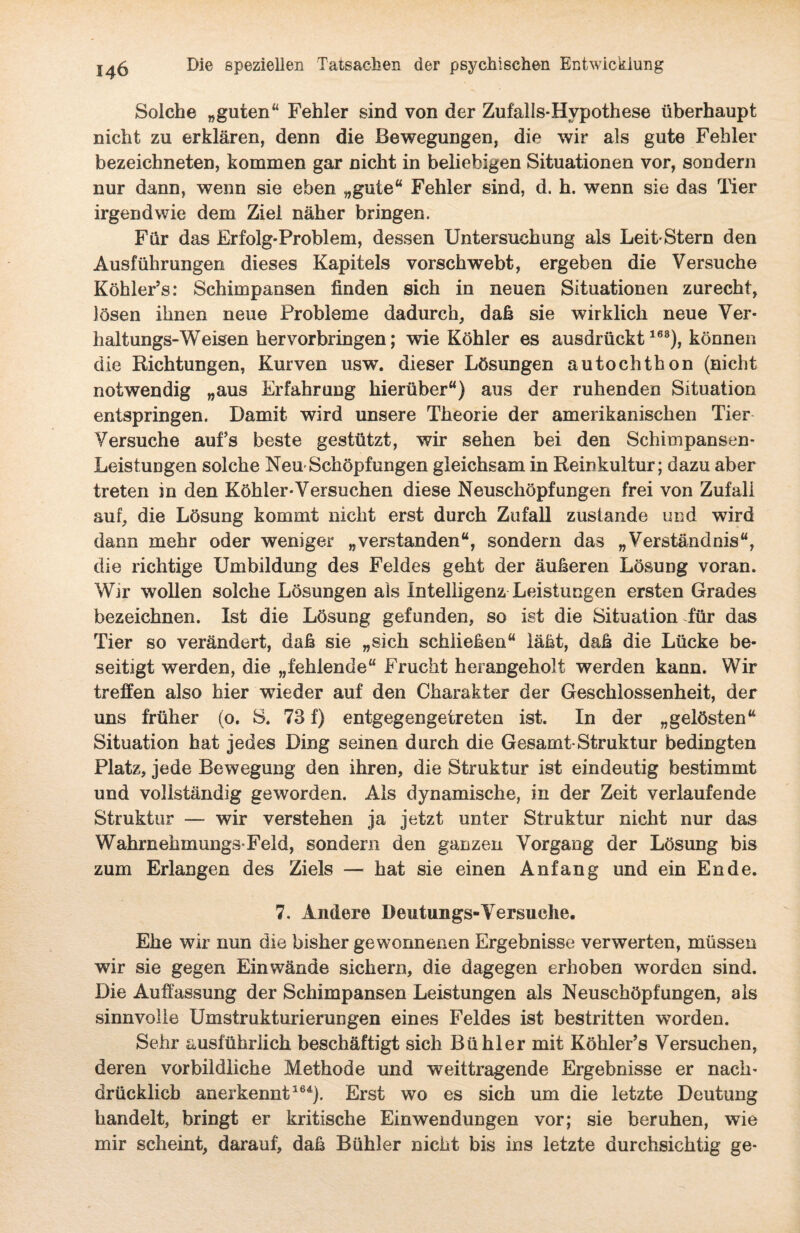 Solche „guten“ Fehler sind von der Zufalls-Hypothese überhaupt nicht zu erklären, denn die Bewegungen, die wir als gute Fehler bezeichneten, kommen gar nicht in beliebigen Situationen vor, sondern nur dann, wenn sie eben „gute“ Fehler sind, d. h. wenn sie das Tier irgendwie dem Ziel näher bringen. Für das Erfolg-Problem, dessen Untersuchung als Leit-Stern den Ausführungen dieses Kapitels vorschwebt, ergeben die Versuche Köhler’s: Schimpansen finden sich in neuen Situationen zurecht, lösen ihnen neue Probleme dadurch, daß sie wirklich neue Ver¬ haltungs-Weisen hervorbringen; wie Köhler es ausdrückt163), können die Richtungen, Kurven usw. dieser Lösungen autochthon (nicht notwendig „aus Erfahrung hierüber“) aus der ruhenden Situation entspringen. Damit wird unsere Theorie der amerikanischen Tier Versuche aufs beste gestützt, wir sehen bei den Sehimpansen- LeistuDgen solche Neu-Schöpfungen gleichsam in Reinkultur; dazu aber treten in den Köhler-Versuchen diese Neuschöpfungen frei von Zufall auf, die Lösung kommt nicht erst durch Zufall zustande und wird dann mehr oder weniger „verstanden“, sondern das „Verständnis“, die richtige Umbildung des Feldes geht der äußeren Lösung voran. Wir wollen solche Lösungen als Intelligenz Leistungen ersten Grades bezeichnen. Ist die Lösung gefunden, so ist die Situation Tür das Tier so verändert, daß sie „sich schließen“ läßt, daß die Lücke be¬ seitigt werden, die „fehlende“ Frucht herangeholt werden kann. Wir treffen also hier wieder auf den Charakter der Geschlossenheit, der uns früher (o. S. 73 f) entgegengetreten ist. In der „gelösten“ Situation hat jedes Ding seinen durch die Gesamt-Struktur bedingten Platz, jede Bewegung den ihren, die Struktur ist eindeutig bestimmt und vollständig geworden. Als dynamische, in der Zeit verlaufende Struktur — wir verstehen ja jetzt unter Struktur nicht nur das Wahrnehmungs-Feld, sondern den ganzen Vorgang der Lösung bis zum Erlangen des Ziels — hat sie einen Anfang und ein Ende. 7. Andere Dentungs-Versuche. Ehe wir nun die bisher gewonnenen Ergebnisse verwerten, müssen wir sie gegen Ein wände sichern, die dagegen erhoben worden sind. Die Auffassung der Schimpansen Leistungen als Neuschöpfungen, als sinnvolle Umstrukturierungen eines Feldes ist bestritten worden. Seiir ausführlich beschäftigt sich Bühler mit Köhler’s Versuchen, deren vorbildliche Methode und weittragende Ergebnisse er nach¬ drücklich anerkennt164). Erst wo es sich um die letzte Deutung handelt, bringt er kritische Einwendungen vor; sie beruhen, wie mir scheint, darauf, daß Bühler nicht bis ins letzte durchsichtig ge-