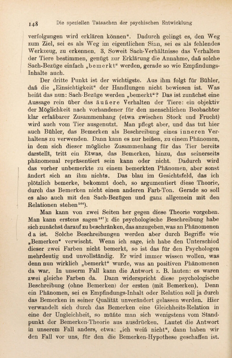 Verfolgungen wird erklären können“. Dadurch gelingt es, den Weg zum Ziel, sei es als Weg im eigentlichen Sinn, sei es als fehlendes Werkzeug, zu erkennen. 3. Soweit Sach-Verhältnisse das Verhalten der Tiere bestimmen, genügt zur Erklärung die Annahme, daß solche Sach-Bezüge einfach „bemerkt“ werden, gerade so wie Empfindungs- Inhalte auch. Der dritte Punkt ist der wichtigste. Aus ihm folgt für Bühler, daß die „Einsichtigkeit“ der Handlungen nicht bewiesen ist. Was heißt das nun: Sach-Bezüge werden „bemerkt“? Das ist zunächst eine Aussage rein über das äußere Verhalten der Tiere: ein objektiv der Möglichkeit nach vorhandener für den menschlichen Beobachter klar erfaßbarer Zusammenhang (etwa zwischen Stock und Frucht) wird auch vom Tier ausgenutzt. Man pflegt aber, und das tut hier auch Bühler, das Bemerken als Beschreibung eines inneren Ver¬ haltens zu verwenden. Dann kann es nur heißen, zu einem Phänomen, in dem sich dieser mögliche Zusammenhang für das Tier bereits darstellt, tritt ein Etwas, das Bemerken, hinzu, das seinerseits phänomenal repräsentiert sein kann oder nicht. Dadurch wird das vorher unbemerkte zu einem bemerkten Phänomen, aber sonst ändert sich an ihm nichts. Das blau im Gesichtsfeld, das ich plötzlich bemerke, bekommt doch, so argumentiert diese Theorie, durch das Bemerken nicht einen anderen Farb-Ton. Gerade so soll es also auch mit den Sach-Bezügen und ganz allgemein mit den Relationen stehen166). Man kann von zwei Seiten her gegen diese Theorie Vorgehen. Man kann erstens sagen167): die psychologische Beschreibung habe sich zunächst darauf zu beschränken, das anzugeben, was an Phänomenen da ist. Solche Beschreibungen werden aber durch Begriffe wie „Bemerken“ verwischt. Wenn ich sage, ich habe den Unterschied dieser zwei Farben nicht bemerkt, so ist das für den Psychologen mehrdeutig und unvollständig. Er wird immer wissen wollen, was denn nun wirklich „bemerkt“ wurde, was an positiven Phänomenen da war. In unserm Fall kann die Antwort z. B. lauten: es waren zwei gleiche Farben da. Dann widerspricht diese psychologische Beschreibung (ohne Bemerken) der ersten (mit Bemerken). Denn ein Phänomen, sei es Empfindungs-Inhalt oder Relation soll ja durch das Bemerken in seiner Qualität unverändert gelassen werden. Hier verwandelt sich durch das Bemerken eine Gleichheits-Relation in eine der Ungleichheit, so müßte man sich wenigstens vom Stand¬ punkt der Bemerken-Theorie aus ausdrücken. Lautet die Antwort in unserem Fall anders, etwa: „ich weiß nicht“, dann haben wir den Fall vor uns, für den die Bemerken-Hypothese geschaffen ist.
