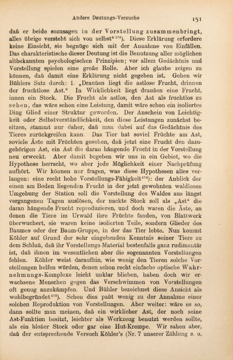 daß er beide sozusagen in der Vorstellung zusammenbringt, alles übrige versteht sich von selbst“173). Diese Erklärung erfordere keine Einsicht, sie begnüge sich mit der Annahme von Einfällen. Das charakteristische dieser Deutung ist die Benutzung aller möglichen altbekannten psychologischen Prinzipien; vor allem Gedächtnis und Vorstellung spielen eine große Rolle. Aber ich glaube zeigen zu können, daß damit eine Erklärung nicht gegeben ist. Gehen wir Bühlers Satz durch: 1. „Draußen liegt die astlose Frucht, drinnen der fruchtlose Ast.“ In Wirklichkeit liegt draußen eine Frucht, innen ein Stock. Die Frucht als astlos, den Ast als fruchtlos zu sehen, das wäre schon eine Leistung, damit wäre schon ein isoliertes Ding Glied einer Struktur geworden. Der Anschein von Leichtig¬ keit oder Selbstverständlichkeit, den diese Leistungen zunächst be¬ sitzen, stammt nur daher, daß man dabei auf das Gedächtnis des Tieres zurückgreifen kann. Das Tier hat soviel Früchte am Ast, soviele Äste mit Früchten gesehen, daß jetzt eine Frucht den dazu¬ gehörigen Ast, ein Ast die daran hängende Frucht in der Vorstellung neu erweckt. Aber damit begeben wir uns in ein Gebiet, wo die Hypothese herrscht, wo aber jede Möglichkeit einer Nachprüfung aufhört. Wir können nur fragen, was diese Hypothesen alles ver¬ langen: eine recht hohe Vorstellungs-Fähigkeit174): der Anblick der einen am Boden liegenden Frucht in der jetzt gewohnten waldlosen Umgebung der Station soll die Vorstellung des Waldes aus längst vergangenen Tagen auslösen, der nackte Stock soll als „Ast“ die daran hängende Frucht reproduzieren, und doch waren die Äste, an denen die Tiere im Urwald ihre Früchte fanden, von Blattwerk überwuchert, sie wTaren keine isolierten Teile, sondern Glieder des Baumes oder der Baum-Gruppe, in der das Tier lebte. Nun kommt Köhler auf Grund der sehr eingehenden Kenntnis seiner Tiere zu dem Schluß, daß ihr Vorstellungs-Material bestenfalls ganz rudimentär ist, daß ihnen im wesentlichen aber die sogenannten Vorstellungen fehlen. Köhler weist daraufhin, wie wenig den Tieren solche Vor¬ stellungen helfen würden, denen schon recht einfache optische Wahr¬ nehmungs-Komplexe leicht unklar blieben, haben doch wir er¬ wachsene Menschen gegen das Verschwimmen von Vorstellungen oft genug anzukämpfen. Und Bühler bezeichnet diese Ansicht als wohlbegründet175). Schon dies paßt wenig zu der Annahme einer solchen Reproduktion von Vorstellungen. Aber weiter: wäre es so, dann sollte man meinen, daß ein wirklicher Ast, der noch seine Ast-Funktion besitzt, leichter als Werkzeug benutzt werden sollte, als ein bloßer Stock oder gar eine Hut-Krempe. Wir sahen aber, daß der entsprechende Versuch Köhler’s (Nr. 7 unserer Zählung s. o.