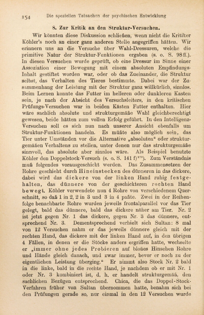 8. Zur Kritik an den Struktur«Versuchen. Wir könnten diese Diskussion schließen, wenn nicht die Kritiker Köhler’s noch an einer ganz anderen Stelle angegriffen hätten. Wir erinnern uns an die Versuche über Wahl-Dressuren, welche die primitive Natur der Struktur-Funktionen ergaben (s. o. S. 98 ff.). In diesen Versuchen wurde geprüft, ob eine Dressur im Sinne einer Assoziation einer Bewegung mit einem absoluten Empfindungs- Inhalt gestiftet worden war, oder ob das Zueinander, die Struktur selbst, das Verhalten des Tieres bestimmte. Dabei war der Zu¬ sammenhang der Leistung mit der Struktur ganz willkürlich, sinnlos. Beim Lernen konnte das Futter im helleren oder dunkleren Kasten sein, je nach der Absicht des Versuchsleiters, in den kritischen Prüfungs-Versuchen war in beiden Kästen Futter enthalten. Hier wäre sachlich absolute und strukturgemäße Wahl gleichberechtigt gewesen, beide hätten zum vollen Erfolg geführt. In den Intelligenz- Versuchen soll es sich nun nach unserer Ansicht ebenfalls um Struktur-Funktionen handeln. Es müßte also möglich sein, das Tier unter Umständen vor die Alternative „absoluten“ oder struktur¬ gemäßen Verhaltens zu stellen, unter denen nur das strukturgemäße sinnvoll, das absolute aber sinnlos wäre. Als Beispiel benutzte Köhler den Doppelstock'Versuch (s. o. S. 141 f)179). Zum Verständnis muß folgendes vorausgeschickt werden. Das Zusammensetzen der Rohre geschieht durch Hineinstecken des dünneren in das dickere, dabei wird das dickere von der linken Hand ruhig festge¬ halten, das dünnere von der geschickteren rechten Hand bewegt. Köhler verwendete nun 4 Rohre von verschiedenem Quer¬ schnitt, so daß 1 in 2, 2 in 8 und 3 in 4 paßte. Zwei in der Reihen¬ folge benachbarte Rohre wurden jeweils frontalparallel vor das Tier gelegt, bald das dünnere, bald das dickere näher am Tier. Nr. 2 ist jetzt gegen Nr. 1 das dickere, gegen Nr. 3 das dünnere, ent¬ sprechend Nr. 3. Dementsprechend verhielt sich Sultan: 8 mal von 12 Versuchen nahm er das jeweils dünnere gleich mit der rechten Hand, das dickere mit der linken Hand auf, in den übrigen 4 Fällen, in denen er die Stöcke anders ergriffen hatte, wechselte er „immer ohne jedes Probieren auf bloßes Hinsehen Rohre und Hände gleich danach, und zwar immer, bevor er noch zu der eigentlichen Leistung überging.“ Er nimmt also Stock Nr. 2 bald in die linke, bald in die rechte Hand, je nachdem ob er mit Nr. 1 oder Nr. 3 kombiniert ist, d. h. er handelt strukturgemäß, den sachlichen Bezügen entsprechend. Chica, die das Doppel-Stock- Verfahren früher von Sultan übernommen hatte, benahm sich bei den Prüfungen gerade so, nur einmal in den 12 Versuchen wurde
