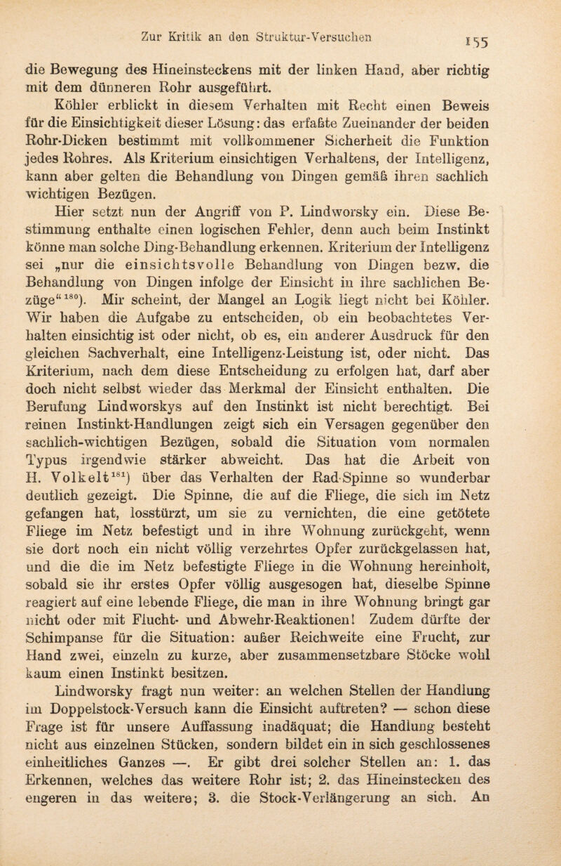 155 die Bewegung des Hineinsteckens mit der linken Hand, aber richtig mit dem dünneren Rohr ausgeführt. Köhler erblickt in diesem Verhalten mit Recht einen Beweis für die Einsichtigkeit dieser Lösung: das erfaßte Zueinander der beiden Rohr-Dicken bestimmt mit vollkommener Sicherheit die Funktion jedes Rohres. Als Kriterium einsichtigen Verhaltens, der Intelligenz, kann aber gelten die Behandlung von Dingen gemäß ihren sachlich wichtigen Bezügen. Hier setzt nun der Angriff von P. Lindworsky ein. Diese Be¬ stimmung enthalte einen logischen Fehler, denn auch beim Instinkt könne man solche Ding-Behandlung erkennen. Kriterium der Intelligenz sei „nur die einsichtsvolle Behandlung von Dingen bezw. die Behandlung von Dingen infolge der Einsicht in ihre sachlichen Be¬ züge“180). Mir scheint, der Mangel an Logik liegt nicht bei Köhler. Wir haben die Aufgabe zu entscheiden, ob ein beobachtetes Ver¬ halten einsichtig ist oder nicht, ob es, ein anderer Ausdruck für den gleichen Sachverhalt, eine Intelligenz-Leistung ist, oder nicht. Das Kriterium, nach dem diese Entscheidung zu erfolgen hat, darf aber doch nicht selbst wieder das Merkmal der Einsicht enthalten. Die Berufung Lindworskys auf den Instinkt ist nicht berechtigt. Bei reinen Instinkt-Handlungen zeigt sich ein Versagen gegenüber den sachlich-wichtigen Bezügen, sobald die Situation vom normalen Typus irgendwie stärker ab weicht. Das hat die Arbeit von H. Volk eit181) über das Verhalten der Raff Spinne so wunderbar deutlich gezeigt. Die Spinne, die auf die Fliege, die sich im Netz gefangen hat, losstürzt, um sie zu vernichten, die eine getötete Fliege im Netz befestigt und in ihre Wohnung zurückgeht, wenn sie dort noch ein nicht völlig verzehrtes Opfer zurückgelassen hat, und die die im Netz befestigte Fliege in die Wohnung hereinholt, sobald sie ihr erstes Opfer völlig ausgesogen hat, dieselbe Spinne reagiert auf eine lebende Fliege, die man in ihre Wohnung bringt gar nicht oder mit Flucht- und Abwehr-Reaktionen! Zudem dürfte der Schimpanse für die Situation: außer Reichweite eine Frucht, zur Hand zwei, einzeln zu kurze, aber zusammensetzbare Stöcke wohl kaum einen Instinkt besitzen. Lindworsky fragt nun weiter: an welchen Stellen der Handlung im Doppelstock-Versuch kann die Einsicht auftreten? — schon diese Frage ist für unsere Auffassung inadäquat; die Handlung besteht nicht aus einzelnen Stücken, sondern bildet ein in sich geschlossenes einheitliches Ganzes —. Er gibt drei solcher Stellen an: 1. das Erkennen, welches das weitere Rohr ist; 2. das Hineinstecken des engeren in das weitere; 3. die Stock-Verlängerung an sich. An
