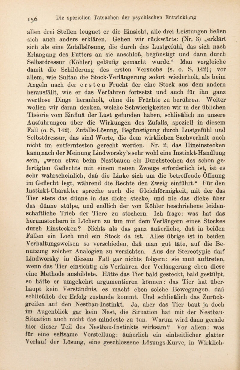 allen drei Stellen leugnet er die Einsicht, alle drei Leistungen liehen sich auch anders erklären. Gehen wir rückwärts: (Nr. 3) „erklärt sich als eine Zufallslösung, die durch das Lustgefühl, das sich nach Erlangung des Futters an sie anschloß, begünstigt und dann durch Selbstdressur (Köhler) geläufig gemacht wurde.“ Man vergleiche damit die Schilderung des ersten Versuchs (s. o. S. 142); vor allem, wie Sultan die Stock-Verlängerung sofort wiederholt, als beim Angeln nach der ersten Frucht der eine Stock aus dem andern herausfällt, wie er das Verfahren fortsetzt und auch für ihn ganz wertlose Dinge heranholt, ohne die Früchte zu berühren. Weiter wollen wir daran denken, welche Schwierigkeiten wir in der üblichen Theorie vom Einfluß der Lust gefunden haben, schließlich an unsere Ausführungen über die Wirkungen des Zufalls, speziell in diesem Fall (o. S. 142). Zufalls-Lösung, Begünstigung durch Lustgefühl und Selbstdressur, das sind Worte, die dem wirklichen Sachverhalt auch nicht im entferntesten gerecht werden. Nr. 2, das Hineinstecken kann nach der Meinung Lindworsky’s sehr wohl eine Instinkt-Handlung sein, „wenn etwa beim Nestbauen ein Durchstechen des schon ge¬ fertigten Geflechts mit einem neuen Zweige erforderlich ist, ist es sehr wahrscheinlich, daß die Linke sich um die betreffende Öffnung im Geflecht legt, während die Rechte den Zweig einführt.“ Für den Instinkt-Charakter spreche auch die Gleichförmigkeit, mit der das Tier stets das dünne in das dicke stecke, und nie das dicke Über das dünne stülpe, und endlich der von Köhler beschriebene leiden¬ schaftliche Trieb der Tiere zu stochern. Ich frage: was hat das herumstochern in Löchern zu tun mit dem Verlängern eines Stockes durch Einstecken? Nichts als das ganz äußerliche, daß in beiden Fällen ein Loch und ein Stock da ist. Alles übrige ist in beiden Verhaltungsweisen so verschieden, daß man gut täte, auf die Be¬ nutzung solcher Analogien zu verzichten. Aus der Stereotypie darf Lindworsky in diesem Fall gar nichts folgern: sie muß auftreten, wenn das Tier einsichtig als Verfahren der Verlängerung eben diese eine Methode ausbildete. Hätte das Tier bald gesteckt, bald gestülpt, so hätte er umgekehrt argumentieren können: das Tier hat über¬ haupt kein Verständnis, es macht eben solche Bewegungen, daß schließlich der Erfolg zustande kommt. Und schließlich das Zurück¬ greifen auf den Nestbau-Instinkt. Ja, aber das Tier baut ja doch im Augenblick gar kein Nest, die Situation hat mit der Nestbau- Situation auch nicht das mindeste zu tun. Warum wird dann gerade hier dieser Teil des Nestbau-Instinkts wirksam? Vor allem: was für eine seltsame Vorstellung: äußerlich ein einheitlicher glatter V erlauf der Lösung, eine geschlossene Lösungs-Kurve, in Wirklich*