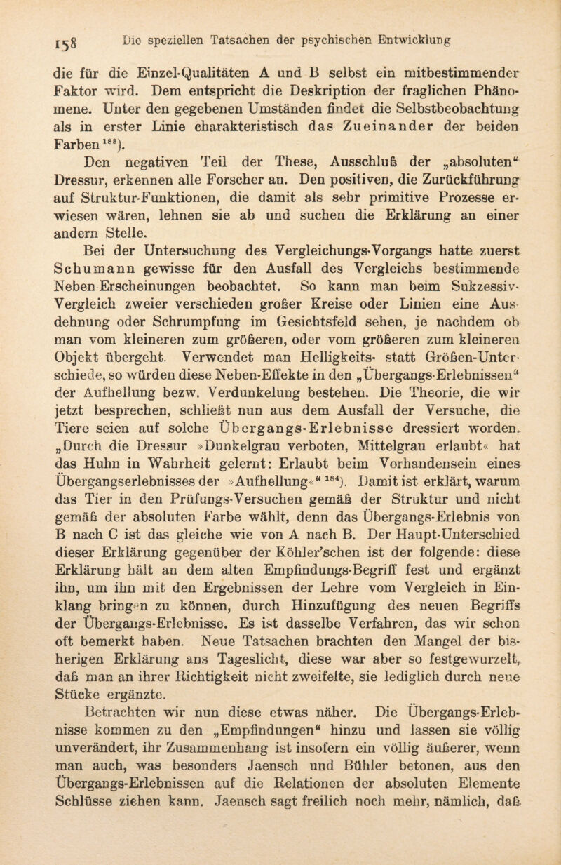 die für die Einzel-Qualitäten A und B selbst ein mitbestimmender Faktor wird. Dem entspricht die Deskription der fraglichen Phäno¬ mene. Unter den gegebenen Umständen findet die Selbstbeobachtung als in erster Linie charakteristisch das Zueinander der beiden Farben188). Den negativen Teil der These, Ausschluß der „absoluten“ Dressur, erkennen alle Forscher an. Den positiven, die Zurückführung auf Struktur-Funktionen, die damit als sehr primitive Prozesse er¬ wiesen wären, lehnen sie ab und suchen die Erklärung an einer andern Stelle. Bei der Untersuchung des Vergleichungs-Vorgangs hatte zuerst Schumann gewisse für den Ausfall des Vergleichs bestimmende Neben Erscheinungen beobachtet. So kann man beim Sukzessiv- Vergleich zweier verschieden großer Kreise oder Linien eine Aus dehnung oder Schrumpfung im Gesichtsfeld sehen, je nachdem ob man vom kleineren zum größeren, oder vom größeren zum kleineren Objekt übergeht. Verwendet man Helligkeit«* statt Größen-Unter- schiede, so würden diese Neben-Effekte in den „Übergangs-Erlebnissen“ der Aufhellung bezw. Verdunkelung bestehen. Die Theorie, die wir jetzt besprechen, schließt nun aus dem Ausfall der Versuche, die Tiere seien auf solche Übergangs-Erlebnisse dressiert worden. „Durch die Dressur »Dunkelgrau verboten, Mittelgrau erlaubt« hat das Huhn in Wahrheit gelernt: Erlaubt beim Vorhandensein eines Übergangserlebnisses der »Aufhellung«“184). Damit ist erklärt, warum das Tier in den Prüfungs-Versuchen gemäß der Struktur und nicht •• gemäß der absoluten Farbe wählt, denn das Übergangs-Erlebnis von B nach C ist das gleiche wie von A nach B. Der Haupt-Unterschied dieser Erklärung gegenüber der Köhler’schen ist der folgende: diese Erklärung hält an dem alten Empfindungs-Begriff fest und ergänzt ihn, um ihn mit den Ergebnissen der Lehre vom Vergleich in Ein¬ klang bringen zu können, durch Hinzufügung des neuen Begriffs der Übergangs-Erlebnisse. Es ist dasselbe Verfahren, das wir schon oft bemerkt haben. Neue Tatsachen brachten den Mangel der bis¬ herigen Erklärung ans Tageslicht, diese war aber so festgewurzelt, daß man an ihrer Richtigkeit nicht zweifelte, sie lediglich durch neue Stücke ergänzte. Betrachten wir nun diese etwas näher. Die Übergangs-Erleb¬ nisse kommen zu den „Empfindungen“ hinzu und lassen sie völlig unverändert, ihr Zusammenhang ist insofern ein völlig äußerer, wenn man auch, was besonders Jaensch und Bühler betonen, aus den Übergangs-Erlebnissen auf die Relationen der absoluten Elemente Schlüsse ziehen kann. Jaensch sagt freilich noch mehr, nämlich, daß