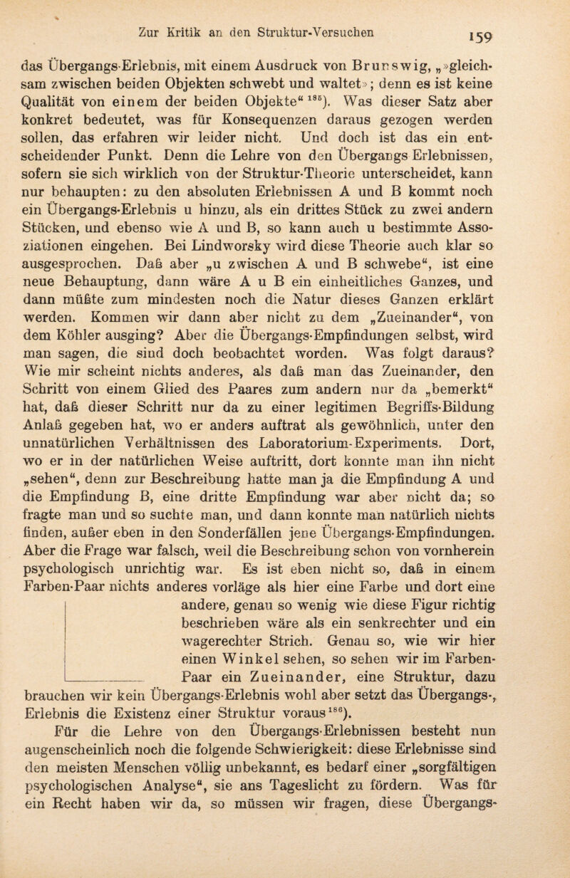 das Übergangs-Erlebnis, mit einem Ausdruck von Brunswig, „ »gleich¬ sam zwischen beiden Objekten schwebt und waltet»; denn es ist keine Qualität von einem der beiden Objekte“185). Was dieser Satz aber konkret bedeutet, was für Konsequenzen daraus gezogen werden sollen, das erfahren wir leider nicht. Und doch ist das ein ent¬ scheidender Punkt. Denn die Lehre von den Übergangs Erlebnissen, sofern sie sich wirklich von der Struktur-Theorie unterscheidet, kann nur behaupten: zu den absoluten Erlebnissen A und B kommt noch ein Übergangs-Erlebnis u hinzu, als ein drittes Stück zu zwei andern Stücken, und ebenso wie A und B, so kann auch u bestimmte Asso¬ ziationen eingehen. Bei Lindworsky wird diese Theorie auch klar so ausgesprochen. Daß aber „u zwischen A und B schwebe“, ist eine neue Behauptung, dann wäre A u B ein einheitliches Ganzes, und dann mühte zum mindesten noch die Natur dieses Ganzen erklärt werden. Kommen wir dann aber nicht zu dem „Zueinander“, von dem Köhler ausging? Aber die Übergangs-Empfindungen selbst, wird man sagen, die sind doch beobachtet worden. Was folgt daraus? Wie mir scheint nichts anderes, als daß man das Zueinander, den Schritt von einem Glied des Paares zum andern nur da „bemerkt“ hat, daß dieser Schritt nur da zu einer legitimen Begriffs-Bildung Anlaß gegeben hat, wto er anders auftrat als gewöhnlich, unter den unnatürlichen Verhältnissen des Laboratorium-Experiments. Dort, wo er in der natürlichen Weise auftritt, dort konnte man ihn nicht „sehen“, denn zur Beschreibung hatte man ja die Empfindung A und die Empfindung B, eine dritte Empfindung war aber nicht da; so fragte man und so suchte man, und dann konnte man natürlich nichts finden, außer eben in den Sonderfällen jene Übergangs-Empfindungen. Aber die Frage war falsch, weil die Beschreibung schon von vornherein psychologisch unrichtig war. Es ist eben nicht so, daß in einem Farben-Paar nichts anderes vorläge als hier eine Farbe und dort eine andere, genau so wenig wie diese Figur richtig beschrieben wäre als ein senkrechter und ein wagerechter Strich. Genau so, wie wir hier einen Winkel sehen, so sehen wir im Farben- _Paar ein Zueinander, eine Struktur, dazu brauchen wir kein Übergangs-Erlebnis wTohl aber setzt das Übergangs-, Erlebnis die Existenz einer Struktur voraus186). Für die Lehre von den Übergangs-Erlebnissen besteht nun augenscheinlich noch die folgende Schwierigkeit: diese Erlebnisse sind den meisten Menschen völlig unbekannt, es bedarf einer „sorgfältigen psychologischen Analyse“, sie ans Tageslicht zu fördern. Was für ein Recht haben wir da, so müssen wir fragen, diese Übergangs-