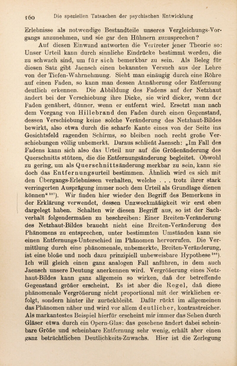 Erlebnisse als notwendige Bestandteile unseres Vergleichungs-Vor¬ gangs anzunehmen, und sie gar den Hühnern zuzusprechen? Auf diesen Einwand antworten die Vertreter jener Theorie so: Unser Urteil kann durch sinnliche Eindrücke bestimmt werden, die zu schwach sind, um für sich bemerkbar zu sein. Als Beleg für diesen Satz gibt Jaensch einen bekannten Versuch aus der Lehre von der Tiefen-Wahrnehmung. Sieht man einäugig durch eine Röhre auf einen Faden, so kann man dessen Annäherung oder Entfernung deutlich erkennen. Die Abbildung des Fadens auf der Netzhaut ändert bei der Verschiebung ihre Dicke, sie wird dicker, wenn der Faden genähert, dünner, wenn er entfernt wird. Ersetzt man nach dem Vorgang von Hillebrand den Faden durch einen Gegenstand, dessen Verschiebung keine solche Veränderung des Netzhaut-Bildes bewirkt, also etwa durch die scharfe Kante eines von der Seite ins Gesichtsfeld ragenden Schirms, so bleiben noch recht große Ver¬ schiebungen völlig unbemerkt. Daraus schließt Jaensch: „Im Fall des Fadens kann sich also das Urteil nur auf die Größenänderung des Querschnitts stützen, die die Entfernungsänderung begleitet. Obwohl zu gering, um als Querschnittsänderung merkbar zu sein, kann sie doch das Entfernungsurteil bestimmen. Ähnlich wird es sich mit den Übergangs-Erlebnissen verhalten, welche . . . trotz ihrer stark verringerten Ausprägung immer noch dem Urteil als Grundlage dienen können“187). Wir finden hier wieder den Begriff des Bemerkens in der Erklärung verwendet, dessen Unzweckmäßigkeit wir erst eben dargelegt haben. Schalten wir diesen Begriff aus, so ist der Sach¬ verhalt folgendermaßen zu beschreiben: Einer Breiten-Veränderung des Netzhaut-Bildes braucht nicht eine Breiten-Veränderung des Phänomens zu entsprechen, unter bestimmten Umständen kann sie einen Entfernungs-Unterschied im Phänomen hervorrufen. Die Ver¬ mittlung durch eine phänomenale, unbemerkte, Breiten-Veränderung, ist eine bloße und noch dazu prinzipiell unbeweisbare Hypothese188). Ich will gleich einen ganz analogen Fall anführen, in dem auch Jaensch unsere Deutung anerkennen wird. Vergrößerung eines Netz¬ haut-Bildes kann ganz allgemein so wirken, daß der betreffende Gegenstand größer erscheint. Es ist aber die Regel, daß diese phänomenale Vergrößerung nicht proportional mit der wirklichen er¬ folgt, sondern hinter ihr zurückbleibt. Dafür rückt im allgemeinen das Phänomen näher und wird vor allem deutlicher, kontrastreicher. Als markantestes Beispiel hierfür erscheint mir immer das Sehen durch Gläser etwa durch ein Opern-Glas: das gesehene ändert dabei schein¬ bare Größe und scheinbare Entfernung sehr wenig, erhält aber einen ganz beträchtlichen Deutlichkeits-Zuwachs. Hier ist die Zerlegung