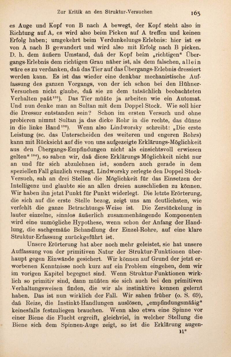 es Auge und Kopf von B nach A bewegt, der Kopf steht also in Richtung auf A, es wird also beim Picken auf A treffen und keinen Erfolg haben; umgekehrt beim Verdunkelungs Erlebnis: hier ist es von A nach B gewandert und wird also mit Erfolg nach B picken. D. h. dem äußern Umstand, daß der Kopf beim „richtigen“ Über¬ gangs-Erlebnis dem richtigen Grau näher ist, als dem falschen, allein wäre es zu verdanken, daß das Tier auf das Übergangs-Erlebnis dressiert werden kann. Es ist das wieder eine denkbar mechanistische Auf¬ fassung des ganzen Vorgangs, von der ich schon bei den Hühner- Versuchen nicht glaube, daß sie zu dem tatsächlich beobachteten Verhalten paßt192). Das Tier müßte ja arbeiten wie ein Automat. Und nun denke man an Sultan mit dem Doppel Stock. Wie soll hier die Dressur entstanden sein? Schon im ersten Versuch und ohne probieren nimmt Sultan ja das dicke Rohr in die rechte, das dünne in die linke Hand198). Wenn also Lindvvorsky schreibt: „Die erste Leistung (sc. das Unterscheiden des weiteren und engeren Rohrs) kann mit Rücksicht auf die von uns aufgezeigte Erklärungs-Möglichkeit aus den Übergangs-Empfindungen nicht als einsichtsvoll erwiesen gelten“ 194), so sahen wir, daß diese Erklärungs Möglichkeit nicht nur an und für sich abzulehnen ist, sondern auch gerade in dem speziellen Fall gänzlich versagt. Lindworsky zerlegte den Doppel Stock- Versuch, sah an drei Stellen die Möglichkeit für das Einsetzen der Intelligenz und glaubte sie an allen dreien ausschließen zu können. Wir haben ihn jetzt Punkt für Punkt widerlegt. Die letzte Erörterung, die sich auf die erste Stelle bezog, zeigt uns am deutlichsten, wie verfehlt die ganze Betrachtungs-Weise ist. Die Zerstückelung in lauter einzelne, sinnlos äußerlich zusammenhängende Komponenten wird eine unmögliche Hypothese, wenn schon der Anfang der Hand¬ lung, die sachgemäße Behandlung der Einzel-Rohre, auf eine klare Struktur-Erfassung zurückgeführt ist. Unsere Erörterung hat aber noch mehr geleistet, sie hat unsere Auffassung von der primitiven Natur der Struktur-Funktionen über¬ haupt gegen Einwände gesichert. Wir können auf Grund der jetzt er¬ worbenen Kenntnisse noch kurz auf ein Problem eingehen, dem wir im vorigen Kapitel begegnet sind. Wenn Struktur-Funktionen wirk¬ lich so primitiv sind, dann müßten sie sich auch bei den primitiven Verhaltungsweisen finden, die wir als instinktive kennen gelernt haben. Das ist nun wirklich der Fall. Wir sahen früher (o. S. 69), daß Reize, die Instinkt-Handlungen auslösen, „empfindungsmäßig“ keinesfalls festzuliegen brauchen. Wenn also etwa eine Spinne vor einer Biene die Flucht ergreift, gleichviel, in welcher Stellung die Biene sich dem Spinnen-Auge zeigt, so ist die Erklärung augen- 11*
