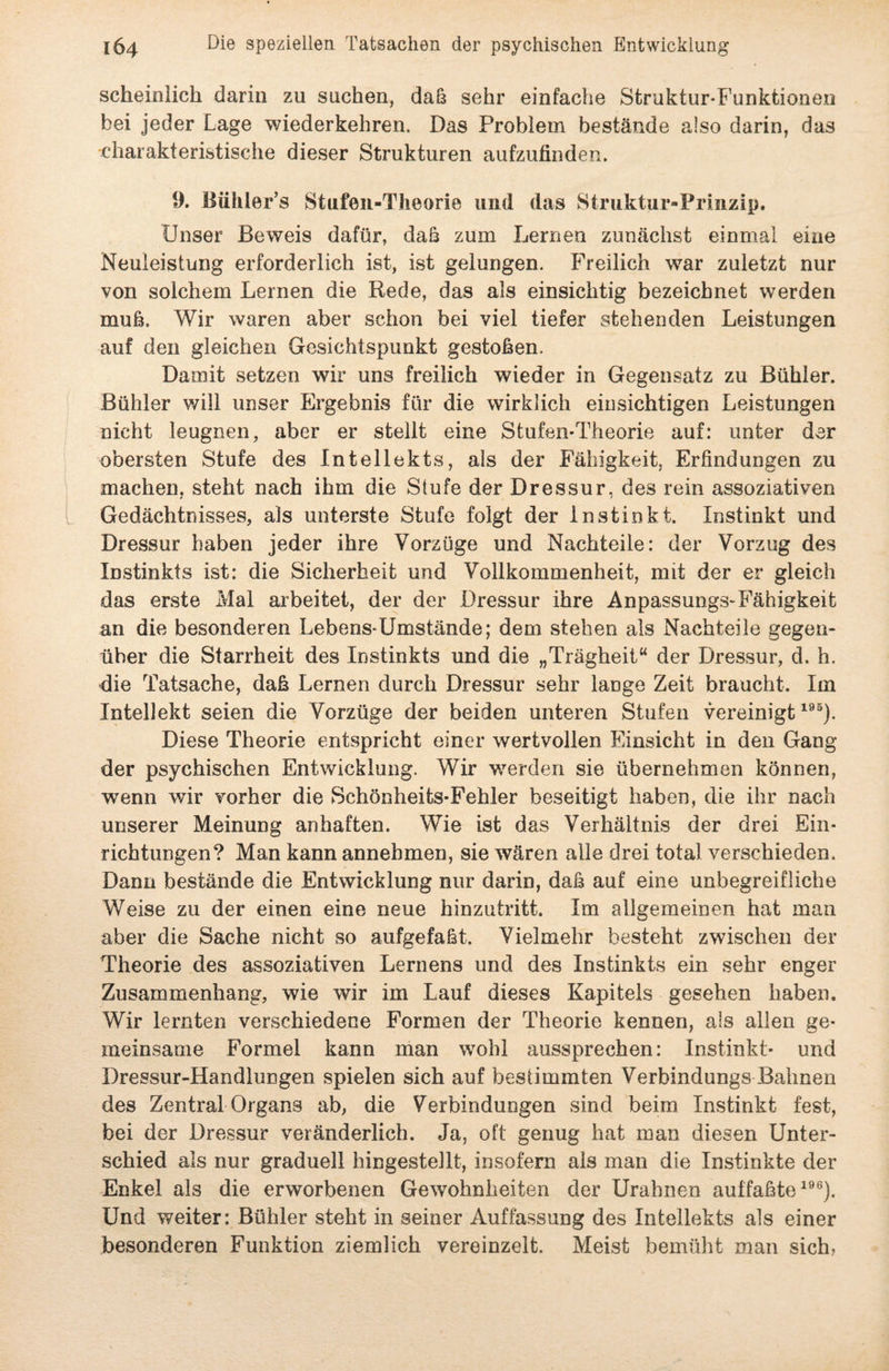 scheinlich darin zu suchen, daß sehr einfache Struktur-Funktionen bei jeder Lage wiederkehren. Das Problem bestände also darin, das •charakteristische dieser Strukturen aufzufinden. 9. Bühler’s Stufen-Theorie und das Struktur-Prinzip. Unser Beweis dafür, daß zum Lernen zunächst einmal eine Neuleistung erforderlich ist, ist gelungen. Freilich war zuletzt nur von solchem Lernen die Rede, das als einsichtig bezeichnet werden muß. Wir waren aber schon bei viel tiefer stehenden Leistungen auf den gleichen Gesichtspunkt gestoßen. Damit setzen wir uns freilich wieder in Gegensatz zu Bühler. Bühler will unser Ergebnis für die wirklich einsichtigen Leistungen nicht leugnen, aber er stellt eine Stufen-Theorie auf: unter der obersten Stufe des Intellekts, als der Fähigkeit, Erfindungen zu machen, steht nach ihm die Stufe der Dressur, des rein assoziativen Gedächtnisses, als unterste Stufe folgt der Instinkt. Instinkt und Dressur haben jeder ihre Vorzüge und Nachteile: der Vorzug des Instinkts ist: die Sicherheit und Vollkommenheit, mit der er gleich das erste Mal arbeitet, der der Dressur ihre Anpassungs-Fähigkeit an die besonderen Lebens-Umstände; dem stehen als Nachteile gegen¬ über die Starrheit des Instinkts und die „Trägheit“ der Dressur, d. h. die Tatsache, daß Lernen durch Dressur sehr lange Zeit braucht. Im Intellekt seien die Vorzüge der beiden unteren Stufen vereinigt195). Diese Theorie entspricht einer wertvollen Einsicht in den Gang der psychischen Entwicklung. Wir werden sie übernehmen können, wenn wir vorher die Schönheits-Fehler beseitigt haben, die ihr nach unserer Meinung anhaften. Wie ist das Verhältnis der drei Ein¬ richtungen? Man kann annehmen, sie wären alle drei total verschieden. Dann bestände die Entwicklung nur darin, daß auf eine unbegreifliche Weise zu der einen eine neue hinzutritt. Im allgemeinen hat man aber die Sache nicht so aufgefaßt. Vielmehr besteht zwischen der Theorie des assoziativen Lernens und des Instinkts ein sehr enger Zusammenhang, wie wir im Lauf dieses Kapitels gesehen haben. Wir lernten verschiedene Formen der Theorie kennen, als allen ge¬ meinsame Formel kann man wohl aussprechen: Instinkt- und Dressur-Handlungen spielen sich auf bestimmten Verbindungs Bahnen des Zentral Organs ab, die Verbindungen sind beim Instinkt fest, bei der Dressur veränderlich. Ja, oft genug hat man diesen Unter¬ schied als nur graduell hingestellt, insofern als man die Instinkte der Enkel als die erworbenen Gewohnheiten der Urahnen auffaßte196). Und weiter: Bühler steht in seiner Auffassung des Intellekts als einer besonderen Funktion ziemlich vereinzelt. Meist bemüht man sich,