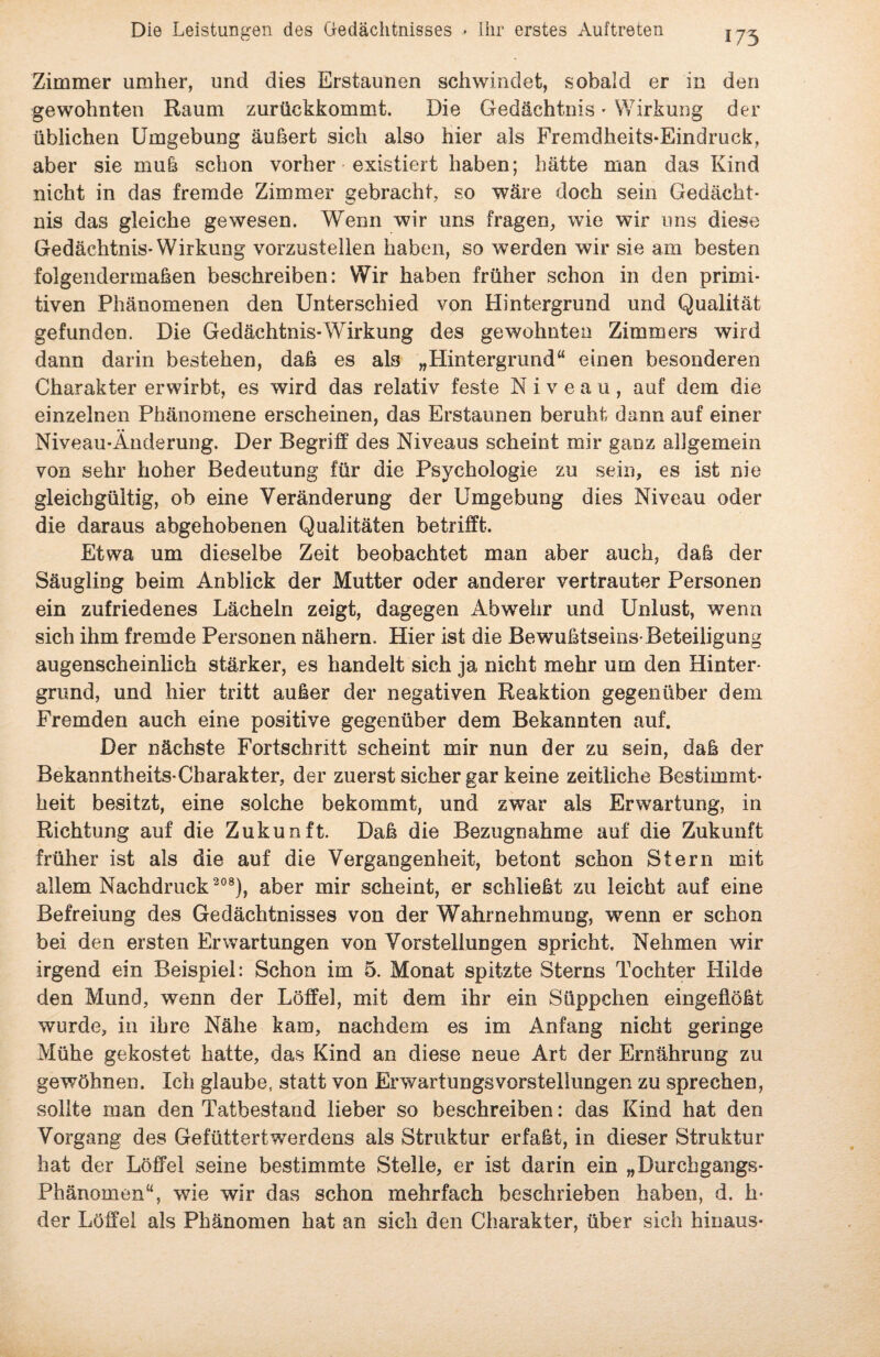 Zimmer umher, und dies Erstaunen schwindet, sobald er in den gewohnten Raum zurückkommt. Die Gedächtnis - Wirkung der üblichen Umgebung äußert sich also hier als Fremdheits-Eindruck, aber sie muß schon vorher existiert haben; hätte man das Kind nicht in das fremde Zimmer gebracht, so wäre doch sein Gedächt¬ nis das gleiche gewesen. Wenn wir uns fragen, wie wir uns diese Gedächtnis-Wirkung vorzustellen haben, so werden wir sie am besten folgendermaßen beschreiben: Wir haben früher schon in den primi¬ tiven Phänomenen den Unterschied von Hintergrund und Qualität gefunden. Die Gedächtnis-Wirkung des gewohnten Zimmers wird dann darin bestehen, daß es als „Hintergrund“ einen besonderen Charakter erwirbt, es wird das relativ feste Niveau, auf dem die einzelnen Phänomene erscheinen, das Erstaunen beruht dann auf einer Niveau-Änderung. Der Begriff des Niveaus scheint mir ganz allgemein von sehr hoher Bedeutung für die Psychologie zu sein, es ist nie gleichgültig, ob eine Veränderung der Umgebung dies Niveau oder die daraus abgehobenen Qualitäten betrifft. Etwa um dieselbe Zeit beobachtet man aber auch, daß der Säugling beim Anblick der Mutter oder anderer vertrauter Personen ein zufriedenes Lächeln zeigt, dagegen Abwehr und Unlust, wenn sich ihm fremde Personen nähern. Hier ist die Bewußtseins-Beteiligung augenscheinlich stärker, es handelt sich ja nicht mehr um den Hinter¬ grund, und hier tritt außer der negativen Reaktion gegenüber dem Fremden auch eine positive gegenüber dem Bekannten auf. Der nächste Fortschritt scheint mir nun der zu sein, daß der Bekanntheits-Charakter, der zuerst sicher gar keine zeitliche Bestimmt¬ heit besitzt, eine solche bekommt, und zwar als Erwartung, in Richtung auf die Zukunft. Daß die Bezugnahme auf die Zukunft früher ist als die auf die Vergangenheit, betont schon Stern mit allem Nachdruck 208), aber mir scheint, er schließt zu leicht auf eine Befreiung des Gedächtnisses von der Wahrnehmung, wenn er schon bei den ersten Erwartungen von Vorstellungen spricht. Nehmen wir irgend ein Beispiel: Schon im 5. Monat spitzte Sterns Tochter Hilde den Mund, wenn der Löffel, mit dem ihr ein Süppchen eingeüößt wurde, in ihre Nähe kam, nachdem es im Anfang nicht geringe Mühe gekostet hatte, das Kind an diese neue Art der Ernährung zu gewöhnen. Ich glaube, statt von ErwartungsVorstellungen zu sprechen, sollte man den Tatbestand lieber so beschreiben: das Kind hat den Vorgang des Gefüttertwerdens als Struktur erfaßt, in dieser Struktur hat der Löffel seine bestimmte Stelle, er ist darin ein „Durchgangs- Phänomen“, wie wir das schon mehrfach beschrieben haben, d. h- der Löffel als Phänomen hat an sich den Charakter, über sich hinaus-