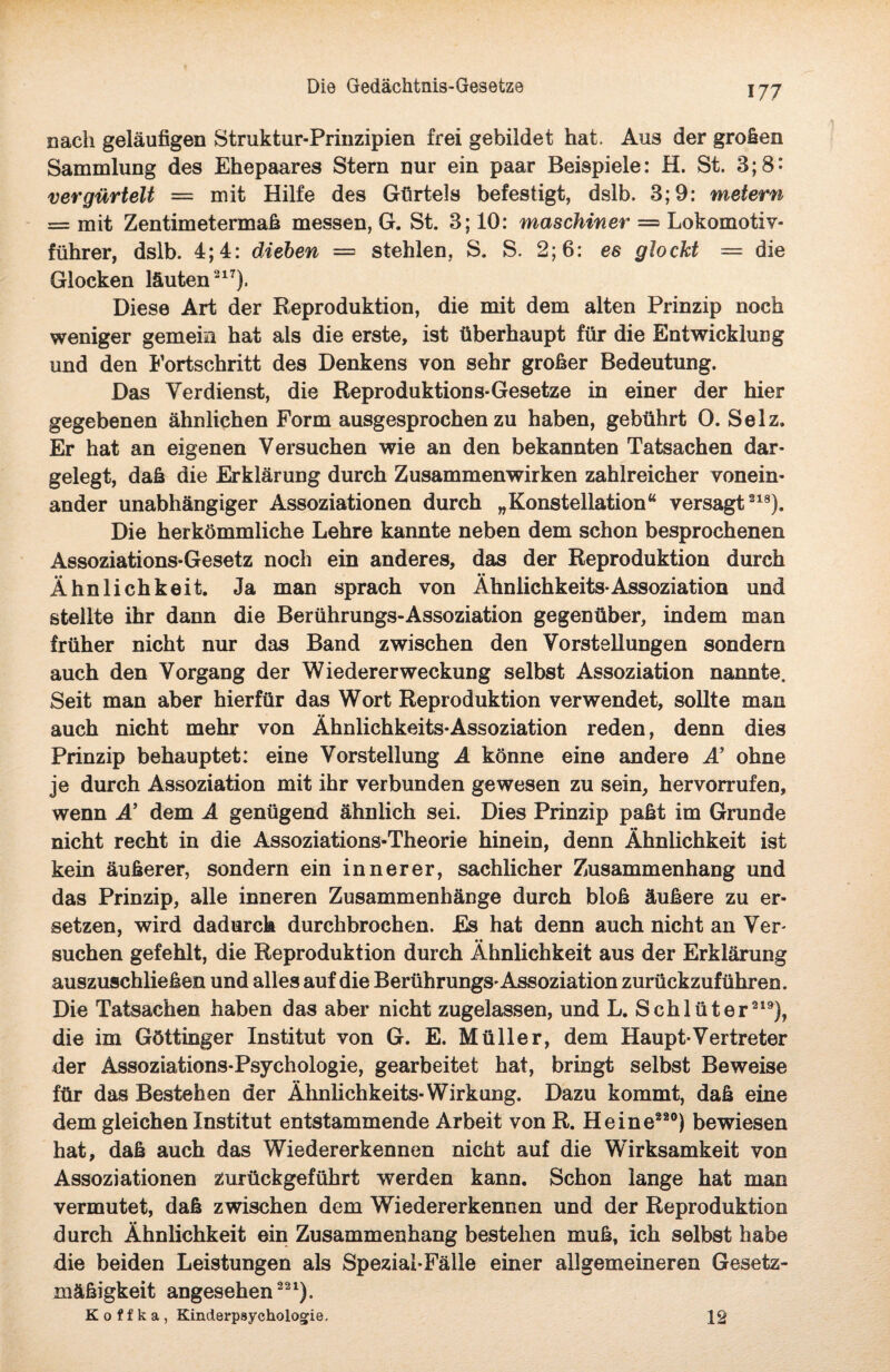 Die Gedächtnis-Gesetze nach geläufigen Struktur-Prinzipien frei gebildet hat. Aus der großen Sammlung des Ehepaares Stern nur ein paar Beispiele: H. St. 3;8: vergürtelt = mit Hilfe des Gürtels befestigt, dslb. 3; 9: meiern = mit Zentimetermaß messen, G. St. 3; 10: maschiner = Lokomotiv¬ führer, dslb. 4; 4: dieben = stehlen, S. S. 2; 6: es glockt = die Glocken läuten217). Diese Art der Reproduktion, die mit dem alten Prinzip noch weniger gemein hat als die erste, ist überhaupt für die Entwicklung und den Fortschritt des Denkens von sehr großer Bedeutung. Das Verdienst, die Reproduktions-Gesetze in einer der hier gegebenen ähnlichen Form ausgesprochenzu haben, gebührt O. Selz. Er hat an eigenen Versuchen wie an den bekannten Tatsachen dar¬ gelegt, daß die Erklärung durch Zusammenwirken zahlreicher vonein¬ ander unabhängiger Assoziationen durch „Konstellation“ versagt218). Die herkömmliche Lehre kannte neben dem schon besprochenen Assoziations-Gesetz noch ein anderes, das der Reproduktion durch Ähnlichkeit. Ja man sprach von Ähnlichkeits* Assoziation und stellte ihr dann die Berührungs-Assoziation gegenüber, indem man früher nicht nur das Band zwischen den Vorstellungen sondern auch den Vorgang der Wiedererweckung selbst Assoziation nannte. Seit man aber hierfür das Wort Reproduktion verwendet, sollte man auch nicht mehr von Ähnlichkeits-Assoziation reden, denn dies Prinzip behauptet: eine Vorstellung A könne eine andere A’ ohne je durch Assoziation mit ihr verbunden gewesen zu sein, hervorrufen, wenn A’ dem A genügend ähnlich sei. Dies Prinzip paßt im Grunde nicht recht in die Assoziations-Theorie hinein, denn Ähnlichkeit ist kein äußerer, sondern ein innerer, sachlicher Zusammenhang und das Prinzip, alle inneren Zusammenhänge durch bloß äußere zu er¬ setzen, wird dadurch durchbrochen. Es hat denn auch nicht an Ver- suchen gefehlt, die Reproduktion durch Ähnlichkeit aus der Erklärung auszuschließen und alles auf die Berührungs* Assoziation zurückzuführen. Die Tatsachen haben das aber nicht zugelassen, und L. Schlüter219), die im Göttinger Institut von G. E. Müller, dem Haupt*Vertreter der Assoziations-Psychologie, gearbeitet hat, bringt selbst Beweise für das Bestehen der Ähnlichkeits-Wirkung. Dazu kommt, daß eine dem gleichen Institut entstammende Arbeit von R. Heine320) bewiesen hat, daß auch das Wiedererkennen nicht auf die Wirksamkeit von Assoziationen zurückgeführt werden kann. Schon lange hat man vermutet, daß zwischen dem Wiedererkennen und der Reproduktion durch Ähnlichkeit ein Zusammenhang bestehen muß, ich selbst habe die beiden Leistungen als Spezial-Fälle einer allgemeineren Gesetz¬ mäßigkeit angesehen221), K o t f k a , Kinderpaychologie, 12
