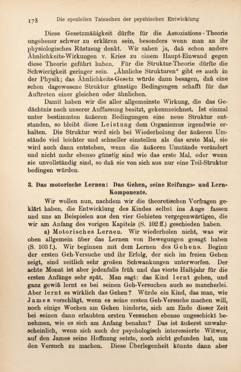 Diese Gesetzmäßigkeit dürfte für die Assoziations • Theorie ungeheuer schwer zu erklären sein, besonders wenn man an ihr physiologisches Rüstzeug denkt. Wir sahen ja, daß schon andere Ähnlichkeits-Wirkungen v. Kries zu einem Haupt-Ein wand gegen diese Theorie geführt haben. Für die Struktur-Theorie dürfte die Schwierigkeit geringer sein. „Ähnliche Strukturen“ gibt es auch in der Physik; das Ähnlichkeits-Gesetz würde dann besagen, daß eine schon dagewesene Struktur günstige Bedingungen schafft für das Auftreten einer gleichen oder ähnlichen. Damit haben wir die aller allgemeinste Wirkung, die das Ge¬ dächtnis nach unserer Auffassung besitzt, gekennzeichnet. Ist einmal unter bestimmten äußeren Bedingungen eine neue Struktur ent¬ standen, so bleibt diese Leistung dem Organismus irgendwie er¬ halten. Die Struktur wird sich bei Wiederholung der äußeren Um¬ stände viel leichter und schneller einstellen als das erste Mal, sie wird auch dann entstehen, wenn die äußeren Umstände verändert und nicht mehr ebenso günstig sind wie das erste Mal, oder wenn sie unvollständig sind, so daß sie von sich aus nur eine Teil-Struktur bedingen würden. 3. Das motorische Lernen: Das Gehen, seine Reifungs- und Lern- Komponente. Wir wollen nun, nachdem wir die theoretischen Vorfragen ge¬ klärt haben, die Entwicklung des Kindes selbst ins Auge fassen und uns an Beispielen aus den vier Gebieten vergegenwärtigen, die wir am Anfang des vorigen Kapitels (S. 102 ff.) geschieden haben. a) Motorisches Lernen. Wir wiederholen nicht, was wir oben allgemein über das Lernen von Bewegungen gesagt haben (S. 103f.). Wir beginnen mit dem Lernen des Gehens. Beginn der ersten Geh-Versuche und ihr Erfolg, der sich im freien Gehen zeigt, sind zeitlich sehr großen Schwankungen unterworfen. Der achte Monat ist aber jedenfalls früh und das vierte Halbjahr für die ersten Anfänge sehr spät. Man sagt: das Kind lernt gehen, und ganz gewiß lernt es bei seinen Geh-Versuchen auch so mancherlei. Aber lernt es wirklich das Gehen? Würde ein Kind, das man, wie James vorschlägt, wenn es seine ersten Geh-Versuche machen will, noch einige Wochen am Gehen hinderte, sich am Ende dieser Zeit bei seinen dann erlaubten ersten Versuchen ebenso ungeschickt be¬ nehmen, wie es sich am Anfang benahm? Das ist äußerst unwahr¬ scheinlich, wenn sich auch der psychologisch interessierte Witwer, auf den James seine Hoffnung setzte, noch nicht gefunden hat, um _ •« den Versuch zu machen. Diese Überlegenheit könnte dann aber