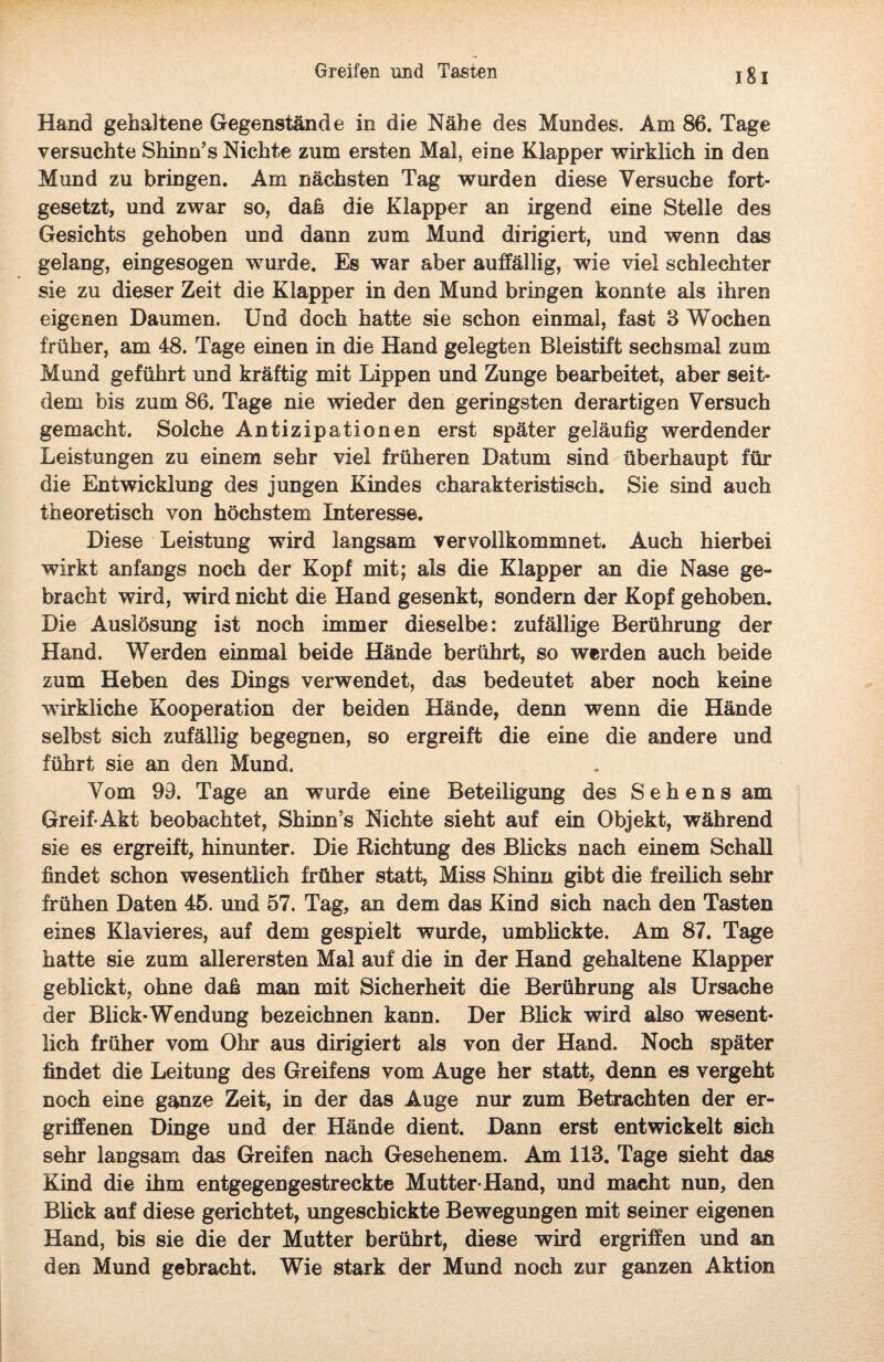 Hand gehaltene Gegenstände in die Nähe des Mundes. Am 86. Tage versuchte Shinn’s Nichte zum ersten Mal, eine Klapper wirklich in den Mund zu bringen. Am nächsten Tag wurden diese Versuche fort¬ gesetzt, und zwar so, daß die Klapper an irgend eine Stelle des Gesichts gehoben und dann zum Mund dirigiert, und wenn das gelang, eingesogen wurde. Es war aber auffällig, wie viel schlechter sie zu dieser Zeit die Klapper in den Mund bringen konnte als ihren eigenen Daumen. Und doch hatte sie schon einmal, fast 3 Wochen früher, am 48. Tage einen in die Hand gelegten Bleistift sechsmal zum Mund geführt und kräftig mit Lippen und Zunge bearbeitet, aber seit¬ dem bis zum 86. Tage nie wieder den geringsten derartigen Versuch gemacht. Solche Antizipationen erst später geläufig werdender Leistungen zu einem sehr viel früheren Datum sind überhaupt für die Entwicklung des jungen Kindes charakteristisch. Sie sind auch theoretisch von höchstem Interesse. Diese Leistung wird langsam vervollkommnet. Auch hierbei wirkt anfangs noch der Kopf mit; als die Klapper an die Nase ge¬ bracht wird, wird nicht die Hand gesenkt, sondern der Kopf gehoben. Die Auslösung ist noch immer dieselbe: zufällige Berührung der Hand. Werden einmal beide Hände berührt, so werden auch beide zum Heben des Dings verwendet, das bedeutet aber noch keine wirkliche Kooperation der beiden Hände, denn wenn die Hände selbst sich zufällig begegnen, so ergreift die eine die andere und führt sie an den Mund. Vom 93. Tage an wurde eine Beteiligung des Sehens am Greif-Akt beobachtet, Shinn’s Nichte sieht auf ein Objekt, während sie es ergreift, hinunter. Die Richtung des Blicks nach einem Schall findet schon wesentlich früher statt, Miss Shinn gibt die freilich sehr frühen Daten 45. und 57. Tag, an dem das Kind sich nach den Tasten eines Klavieres, auf dem gespielt wurde, umblickte. Am 87. Tage hatte sie zum allerersten Mal auf die in der Hand gehaltene Klapper geblickt, ohne daß man mit Sicherheit die Berührung als Ursache der Blick-Wendung bezeichnen kann. Der Blick wird also wesent¬ lich früher vom Ohr aus dirigiert als von der Hand. Noch später findet die Leitung des Greifens vom Auge her statt, denn es vergeht noch eine ganze Zeit, in der das Auge nur zum Betrachten der er¬ griffenen Dinge und der Hände dient. Dann erst entwickelt sich sehr langsam das Greifen nach Gesehenem. Am 113. Tage sieht das Kind die ihm entgegengestreckte Mutter-Hand, und macht nun, den Blick auf diese gerichtet, ungeschickte Bewegungen mit seiner eigenen Hand, bis sie die der Mutter berührt, diese wird ergriffen und an den Mund gebracht. Wie stark der Mund noch zur ganzen Aktion