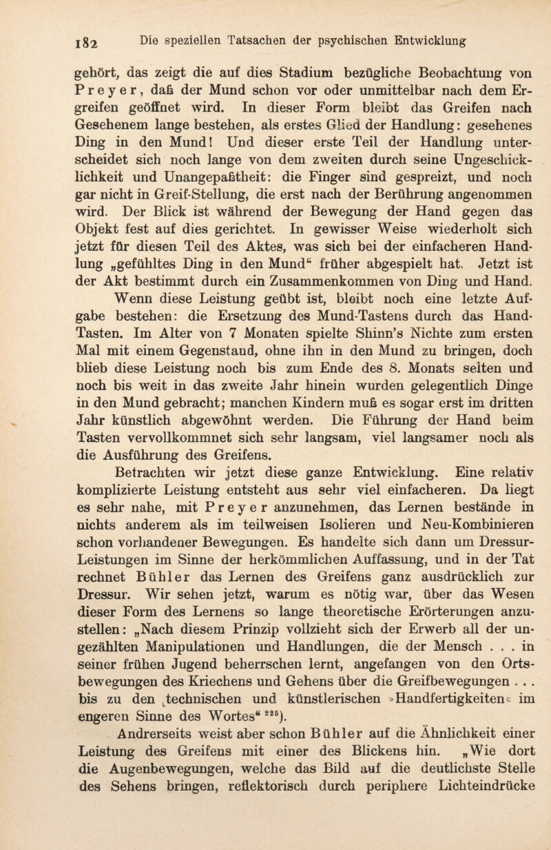 gehört, das zeigt die auf dies Stadium bezügliche Beobachtung von Preyer, daß der Mund schon vor oder unmittelbar nach dem Er¬ greifen geöffnet wird. In dieser Form bleibt das Greifen nach Gesehenem lange bestehen, als erstes Glied der Handlung: gesehenes Ding in den Mund! Und dieser erste Teil der Handlung unter¬ scheidet sich noch lange von dem zweiten durch seine Ungeschick¬ lichkeit und Unangepaßtheit: die Finger sind gespreizt, und noch gar nicht in Greif-Stellung, die erst nach der Berührung angenommen wird. Der Blick ist während der Bewegung der Hand gegen das Objekt fest auf dies gerichtet. In gewisser Weise wiederholt sich jetzt für diesen Teil des Aktes, was sich bei der einfacheren Hand¬ lung „gefühltes Ding in den Mund4* früher abgespielt hat. Jetzt ist der Akt bestimmt durch ein Zusammenkommen von Ding und Hand. Wenn diese Leistung geübt ist, bleibt noch eine letzte Auf¬ gabe bestehen: die Ersetzung des Mund-Tastens durch das Hand- Tasten. Im Alter von 7 Monaten spielte Shinn’s Nichte zum ersten Mal mit einem Gegenstand, ohne ihn in den Mund zu bringen, doch blieb diese Leistung noch bis zum Ende des 8. Monats seiten und noch bis weit in das zweite Jahr hinein wurden gelegentlich Dinge in den Mund gebracht; manchen Kindern muß es sogar erst im dritten Jahr künstlich abgewöhnt werden. Die Führung der Hand beim Tasten vervollkommnet sich sehr langsam, viel langsamer noch als die Ausführung des Greifens. Betrachten wir jetzt diese ganze Entwicklung. Eine relativ komplizierte Leistung entsteht aus sehr viel einfacheren. Da liegt es sehr nahe, mit Preyer anzunehmen, das Lernen bestände in nichts anderem als im teil weisen Isolieren und Neu-Kombinieren schon vorhandener Bewegungen. Es handelte sich dann um Dressur- Leistungen im Sinne der herkömmlichen Auffassung, und in der Tat rechnet Bühl er das Lernen des Greifens ganz ausdrücklich zur Dressur. Wir sehen jetzt, warum es nötig war, über das Wesen dieser Form des Lernens so lange theoretische Erörterungen anzu¬ stellen: „Nach diesem Prinzip vollzieht sich der Erwerb all der un¬ gezählten Manipulationen und Handlungen, die der Mensch ... in seiner frühen Jugend beherrschen lernt, angefangen von den Örts- bewegungen des Kriechens und Gehens über die Greifbewegungen . . . bis zu den Ltechnischen und künstlerischen »Handfertigkeiten« im engeren Sinne des Wortes“ 226). Andrerseits weist aber schon Bühl er auf die Ähnlichkeit einer Leistung des Greifens mit einer des Blickens hin. „Wie dort die Augenbewegungen, welche das Bild auf die deutlichste Steile des Sehens bringen, reflektorisch durch periphere Lichteindrücke