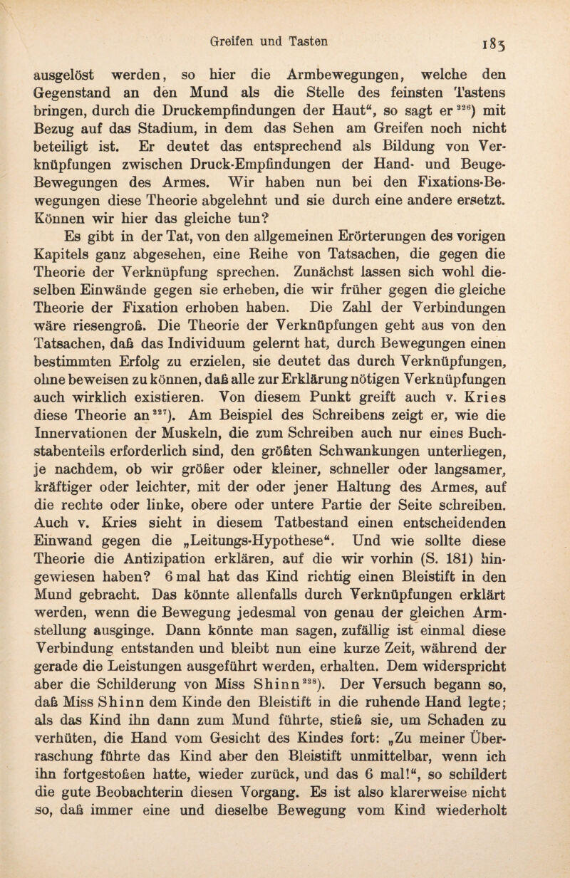 185 ausgelöst werden, so hier die Armbewegungen, welche den Gegenstand an den Mund als die Stelle des feinsten Tastens bringen, durch die Druckempfindungen der Haut“, so sagt er 326) mit Bezug auf das Stadium, in dem das Sehen am Greifen noch nicht beteiligt ist. Er deutet das entsprechend als Bildung von Ver¬ knüpfungen zwischen Druck-Empfindungen der Hand- und Beuge- Bewegungen des Armes. Wir haben nun bei den Fixations-Be¬ wegungen diese Theorie abgelehnt und sie durch eine andere ersetzt. Können wir hier das gleiche tun? Es gibt in der Tat, von den allgemeinen Erörterungen des vorigen Kapitels ganz abgesehen, eine Reihe von Tatsachen, die gegen die Theorie der Verknüpfung sprechen. Zunächst lassen sich wohl die¬ selben Ein wände gegen sie erheben, die wir früher gegen die gleiche Theorie der Fixation erhoben haben. Die Zahl der Verbindungen wäre riesengroß. Die Theorie der Verknüpfungen geht aus von den Tatsachen, daß das Individuum gelernt hat, durch Bewegungen einen bestimmten Erfolg zu erzielen, sie deutet das durch Verknüpfungen, ohne beweisen zu können, daß alle zur Erklärung nötigen Verknüpfungen auch wirklich existieren. Von diesem Punkt greift auch v. Kries diese Theorie an 227). Am Beispiel des Schreibens zeigt er, wie die Innervationen der Muskeln, die zum Schreiben auch nur eines Buch¬ stabenteils erforderlich sind, den größten Schwankungen unterliegen, je nachdem, ob wir größer oder kleiner, schneller oder langsamer, kräftiger oder leichter, mit der oder jener Haltung des Armes, auf die rechte oder linke, obere oder untere Partie der Seite schreiben. Auch v. Kries sieht in diesem Tatbestand einen entscheidenden Ein wand gegen die „Leitungs-Hypothese“. Und wie sollte diese Theorie die Antizipation erklären, auf die wir vorhin (S. 181) hin¬ gewiesen haben? 6 mal hat das Kind richtig einen Bleistift in den Mund gebracht. Das könnte allenfalls durch Verknüpfungen erklärt werden, wenn die Bewegung jedesmal von genau der gleichen Arm¬ stellung ausginge. Dann könnte man sagen, zufällig ist einmal diese Verbindung entstanden und bleibt nun eine kurze Zeit, während der gerade die Leistungen ausgeführt werden, erhalten. Dem widerspricht aber die Schilderung von Miss Shinn 228). Der Versuch begann so, daß Miss Shinn dem Kinde den Bleistift in die ruhende Hand legte; als das Kind ihn dann zum Mund führte, stieß sie, um Schaden zu verhüten, die Hand vom Gesicht des Kindes fort: „Zu meiner Über¬ raschung führte das Kind aber den Bleistift unmittelbar, wenn ich ihn fortgestoßen hatte, wieder zurück, und das 6 mal!“, so schildert die gute Beobachterin diesen Vorgang. Es ist also klarerweise nicht so, daß immer eine und dieselbe Bewegung vom Kind wiederholt