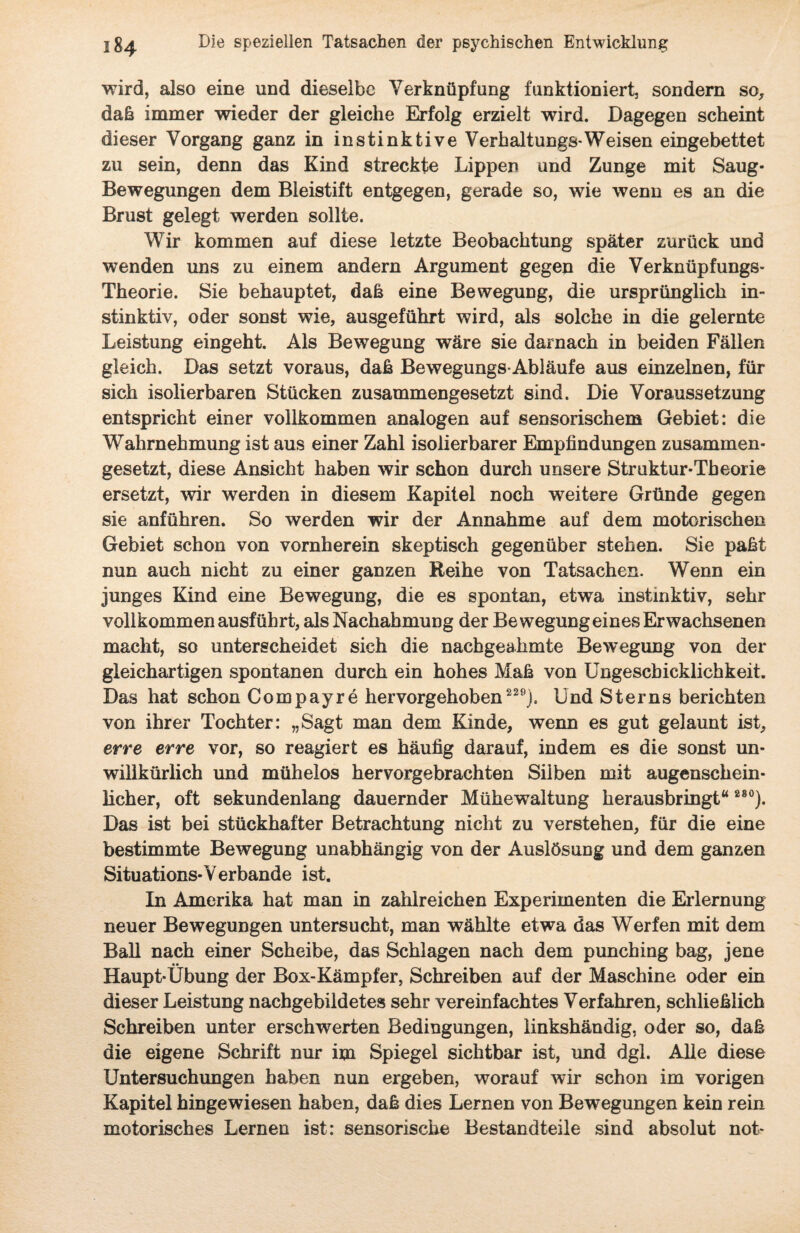 wird, also eine und dieselbe Verknüpfung funktioniert, sondern so, daß immer wieder der gleiche Erfolg erzielt wird. Dagegen scheint dieser Vorgang ganz in instinktive Verhaltungs-Weisen eingebettet zu sein, denn das Kind streckte Lippen und Zunge mit Saug* Bewegungen dem Bleistift entgegen, gerade so, wie wenn es an die Brust gelegt werden sollte. Wir kommen auf diese letzte Beobachtung später zurück und wenden uns zu einem andern Argument gegen die Verknüpfungs- Theorie. Sie behauptet, daß eine Bewegung, die ursprünglich in¬ stinktiv, oder sonst wie, ausgeführt wird, als solche in die gelernte Leistung eingeht. Als Bewegung wäre sie darnach in beiden Fällen gleich. Das setzt voraus, daß Bewegungs-Abläufe aus einzelnen, für sich isolierbaren Stücken zusammengesetzt sind. Die Voraussetzung entspricht einer vollkommen analogen auf sensorischem Gebiet: die Wahrnehmung ist aus einer Zahl isolierbarer Empfindungen zusammen¬ gesetzt, diese Ansicht haben wir schon durch unsere Struktur-Theorie ersetzt, wir werden in diesem Kapitel noch weitere Gründe gegen sie anführen. So werden wir der Annahme auf dem motorischen Gebiet schon von vornherein skeptisch gegenüber stehen. Sie paßt nun auch nicht zu einer ganzen Reihe von Tatsachen. Wenn ein junges Kind eine Bewegung, die es spontan, etwa instinktiv, sehr vollkommen ausführt, als Nachahmung der Bewegung eines Erwachsenen macht, so unterscheidet sich die nachgeahmte Bewegung von der gleichartigen spontanen durch ein hohes Maß von Ungeschicklichkeit. Das hat schon Compayre hervorgehoben 229). Und Sterns berichten von ihrer Tochter: „Sagt man dem Kinde, wenn es gut gelaunt ist, erre erre vor, so reagiert es häufig darauf, indem es die sonst un¬ willkürlich und mühelos hervorgebrachten Silben mit augenschein¬ licher, oft sekundenlang dauernder Mühewaltung herausbringt“ 28°). Das ist bei stückhafter Betrachtung nicht zu verstehen, für die eine bestimmte Bewegung unabhängig von der Auslösung und dem ganzen Situations-Verbände ist. In Amerika hat man in zahlreichen Experimenten die Erlernung neuer Bewegungen untersucht, man wählte etwa das Werfen mit dem Ball nach einer Scheibe, das Schlagen nach dem punching bag, jene Haupt-Übung der Box-Kämpfer, Schreiben auf der Maschine oder ein dieser Leistung nachgebildetes sehr vereinfachtes Verfahren, schließlich Schreiben unter erschwerten Bedingungen, linkshändig, oder so, daß die eigene Schrift nur im Spiegel sichtbar ist, und dgl. Alle diese Untersuchungen haben nun ergeben, worauf wir schon im vorigen Kapitel hingewiesen haben, daß dies Lernen von Bewegungen kein rein motorisches Lernen ist: sensorische Bestandteile sind absolut not-