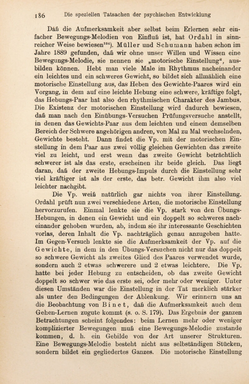 Daß die Aufmerksamkeit aber selbst beim Erlernen sehr ein¬ facher Bewegungs-Melodien von Einfluß ist, hat Ordahl in sinn¬ reicher Weise bewiesen234). Müller und Schumann haben schon im Jahre 1889 gefunden, daß wir ohne unser Willen und Wissen eine Bewegungs-Melodie, sie nennen sie „motorische Einstellung“, aus¬ bilden können. Hebt man viele Male im Rhythmus nacheinander ein leichtes und ein schweres Gewicht, so bildet sich allmählich eine motorische Einstellung aus, das Heben des Gewichte-Paares wird ein Vorgang, in dem auf eine leichte Hebung eine schwere, kräftige folgt, das Hebungs-Paar hat also den rhythmischen Charakter des Jambus. Die Existenz der motorischen Einstellung wird dadurch bewiesen, daß man nach den Einübungs-Versuchen Prüfungsversuche anstellt, in denen das Gewichts-Paar aus dem leichten und einem demselben Bereich der Schwere angehörigen andren, von Mal zu Mal wechselnden, Gewichte besteht. Dann findet die Vp. mit der motorischen Ein¬ stellung in dem Paar aus zwei völlig gleichen Gewichten das zweite viel zu leicht, und erst wenn das zweite Gewicht beträchtlich schwerer ist als das erste, erscheinen ihr beide gleich. Das liegt daran, daß der zweite Hebungs-Impuls durch die Einstellung sehr viel kräftiger ist als der erste, das betr. Gewicht ihm also viel leichter nachgibt. Die Vp. weiß natürlich gar nichts von ihrer Einstellung. Ordahl prüft nun zwei verschiedene Arten, die motorische Einstellung hervorzurufen. Einmal lenkte sie die Vp. stark von den Übungs- Hebungen, in denen ein Gewicht und ein doppelt so schweres nach¬ einander gehoben wurden, ab, indem sie ihr interessante Geschichten vorlas, deren Inhalt die Vp. nachträglich genau anzugeben hatte. Im Gegen-Versuch lenkte sie die Aufmerksamkeit der Vp. auf die Gewichte, in dem in den Übungs-Versuchen nicht nur das doppelt so schwere Gewicht als zweites Glied des Paares verwendet wurde, sondern auch 2 etwas schwerere und 2 etwas leichtere. Die Vp. hatte bei jeder Hebung zu entscheiden, ob das zweite Gewicht doppelt so schwer wie das erste sei, oder mehr oder weniger. Unter diesen Umständen war die Einstellung in der Tat merklich stärker als unter den Bedingungen der Ablenkung. Wir erinnern uns an die Beobachtung von B i n e t, daß die Aufmerksamkeit auch dem Gehen-Lernen zugute kommt (s. o. S. 179). Das Ergebnis der ganzen Betrachtungen scheint folgendes: beim Lernen mehr oder weniger komplizierter Bewegungen muß eine Bewegungs-Melodie zustande kommen, d. h, ein Gebilde von der Art unserer Strukturen. Eine Bewegungs-Melodie besteht nicht aus selbständigen Stücken, sondern bildet ein gegliedertes Ganzes. Die motorische Einstellung