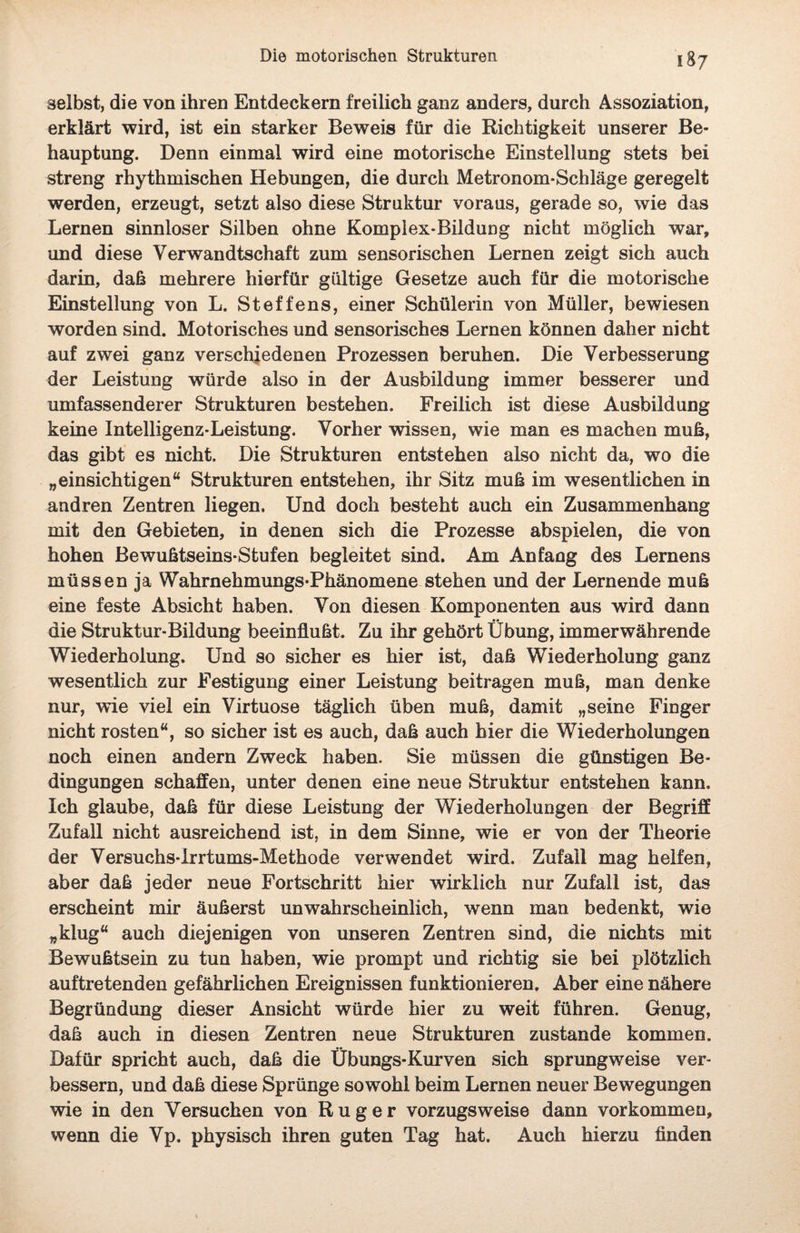 selbst, die von ihren Entdeckern freilich ganz anders, durch Assoziation, erklärt wird, ist ein starker Beweis für die Richtigkeit unserer Be¬ hauptung. Denn einmal wird eine motorische Einstellung stets bei streng rhythmischen Hebungen, die durch Metronom-Schläge geregelt werden, erzeugt, setzt also diese Struktur voraus, gerade so, wie das Lernen sinnloser Silben ohne Komplex-Bildung nicht möglich war, und diese Verwandtschaft zum sensorischen Lernen zeigt sich auch darin, daß mehrere hierfür gültige Gesetze auch für die motorische Einstellung von L. Steffens, einer Schülerin von Müller, bewiesen worden sind. Motorisches und sensorisches Lernen können daher nicht auf zwei ganz verschiedenen Prozessen beruhen. Die Verbesserung der Leistung würde also in der Ausbildung immer besserer und umfassenderer Strukturen bestehen. Freilich ist diese Ausbildung keine Intelligenz-Leistung. Vorher wissen, wie man es machen muß, das gibt es nicht. Die Strukturen entstehen also nicht da, wo die „einsichtigen“ Strukturen entstehen, ihr Sitz muß im wesentlichen in andren Zentren liegen. Und doch besteht auch ein Zusammenhang mit den Gebieten, in denen sich die Prozesse abspielen, die von hohen Bewußtseins-Stufen begleitet sind. Am Anfang des Lernens müssen ja Wahrnehmungs-Phänomene stehen und der Lernende muß eine feste Absicht haben. Von diesen Komponenten aus wird dann die Struktur-Bildung beeinflußt. Zu ihr gehört Übung, immerwährende Wiederholung. Und so sicher es hier ist, daß Wiederholung ganz wesentlich zur Festigung einer Leistung beitragen muß, man denke nur, wie viel ein Virtuose täglich üben muß, damit „seine Finger nicht rosten“, so sicher ist es auch, daß auch hier die Wiederholungen noch einen andern Zweck haben. Sie müssen die günstigen Be¬ dingungen schaffen, unter denen eine neue Struktur entstehen kann. Ich glaube, daß für diese Leistung der Wiederholungen der Begriff Zufall nicht ausreichend ist, in dem Sinne, wie er von der Theorie der Versuchs-Irrtums-Methode verwendet wird. Zufall mag helfen, aber daß jeder neue Fortschritt hier wirklich nur Zufall ist, das erscheint mir äußerst unwahrscheinlich, wenn man bedenkt, wie „klug“ auch diejenigen von unseren Zentren sind, die nichts mit Bewußtsein zu tun haben, wie prompt und richtig sie bei plötzlich auftretenden gefährlichen Ereignissen funktionieren. Aber eine nähere Begründung dieser Ansicht würde hier zu weit führen. Genug, daß auch in diesen Zentren neue Strukturen zustande kommen. Dafür spricht auch, daß die Übungs-Kurven sich sprungweise ver¬ bessern, und daß diese Sprünge sowohl beim Lernen neuer Bewegungen wie in den Versuchen von Rüg er vorzugsweise dann Vorkommen, wenn die Vp. physisch ihren guten Tag hat. Auch hierzu finden