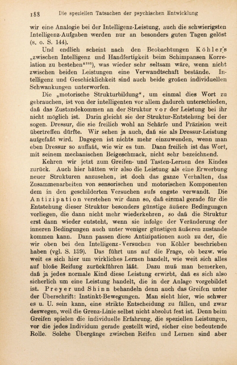 wir eine Analogie bei der Intelligenz-Leistung, auch die schwierigsten Intelligenz-Aufgaben werden nur an besonders guten Tagen gelöst (s. o. S. 144). Und endlich scheint nach den Beobachtungen Kohler’s „zwischen Intelligenz und Handfertigkeit beim Schimpansen Korre¬ lation zu bestehen“235), was wieder sehr seltsam wäre, wenn nicht zwischen beiden Leistungen eine Verwandtschaft bestände. In¬ telligenz und Geschicklichkeit sind auch beide großen individuellen Schwankungen unterworfen. Die „motorische Strukturbildung“, um einmal dies Wort zu gebrauchen, ist von der intelligenten vor allem dadurch unterschieden, daß das Zustandekommen an der Struktur vor der Leistung bei ihr nicht möglich ist. Darin gleicht sie der Struktur-Entstehung bei der sogen. Dressur, die sie freilich wohl an Schärfe und Präzision weit über treffen dürfte. Wir sehen ja auch, daß sie als Dressur-Leistung aufgefaßt wird. Dagegen ist nichts mehr einzuwenden, wenn man eben Dressur so auffaßt, wie wir es tun. Dann freilich ist das Wort, mit seinem mechanischen Beigeschmack, nicht sehr bezeichnend. Kehren wir jetzt zum Greifen- und Tasten-Lernen des Kindes zurück. Auch hier hätten wir also die Leistung als eine Erwerbung neuer Strukturen anzusehen, ist doch das ganze Verhalten, das Zusammenarbeiten von sensorischen und motorischen Komponenten dem in den geschilderten Versuchen aufs engste verwandt. Die Antizipation verstehen wir dann so, daß einmal gerade für die Entstehung dieser Struktur besonders günstige äußere Bedingungen vorliegen, die dann nicht mehr wiederkehren, so daß die Struktur erst dann wieder entsteht, wenn sie infolge der Veränderung der inneren Bedingungen auch unter weniger günstigen äußeren zustande kommen kann. Dann passen diese Antizipationen auch zu der, die wir oben bei den Intelligenz • Versuchen von Köhler beschrieben haben (vgl. S. 139). Das führt uns auf die Frage, ob bezw. wie weit es sich hier um wirkliches Lernen handelt, wie weit sich alles auf bloße Reifung zurückführen läßt. Dazu muß man bemerken, daß ja jedes normale Kind diese Leistung erwirbt, daß es sich also sicherlich um eine Leistung handelt, die in der Anlage vorgebildet ist. Prey er und S h i n n behandeln denn auch das Greifen unter «« der Überschrift: Instinkt-Bewegungen. Man sieht hier, wie schwer es u. U. sein kann, eine strikte Entscheidung zu fällen, und zwar deswegen, weil die Grenz-Linie selbst nicht absolut fest ist. Denn beim Greifen spielen die individuelle Erfahrung, die speziellen Leistungen, vor die jedes Individum gerade gestellt wird, sicher eine bedeutende Rolle. Solche Übergänge zwischen Reifen und Lernen sind aber