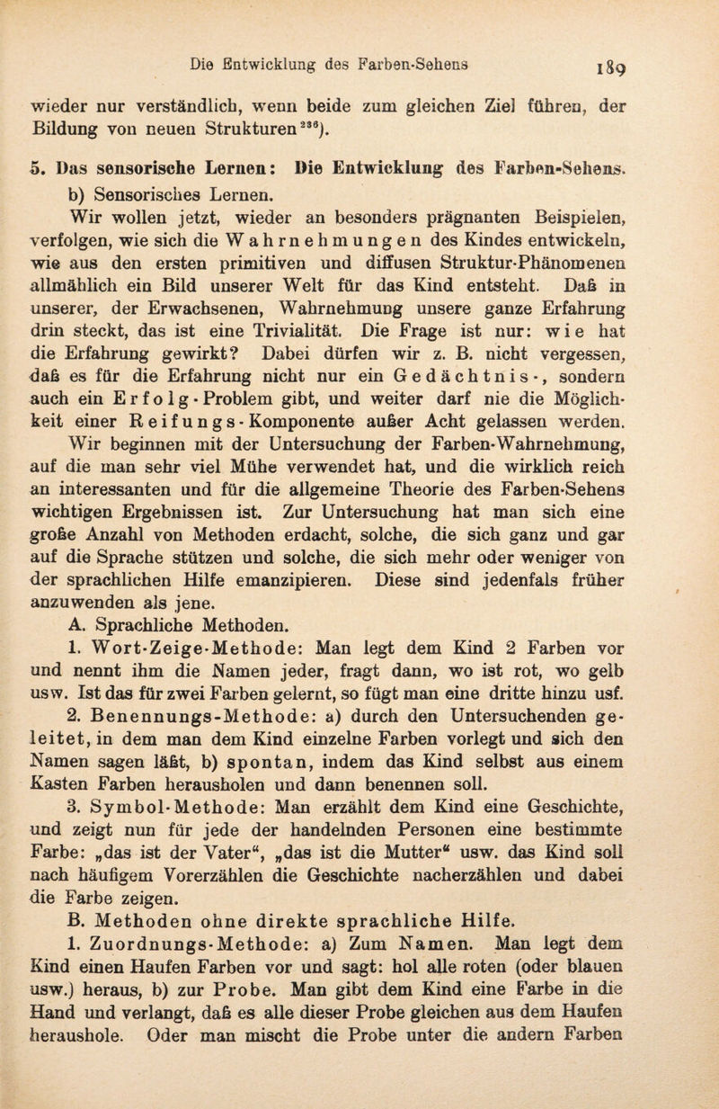wieder nur verständlich, wenn beide zum gleichen Ziel führen, der Bildung von neuen Strukturen 236). 5. Das sensorische Lernen: Die Entwicklung des Farben-Sehens. b) Sensorisches Lernen. Wir wollen jetzt, wieder an besonders prägnanten Beispielen, verfolgen, wie sich die Wahrnehmungen des Kindes entwickeln, wie aus den ersten primitiven und diffusen Struktur Phänomenen allmählich ein Bild unserer Welt für das Kind entsteht. Daß in unserer, der Erwachsenen, Wahrnehmung unsere ganze Erfahrung drin steckt, das ist eine Trivialität. Die Frage ist nur: wie hat die Erfahrung gewirkt? Dabei dürfen wir z. B. nicht vergessen, daß es für die Erfahrung nicht nur ein Gedächtnis-, sondern auch ein Erfolg- Problem gibt, und weiter darf nie die Möglich¬ keit einer Reifungs - Komponente außer Acht gelassen werden. Wir beginnen mit der Untersuchung der Farben-Wahrnehmung, auf die man sehr viel Mühe verwendet hat, und die wirklich reich an interessanten und für die allgemeine Theorie des Farben-Sehens wichtigen Ergebnissen ist. Zur Untersuchung hat man sich eine große Anzahl von Methoden erdacht, solche, die sich ganz und gar auf die Sprache stützen und solche, die sich mehr oder weniger von der sprachlichen Hilfe emanzipieren. Diese sind jedenfals früher anzuwenden als jene. A. Sprachliche Methoden. 1. Wort-Zeige-Methode: Man legt dem Kind 2 Farben vor und nennt ihm die Namen jeder, fragt dann, wo ist rot, wo gelb usw. Ist das für zwei Farben gelernt, so fügt man eine dritte hinzu usf. 2. Benennungs-Methode: a) durch den Untersuchenden ge¬ leitet, in dem man dem Kind einzelne Farben vorlegt und sich den Namen sagen läßt, b) spontan, indem das Kind selbst aus einem Kasten Farben herausholen und dann benennen soll. 3. Symbol-Methode: Man erzählt dem Kind eine Geschichte, und zeigt nun für jede der handelnden Personen eine bestimmte Farbe: „das ist der Vater“, „das ist die Mutter“ usw. das Kind soll nach häufigem Vorerzählen die Geschichte nacherzählen und dabei die Farbe zeigen. B. Methoden ohne direkte sprachliche Hilfe. 1. Zuordnungs-Methode: a) Zum Namen. Man legt dem Kind einen Haufen Farben vor und sagt: hol alle roten (oder blauen usw.) heraus, b) zur Probe. Man gibt dem Kind eine Farbe in die Hand und verlangt, daß es alle dieser Probe gleichen aus dem Haufen heraushole. Oder man mischt die Probe unter die andern Farben
