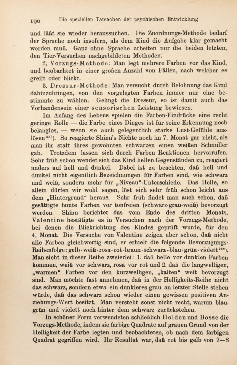und läßt sie wieder heraussuchen. Die Zuordnungs-Methode bedarf der Sprache noch insofern, als dem Kind die Aufgabe klar gemacht werden muß. Ganz ohne Sprache arbeiten nur die beiden letzten, den Tier-Versuchen nachgebildeten Methoden. 2, Vorzugs-Methode: Man legt mehrere Farben vor das Kind, und beobachtet in einer großen Anzahl von Fällen, nach welcher es greift oder blickt. 3. Dressur-Methode: Man versucht durch Belohnung das Kind dahinzubringen, von den vorgelegten Farben immer nur eine be¬ stimmte zu wählen. Gelingt die Dressur, so ist damit auch das Vorhandensein einer sensorischen Leistung bewiesen. Im Anfang des Lebens spielen die Farben-Eindrücke eine recht geringe Rolle — die Farbe eines Dinges ist für seine Erkennung noch belanglos, — wenn sie auch gelegentlich starke Lust-Gefühle aus- lösen 237). So reagierte Shinn’s Nichte noch im 7. Monat gar nicht, als man ihr statt ihres gewohnten schwarzen einen weißen Schnuller gab. Trotzdem lassen sich durch Farben Reaktionen hervorrufen. Sehr früh schon wendet sich das Kind hellen Gegenständen zu, reagiert anders auf hell und dunkel. Dabei ist zu beachten, daß hell und dunkel nicht eigentlich Bezeichnungen für Farben sind, wie schwarz und weiß, sondern mehr für „Niveau“*Unterschiede. Das Helle, so allein dürfen wir wohl sagen, löst sich sehr früh schon leicht aus dem „Hintergrund“ heraus. Sehr früh findet man auch schon, daß gesättigte bunte Farben vor tonfreien (schwarz grau-weiß) bevorzugt werden. Shinn berichtet das vom Ende des dritten Monats, Valentine bestätigte es in Versuchen nach der Vorzugs-Methode, bei denen die Blickrichtung des Kindes geprüft wurde, für den 4. Monat. Die Versuche von Valentine zeigen aber schon, daß nicht alle Farben gleichwertig sind, er erhielt die folgende Bevorzugungs- Reihenfolge : gelb ■ weiß • rosa-rot - braun ■ schwarz - blau * grün • violett2S8). Man sieht in dieser Reihe zweierlei: 1. daß helle vor dunklen Farben kommen, weiß vor schwarz, rosa vor rot und 2. daß die langwelligen, „warmen“ Farben vor den kurzwelligen, „kalten“ weit bevorzugt sind. Man möchte fast annehmen, daß in der Helligkeits-Reihe nicht das schwarz, sondern etwa ein dunkleres grau an letzter Stelle stehen würde, daß das schwarz schon wieder einen gewissen positiven An¬ ziehungs-Wert besitzt. Man versteht sonst nicht recht, warum blau, grün und violett noch hinter dem schwarz zurückstehen. In schöner Form verwendeten schließlich Holden und Bosse die Vorzugs-Methode, indem sie farbige Quadrate auf grauen Grund von der Helligkeit der Farbe legten und beobachteten, ob nach dem farbigen Quadrat gegriffen wird. Ihr Resultat war, daß rot bis gelb von 7—8