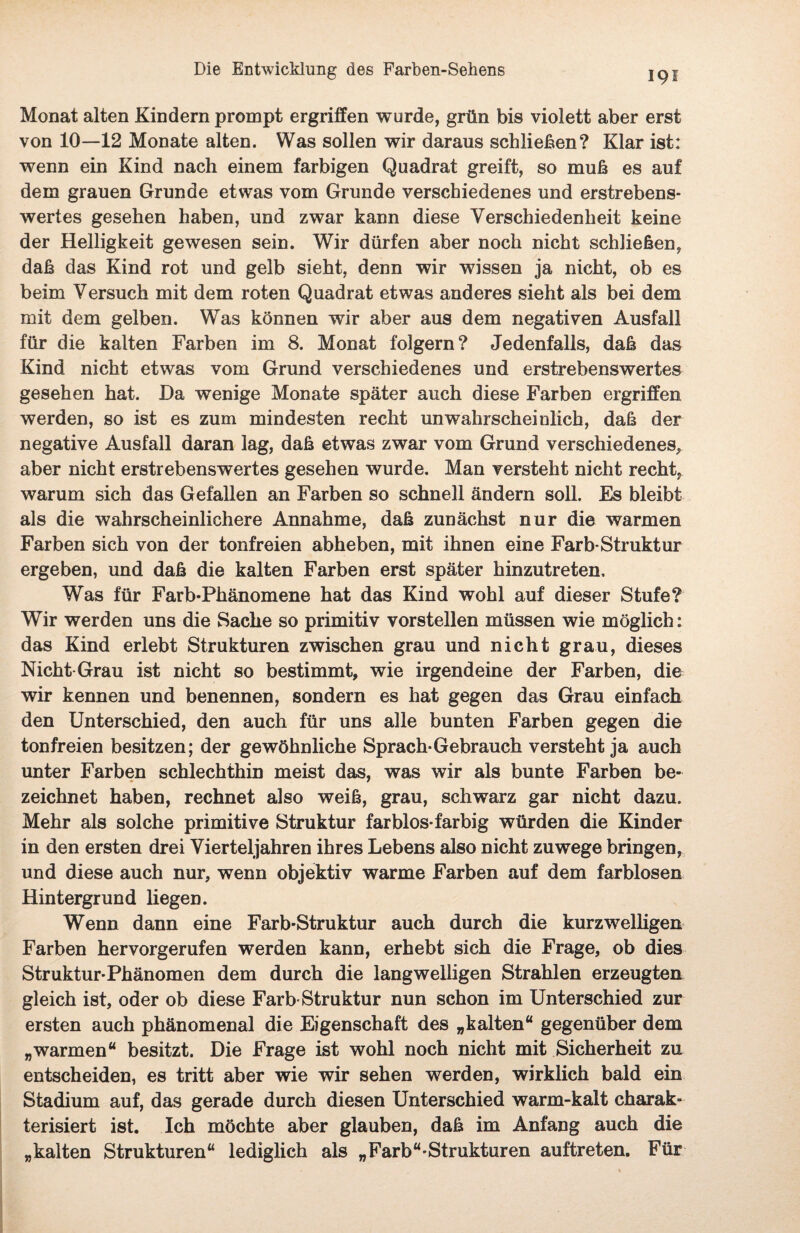 19s Monat alten Kindern prompt ergriffen wurde, grün bis violett aber erst von 10—12 Monate alten. Was sollen wir daraus schließen? Klar ist: wenn ein Kind nach einem farbigen Quadrat greift, so muß es auf dem grauen Grunde etwas vom Grunde verschiedenes und erstrebens¬ wertes gesehen haben, und zwar kann diese Verschiedenheit keine der Helligkeit gewesen sein. Wir dürfen aber noch nicht schließen, daß das Kind rot und gelb sieht, denn wir wissen ja nicht, ob es beim Versuch mit dem roten Quadrat etwas anderes sieht als bei dem mit dem gelben. Was können wir aber aus dem negativen Ausfall für die kalten Farben im 8. Monat folgern? Jedenfalls, daß das Kind nicht etwas vom Grund verschiedenes und erstrebenswertes gesehen hat. Da wenige Monate später auch diese Farben ergriffen werden, so ist es zum mindesten recht unwahrscheinlich, daß der negative Ausfall daran lag, daß etwas zwar vom Grund verschiedenes, aber nicht erstrebenswertes gesehen wurde. Man versteht nicht recht, warum sich das Gefallen an Farben so schnell ändern soll. Es bleibt als die wahrscheinlichere Annahme, daß zunächst nur die warmen Farben sich von der tonfreien abheben, mit ihnen eine Färb-Struktur ergeben, und daß die kalten Farben erst später hinzutreten. Was für Farb-Phänomene hat das Kind wohl auf dieser Stufe? Wir werden uns die Sache so primitiv vorstellen müssen wie möglich: das Kind erlebt Strukturen zwischen grau und nicht grau, dieses Nicht Grau ist nicht so bestimmt, wie irgendeine der Farben, die wir kennen und benennen, sondern es hat gegen das Grau einfach den Unterschied, den auch für uns alle bunten Farben gegen die tonfreien besitzen; der gewöhnliche Sprach-Gebrauch versteht ja auch unter Farben schlechthin meist das, was wir als bunte Farben be¬ zeichnet haben, rechnet also weiß, grau, schwarz gar nicht dazu. Mehr als solche primitive Struktur farblos-farbig würden die Kinder in den ersten drei Vierteljahren ihres Lebens also nicht zuwege bringen, und diese auch nur, wenn objektiv warme Farben auf dem farblosen Hintergrund liegen. Wenn dann eine Farb-Struktur auch durch die kurzwelligen Farben hervorgerufen werden kann, erhebt sich die Frage, ob dies Struktur-Phänomen dem durch die langwelligen Strahlen erzeugten gleich ist, oder ob diese Farb-Struktur nun schon im Unterschied zur ersten auch phänomenal die Eigenschaft des „kalten“ gegenüber dem „warmen“ besitzt. Die Frage ist wohl noch nicht mit Sicherheit zu entscheiden, es tritt aber wie wir sehen werden, wirklich bald ein Stadium auf, das gerade durch diesen Unterschied warm-kalt charak¬ terisiert ist. Ich möchte aber glauben, daß im Anfang auch die „kalten Strukturen“ lediglich als „Färb“-Strukturen auftreten. Für
