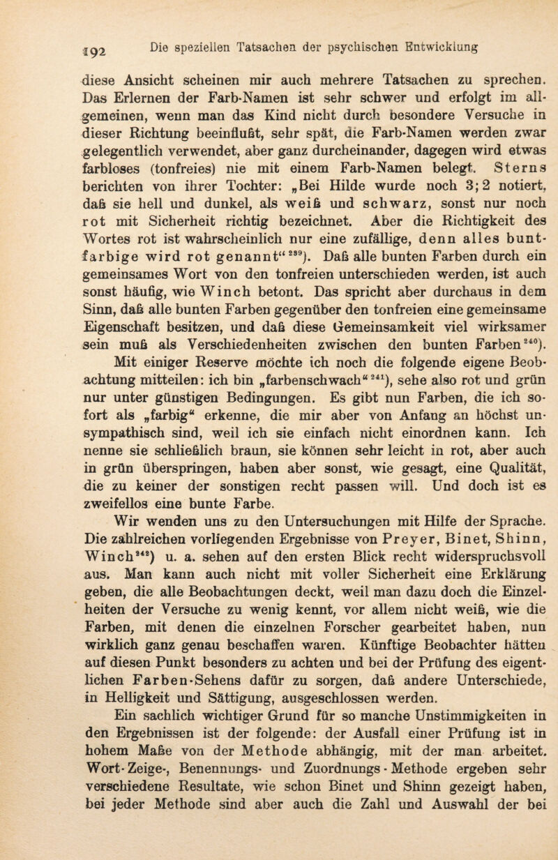 «92 diese Ansicht scheinen mir auch mehrere Tatsachen zu sprechen. Das Erlernen der Farb-Namen ist sehr schwer und erfolgt im all¬ gemeinen, wenn man das Kind nicht durch besondere Versuche in dieser Richtung beeinflußt, sehr spät, die Farb-Namen werden zwar gelegentlich verwendet, aber ganz durcheinander, dagegen wird etwas farbloses (tonfreies) nie mit einem Farb-Namen belegt. Sterns berichten von ihrer Tochter: „Bei Hilde wurde noch 3; 2 notiert, daß sie hell und dunkel, als weiß und schwarz, sonst nur noch rot mit Sicherheit richtig bezeichnet. Aber die Richtigkeit des Wortes rot ist wahrscheinlich nur eine zufällige, denn alles bunt¬ farbige wird rot genannt“ 289). Daß alle bunten Farben durch ein gemeinsames Wort von den tonfreien unterschieden werden, ist auch sonst häufig, wie Winch betont. Das spricht aber durchaus in dem Sinn, daß alle bunten Farben gegenüber den tonfreien eine gemeinsame Eigenschaft besitzen, und daß diese Gemeinsamkeit viel wirksamer sein muß als Verschiedenheiten zwischen den bunten Farben 240). Mit einiger Reserve möchte ich noch die folgende eigene Beob¬ achtung mitteilen: ich bin „farbenschwach“241), sehe also rot und grün nur unter günstigen Bedingungen. Es gibt nun Farben, die ich so¬ fort als „farbig“ erkenne, die mir aber von Anfang an höchst un¬ sympathisch sind, weil ich sie einfach nicht einordnen kann. Ich nenne sie schließlich braun, sie können sehr leicht in rot, aber auch in grün überspringen, haben aber sonst, wie gesagt, eine Qualität, die zu keiner der sonstigen recht passen will. Und doch ist es zweifellos eine bunte Farbe. Wir wenden uns zu den Untersuchungen mit Hilfe der Sprache. Die zahlreichen vorliegenden Ergebnisse von Preyer, Binet, Shinn, Winch242) u. a. sehen auf den ersten Blick recht widerspruchsvoll aus. Man kann auch nicht mit voller Sicherheit eine Erklärung geben, die alle Beobachtungen deckt, weil man dazu doch die Einzel¬ heiten der Versuche zu wenig kennt, vor allem nicht weiß, wie die Farben, mit denen die einzelnen Forscher gearbeitet haben, nun wirklich ganz genau beschaffen waren. Künftige Beobachter hätten auf diesen Punkt besonders zu achten und bei der Prüfung des eigent¬ lichen Farben-Sehens dafür zu sorgen, daß andere Unterschiede, in Helligkeit und Sättigung, ausgeschlossen werden. Ein sachlich wichtiger Grund für so manche Unstimmigkeiten in den Ergebnissen ist der folgende: der Ausfall einer Prüfung ist in hohem Maße von der Methode abhängig, mit der man arbeitet. Wort-Zeige-, Benennungs- und Zuordnungs - Methode ergeben sehr verschiedene Resultate, wie schon Binet und Shinn gezeigt haben, bei jeder Methode sind aber auch die Zahl und Auswahl der bei