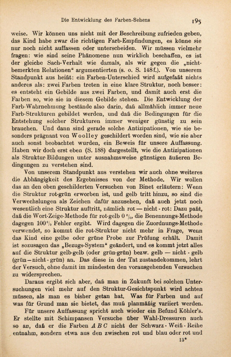weise. Wir können uns nicht mit der Beschreibung zufrieden geben, das Kind habe zwar die richtigen Farb-Empfindungen, es könne sie nur noch nicht auffassen oder unterscheiden. Wir müssen vielmehr fragen: wie sind seine Phänomene nun wirklich beschaffen, es ist der gleiche Sach-Verhalt wie damals, als wir gegen die „nicht- bemerkten Relationen“ argumentierten (s. o. S. 148f.). Von unserem Standpunkt aus heißt: ein Färben-Unterschied wird aufgefaßt nichts anderes als: zwei Farben treten in eine klare Struktur, noch besser: es entsteht ein Gebilde aus zwei Farben, und damit auch erst die Farben so, wie sie in diesem Gebilde stehen. Die Entwicklung der Färb*Wahrnehmung bestände also darin, daß allmählich immer neue Färb*Strukturen gebildet werden, und daß die Bedingungen für die Entstehung solcher Strukturen immer weniger günstig zu sein brauchen. Und dann sind gerade solche Antizipationen, wie sie be¬ sonders prägnant von Woolley geschildert worden sind, wie sie aber auch sonst beobachtet wurden, ein Beweis für unsere Auffassung. Haben wir doch erst eben (S. 188) dargestellt, wie die Antizipationen als Struktur Bildungen unter ausnahmsweise günstigen äußeren Be¬ dingungen zu verstehen sind. Von unserem Standpunkt aus verstehen wir auch ohne weiteres die Abhängigkeit des Ergebnisses von der Methode. Wir wollen das an den oben geschilderten Versuchen von Binet erläutern: Wenn die Struktur rot-grün erworben ist, und gelb tritt hinzu, so sind die Verwechslungen als Zeichen dafür anzusehen, daß auch jetzt noch wesentlich eine Struktur auftritt, nämlich rot — nicht - rot: Dazu paßt, daß die Wort-Zeige-Methode für rot gelb 0 %, die Benennungs-Methode dagegen 100% Fehler ergibt. Wird dagegen die Zuordnungs-Methode verwendet, so kommt die rot-Struktur nicht mehr in Frage, wenn das Kind eine gelbe oder grüne Probe zur Prüfung erhält. Damit ist sozusagen das „Bezugs-System“ geändert, und es kommt jetzt alles auf die Struktur gelb-gelb (oder grün-grün) bezw. gelb — nicht - gelb (grün — nicht - grün) an. Das diese in der Tat Zustandekommen, lehrt der Versuch, ohne damit im mindesten den vorausgehenden Versuchen zu widersprechen. Daraus ergibt sich aber, daß man in Zukunft bei solchen Unter¬ suchungen viel mehr auf den Struktur-Gesichtspunkt wird achten müssen, als man es bisher getan hat. Was für Farben und auf was für Grund man sie bietet, das muß planmäßig variiert werden. Für unsere Auffassung spricht auch wieder ein Befund Köhler’s. Er stellte mit Schimpansen Versuche über Wahl-Dressuren auch so aü, daß er die Farben ABC nicht der Sch warz - Weiß * Reihe entnahm, sondern etwa aus den zwischen rot und blau oder rot und 13*