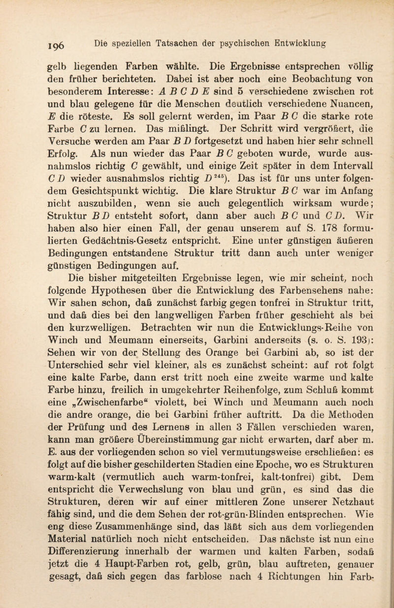 gelb liegenden Farben wählte. Die Ergebnisse entsprechen völlig den früher berichteten. Dabei ist aber noch eine Beobachtung von besonderem Interesse: A B C D E sind 5 verschiedene zwischen rot und blau gelegene tür die Menschen deutlich verschiedene Nuancen, E die röteste. Es soll gelernt werden, im Paar B C die starke rote Farbe C zu lernen. Das mißlingt. Der Schritt wird vergrößert, die Versuche werden am Paar B D fortgesetzt und haben hier sehr schnell Erfolg. Als nun wieder das Paar B C geboten wurde, wurde aus¬ nahmslos richtig C gewählt, und einige Zeit später in dem Intervall C B wieder ausnahmslos richtig D24B). Das ist für uns unter folgen¬ dem Gesichtspunkt wichtig. Die klare Struktur B C war im Anfang nicht auszubilden, wenn sie auch gelegentlich wirksam wurde; Struktur BD entsteht sofort, dann aber auch B C und CD. Wir haben also hier einen Fall, der genau unserem auf S. 178 formu¬ lierten Gedächtnis-Gesetz entspricht. Eine unter günstigen äußeren Bedingungen entstandene Struktur tritt dann auch unter weniger günstigen Bedingungen auf. Die bisher mitgeteilten Ergebnisse legen, wie mir scheint, noch folgende Hypothesen über die Entwicklung des Farbensehens nahe: Wir sahen schon, daß zunächst farbig gegen tonfrei in Struktur tritt, und daß dies bei den langwelligen Farben früher geschieht als bei den kurzwelligen. Betrachten wir nun die Entwickiungs- Reihe von Winch und Meumann einerseits, Garbini anderseits (s. o. S. 193): Sehen wir von der Stellung des Orange bei Garbini ab, so ist der Unterschied sehr viel kleiner, als es zunächst scheint: auf rot folgt eine kalte Farbe, dann erst tritt noch eine zweite warme und kalte Farbe hinzu, freilich in umgekehrter Reihenfolge, zum Schluß kommt eine „Zwischenfarbe“ violett, bei Winch und Meumann auch noch die andre orange, die bei Garbini früher auftritt. Da die Methoden der Prüfung und des Lernens in allen 3 Fällen verschieden waren, kann man größere Übereinstimmung gar nicht erwarten, darf aber m. E. aus der vorliegenden schon so viel vermutungsweise erschließen: es folgt auf die bisher geschilderten Stadien eine Epoche, wo es Strukturen warm-kalt (vermutlich auch warm-tonfrei, kalt-tonfrei) gibt. Dem entspricht die Verwechslung von blau und grün, es sind das die Strukturen, deren wir auf einer mittleren Zone unserer Netzhaut fähig sind, und die dem Sehen der rot-grün-Blinden entsprechen. Wie eng diese Zusammenhänge sind, das läßt sich aus dem vorliegenden Material natürlich noch nicht entscheiden. Das nächste ist nun eine Differenzierung innerhalb der warmen und kalten Farben, sodaß jetzt die 4 Haupt-Farben rot, gelb, grün, blau auftreten, genauer gesagt, daß sich gegen das farblose nach 4 Richtungen hin Färb-