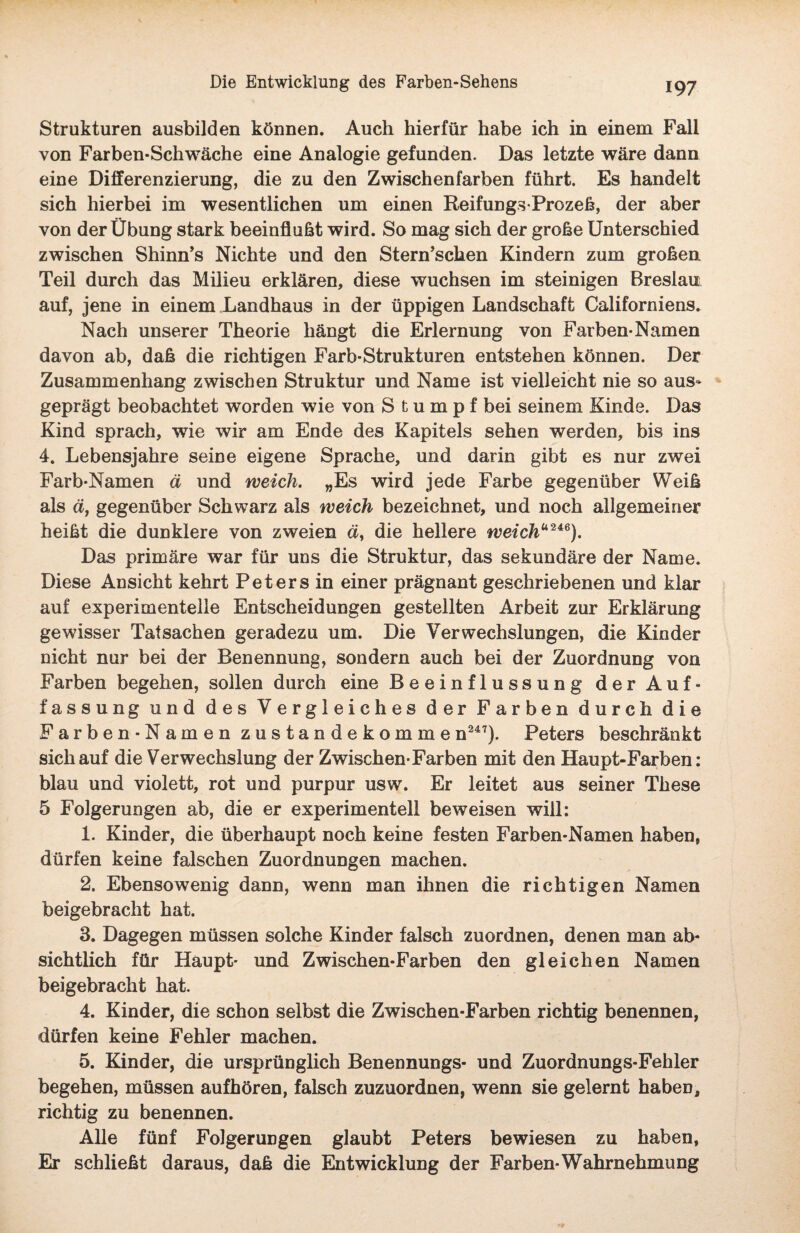 Strukturen ausbilden können. Auch hierfür habe ich in einem Fall von Farben-Schwäche eine Analogie gefunden. Das letzte wäre dann eine Differenzierung, die zu den Zwischen färben führt. Es handelt sich hierbei im wesentlichen um einen Reifungs-Prozeß, der aber von der Übung stark beeinflußt wird. So mag sich der große Unterschied zwischen Shinn’s Nichte und den Stern’scken Kindern zum großen Teil durch das Milieu erklären, diese wuchsen im steinigen Breslau auf, jene in einem Landhaus in der üppigen Landschaft Californiens. Nach unserer Theorie hängt die Erlernung von Farben-Namen davon ab, daß die richtigen Farb-Strukturen entstehen können. Der Zusammenhang zwischen Struktur und Name ist vielleicht nie so aus¬ geprägt beobachtet worden wie von Stumpf bei seinem Kinde. Das Kind sprach, wie wir am Ende des Kapitels sehen werden, bis ins 4. Lebensjahre seine eigene Sprache, und darin gibt es nur zwei Farb-Namen ä und weich. „Es wird jede Farbe gegenüber Weiß als ä, gegenüber Schwarz als weich bezeichnet, und noch allgemeiner heißt die dunklere von zweien ä, die hellere weicha246). Das primäre war für uns die Struktur, das sekundäre der Name. Diese Ansicht kehrt Peters in einer prägnant geschriebenen und klar auf experimentelle Entscheidungen gestellten Arbeit zur Erklärung gewisser Tatsachen geradezu um. Die Verwechslungen, die Kinder nicht nur bei der Benennung, sondern auch bei der Zuordnung von Farben begehen, sollen durch eine Beeinflussung der Auf¬ fassung und des Vergleiches der Farben durch die Farben-Namen zustandekommen247). Peters beschränkt sich auf die Verwechslung der Zwischen-Farben mit den Haupt-Farben: blau und violett, rot und purpur usw. Er leitet aus seiner These 5 Folgerungen ab, die er experimentell beweisen will: 1. Kinder, die überhaupt noch keine festen Farben-Namen haben, dürfen keine falschen Zuordnungen machen. 2. Ebensowenig dann, wenn man ihnen die richtigen Namen beigebracht hat. 3. Dagegen müssen solche Kinder falsch zuordnen, denen man ab¬ sichtlich für Haupt- und Zwischen-Farben den gleichen Namen beigebracht hat. 4. Kinder, die schon selbst die Zwischen-Farben richtig benennen, dürfen keine Fehler machen. 5. Kinder, die ursprünglich Benennungs* und Zuordnungs-Fehler begehen, müssen aufhören, falsch zuzuordnen, wenn sie gelernt habeü, richtig zu benennen. Alle fünf Folgerungen glaubt Peters bewiesen zu haben, Er schließt daraus, daß die Entwicklung der Farben-Wahrnehmung
