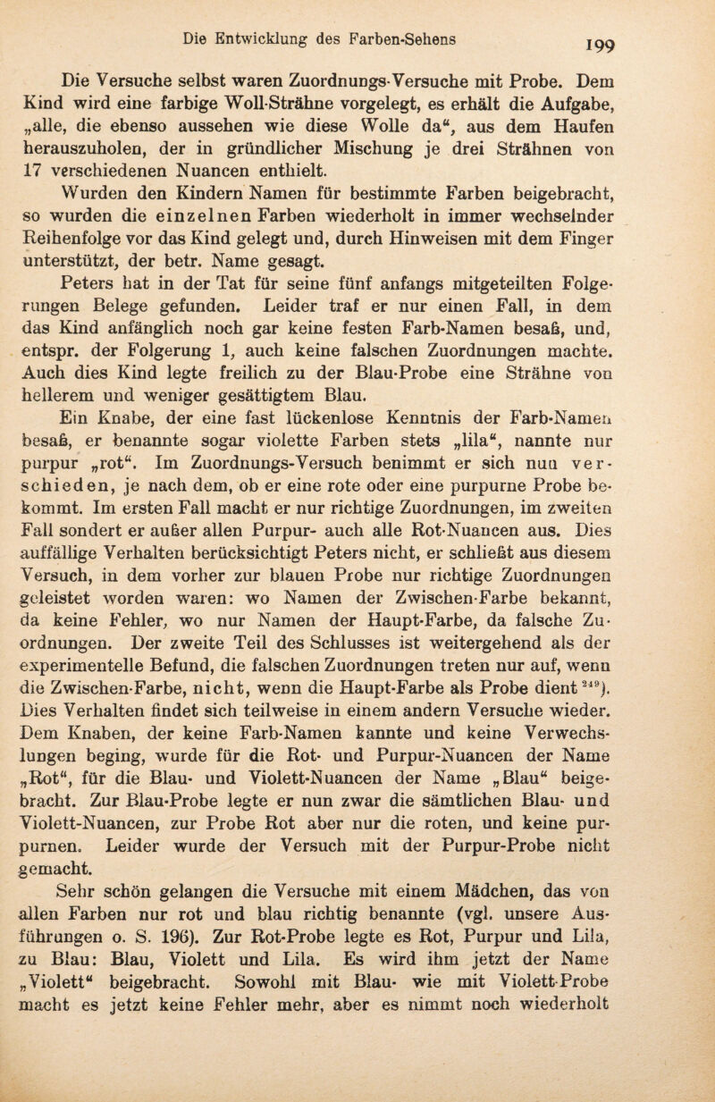 Die Versuche selbst waren Zuordn ungs-Versuche mit Probe. Dem Kind wird eine farbige Woll-Strähne vorgelegt, es erhält die Aufgabe, „alle, die ebenso aussehen wie diese Wolle da“, aus dem Haufen herauszuholen, der in gründlicher Mischung je drei Strähnen von 17 verschiedenen Nuancen enthielt. Wurden den Kindern Namen für bestimmte Farben beigebracht, so wurden die einzelnen Farben wiederholt in immer wechselnder Reihenfolge vor das Kind gelegt und, durch Hinweisen mit dem Finger unterstützt, der betr. Name gesagt. Peters hat in der Tat für seine fünf anfangs mitgeteilten Folge¬ rungen Belege gefunden. Leider traf er nur einen Fall, in dem das Kind anfänglich noch gar keine festen Farb-Namen besaß, und, entspr. der Folgerung 1, auch keine falschen Zuordnungen machte. Auch dies Kind legte freilich zu der Blau-Probe eine Strähne von hellerem und weniger gesättigtem Blau. Ein Knabe, der eine fast lückenlose Kenntnis der Farb-Namen besaß, er benannte sogar violette Farben stets „lila“, nannte nur purpur „rot“. Im Zuordnungs-Versuch benimmt er sich nun ver¬ schieden, je nach dem, ob er eine rote oder eine purpurne Probe be¬ kommt. Im ersten Fall macht er nur richtige Zuordnungen, im zweiten Fall sondert er außer allen Purpur- auch alle Rot-Nuancen aus. Dies auffällige Verhalten berücksichtigt Peters nicht, er schließt aus diesem Versuch, in dem vorher zur blauen Probe nur richtige Zuordnungen geleistet worden waren: wo Namen der Zwischen-Farbe bekannt, da keine Fehler, wo nur Namen der Haupt-Farbe, da falsche Zu¬ ordnungen. Der zweite Teil des Schlusses ist weitergehend als der experimentelle Befund, die falschen Zuordnungen treten nur auf, wenn die Zwischen-Farbe, nicht, wenn die Haupt-Farbe als Probe dient 249). Dies Verhalten findet sich teilweise in einem andern Versuche wieder. Dem Knaben, der keine Farb-Namen kannte und keine Verwechs¬ lungen beging, wurde für die Rot* und Purpur-Nuancen der Name „Rot“, für die Blau- und Violett-Nuancen der Name „Blau“ beige¬ bracht. Zur Blau-Probe legte er nun zwar die sämtlichen Blau- und Violett-Nuancen, zur Probe Rot aber nur die roten, und keine pur¬ purnen, Leider wurde der Versuch mit der Purpur-Probe nicht gemacht. Sehr schön gelangen die Versuche mit einem Mädchen, das von allen Farben nur rot und blau richtig benannte (vgl. unsere Aus¬ führungen o. S. 196). Zur Rot-Probe legte es Rot, Purpur und Lila, zu Blau: Blau, Violett und Lila. Es wird ihm jetzt der Name „Violett“ beigebracht. Sowohl mit Blau- wie mit Violett Probe macht es jetzt keine Fehler mehr, aber es nimmt noch wiederholt