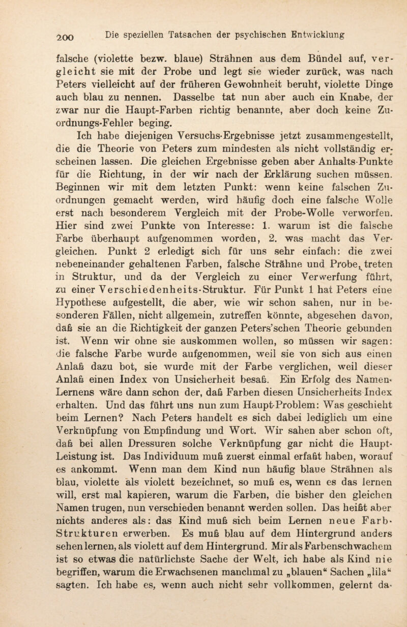 falsche (violette bezw. blaue) Strähnen aus dem Bündel auf, ver¬ gleicht sie mit der Probe und legt sie wieder zurück, was nach Peters vielleicht auf der früheren Gewohnheit beruht, violette Dinge auch blau zu nennen. Dasselbe tat nun aber auch ein Knabe, der zwar nur die Haupt-Farben richtig benannte, aber doch keine Zu¬ ordnungs-Fehler beging. Ich habe diejenigen Versuchs-Ergebnisse jetzt zusammengestellt, die die Theorie von Peters zum mindesten als nicht vollständig er¬ scheinen lassen. Die gleichen Ergebnisse geben aber Anhalts-Punkte für die Richtung, in der wir nach der Erklärung suchen müssen. Beginnen wir mit dem letzten Punkt: wenn keine falschen Zu¬ ordnungen gemacht werden, wird häufig doch eine falsche Wolle erst nach besonderem Vergleich mit der Probe-Wolle verworfen. Hier sind zwei Punkte von Interesse: 1. warum ist die falsche Farbe überhaupt aufgenommen worden, 2. was macht das Ver¬ gleichen. Punkt 2 erledigt sich für uns sehr einfach: die zwei nebeneinander gehaltenen Farben, falsche Strähne und Probe, treten in Struktur, und da der Vergleich zu einer Verwerfung führt, zu einer Verschiedenheits-Struktur. Für Punkt 1 hat Peters eine Hypothese aufgestellt, die aber, wie wir schon sahen, nur in be¬ sonderen Fällen, nicht allgemein, zutreffen könnte, abgesehen davon, daß sie an die Richtigkeit der ganzen Peters’sehen Theorie gebunden ist. Wenn wir ohne sie auskommen wollen, so müssen wir sagen: die falsche Farbe wurde aufgenommen, weil sie von sich aus einen Anlaß dazu bot, sie wurde mit der Farbe verglichen, weil dieser Anlaß einen Index von Unsicherheit besaß. Ein Erfolg des Namen* Lernens wäre dann schon der, daß Farben diesen Unsicherheits Index erhalten. Und das führt uns nun zum Haupt-Problem: Was geschieht beim Lernen? Nach Peters handelt es sich dabei lediglich um eine Verknüpfung von Empfindung und Wort. Wh* sahen aber schon oft, daß bei allen Dressuren solche Verknüpfung gar nicht die Haupt- Leistung ist. Das Individuum muß zuerst einmal erfaßt haben, worauf es ankommt. Wenn man dem Kind nun häufig blaue Strähnen als blau, violette als violett bezeichnet, so muß es, wenn es das lernen will, erst mal kapieren, warum die Farben, die bisher den gleichen Namen trugen, nun verschieden benannt werden sollen. Das heißt aber nichts anderes als: das Kind muß sich beim Lernen neue Färb* Strukturen erwerben. Es muß blau auf dem Hintergrund anders sehen lernen, als violett auf dem Hintergrund. Mir als Farbenschwachem ist so etwas die natürlichste Sache der Welt, ich habe als Kind nie begriffen, warum die Erwachsenen manchmal zu „blauen“ Sachen „lila“ sagten. Ich habe es, wenn auch nicht sehr vollkommen, gelernt da»