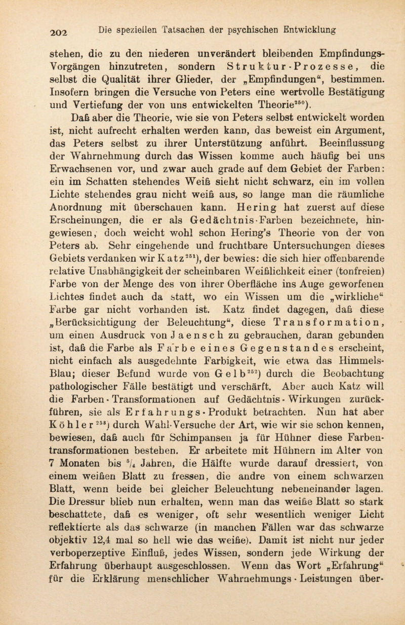 stehen, die zu den niederen unverändert bleibenden Empfindungs- Vorgängen hinzutreten, sondern Struktur-Prozesse, die selbst die Qualität ihrer Glieder, der „Empfindungen“, bestimmen. Insofern bringen die Versuche von Peters eine wertvolle Bestätigung und Vertiefung der von uns entwickelten Theorie260). Daß aber die Theorie, wie sie von Peters selbst entwickelt worden ist, nicht aufrecht erhalten werden kann, das beweist ein Argument, das Peters selbst zu ihrer Unterstützung anführt. Beeinflussung der Wahrnehmung durch das Wissen komme auch häufig bei uns Erwachsenen vor, und zwar auch grade auf dem Gebiet der Farben: ein im Schatten stehendes Weiß sieht nicht schwarz, ein im vollen Lichte stehendes grau nicht weiß aus, so lange man die räumliche Anordnung mit überschauen kann. Hering hat zuerst auf diese Erscheinungen, die er als Gedächtnis Farben bezeichnete, hin¬ gewiesen, doch weicht wohl schon Hering’s Theorie von der von Peters ab. Sehr eingehende und fruchtbare Untersuchungen dieses Gebiets verdanken wir K atz261), der bewies: die sich hier offenbarende relative Unabhängigkeit der scheinbaren Weiblichkeit einer (tonfreien) Farbe von der Menge des von ihrer Oberfläche ins Auge geworfenen Lichtes findet auch da statt, wo ein Wissen um die „wirkliche“ Farbe gar nicht vorhanden ist. Katz findet dagegen, daß diese „ Berücksichtigung der Beleuchtung“, diese Transformation, um einen Ausdruck yon J a e n s c h zu gebrauchen, daran gebunden ist, daß die Farbe als Farbe eines Gegenstandes erscheint, nicht einfach als ausgedehnte Farbigkeit, wie etwa das Himmels- Blau; dieser Befund wurde von Gelb 262) durch die Beobachtung pathologischer Fälle bestätigt und verschärft. Aber auch Katz will die Farben• Transformationen auf Gedächtnis-Wirkungen zurück¬ führen, sie als E r f a h r u n g s • Produkt betrachten. Nun hat aber Köhler 258j durch Wahl-Versuche der Art, wie wir sie schon kennen, bewiesen, daß auch für Schimpansen ja für Hühner diese Farben¬ transformationen bestehen. Er arbeitete mit Hühnern im Alter von 7 Monaten bis 5/4 Jahren, die Hälfte wurde darauf dressiert, von einem weißen Blatt zu fressen, die andre von einem schwarzen Blatt, wenn beide bei gleicher Beleuchtung nebeneinander lagen. Die Dressur blieb nun erhalten, wenn man das weiße Blatt so stark beschattete, daß es weniger, oft sehr wesentlich weniger Licht reflektierte als das schwarze (in manchen Fällen war das schwarze objektiv 12,4 mal so hell wie das weiße). Damit ist nicht nur jeder verboperzeptive Einfluß, jedes Wissen, sondern jede Wirkung der Erfahrung überhaupt ausgeschlossen. Wenn das Wort „Erfahrung“ für die Erklärung menschlicher Wahraehmungs • Leistungen über-