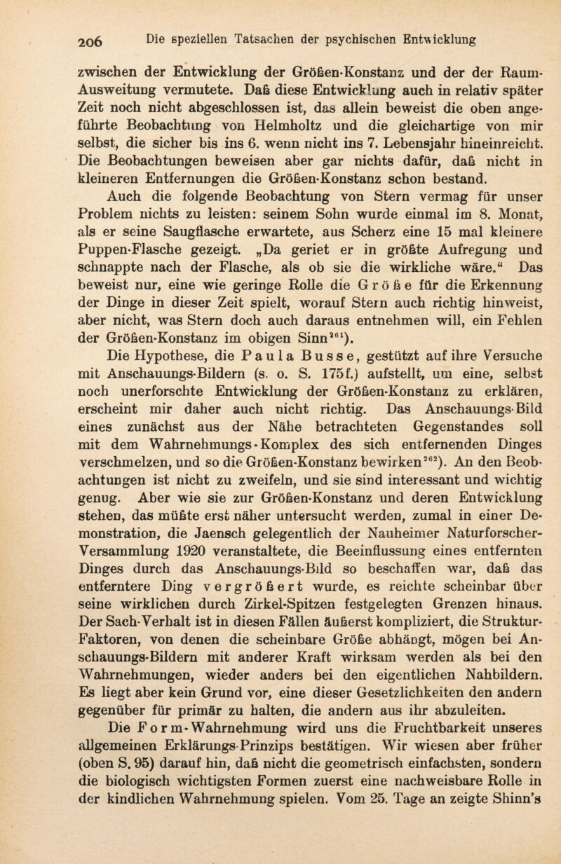 zwischen der Entwicklung der Größen-Konstanz und der der Raum- Ausweitung vermutete. Daß diese Entwicklung auch in relativ später Zeit noch nicht abgeschlossen ist, das allein beweist die oben ange¬ führte Beobachtung von Helmholtz und die gleichartige von mir selbst, die sicher bis ins 6. wenn nicht ins 7. Lebensjahr hineinreicht. Die Beobachtungen beweisen aber gar nichts dafür, daß nicht in kleineren Entfernungen die Größen-Konstanz schon bestand. Auch die folgende Beobachtung von Stern vermag für unser Problem nichts zu leisten: seinem Sohn wurde einmal im 8. Monat, als er seine Saugflasche erwartete, aus Scherz eine 15 mal kleinere Puppen-Flasche gezeigt. „Da geriet er in größte Aufregung und schnappte nach der Flasche, als ob sie die wirkliche wäre.“ Das beweist nur, eine wie geringe Rolle die Größe für die Erkennung der Dinge in dieser Zeit spielt, worauf Stern auch richtig hinweist, aber nicht, was Stern doch auch daraus entnehmen will, ein Fehlen der Größen-Konstanz im obigen Sinn261). Die Hypothese, die Paula Busse, gestützt auf ihre Versuche mit Anschauungs-Bildern (s. o. S. 175 f.) aufstellt, um eine, selbst noch unerforschte Entwicklung der Größen-Konstanz zu erklären, erscheint mir daher auch nicht richtig. Das Anschauungs-Bild eines zunächst aus der Nähe betrachteten Gegenstandes soll mit dem Wahrnehmungs-Komplex des sich entfernenden Dinges verschmelzen, und so die Größen-Konstanz bewirken262). An den Beob¬ achtungen ist nicht zu zweifeln, und sie sind interessant und wichtig genug. Aber wie sie zur Größen-Konstanz und deren Entwicklung stehen, das müßte erst näher untersucht werden, zumal in einer De¬ monstration, die Jaensch gelegentlich der Nauheimer Naturforscher- Versammlung 1920 veranstaltete, die Beeinflussung eines entfernten Dinges durch das Anschauungs-Bild so beschaffen war, daß das entferntere Ding vergrößert wurde, es reichte scheinbar über seine wirklichen durch Zirkel-Spitzen festgelegten Grenzen hinaus. Der Sach-Verhalt ist in diesen Fällen äußerst kompliziert, die Struktur- Faktoren, von denen die scheinbare Größe abhängt, mögen bei An¬ schauungs-Bildern mit anderer Kraft wirksam werden als bei den Wahrnehmungen, wieder anders bei den eigentlichen Nahbildern. Es liegt aber kein Grund vor, eine dieser Gesetzlichkeiten den andern gegenüber für primär zu halten, die andern aus ihr abzuleiten. Die Fo r m-Wahrnehmung wird uns die Fruchtbarkeit unseres allgemeinen Erklärungs Prinzips bestätigen. Wir wiesen aber früher (oben S. 95) darauf hin, daß nicht die geometrisch einfachsten, sondern die biologisch wichtigsten Formen zuerst eine nachweisbare Rolle in der kindlichen Wahrnehmung spielen. Vom 25. Tage an zeigte Shinn’s