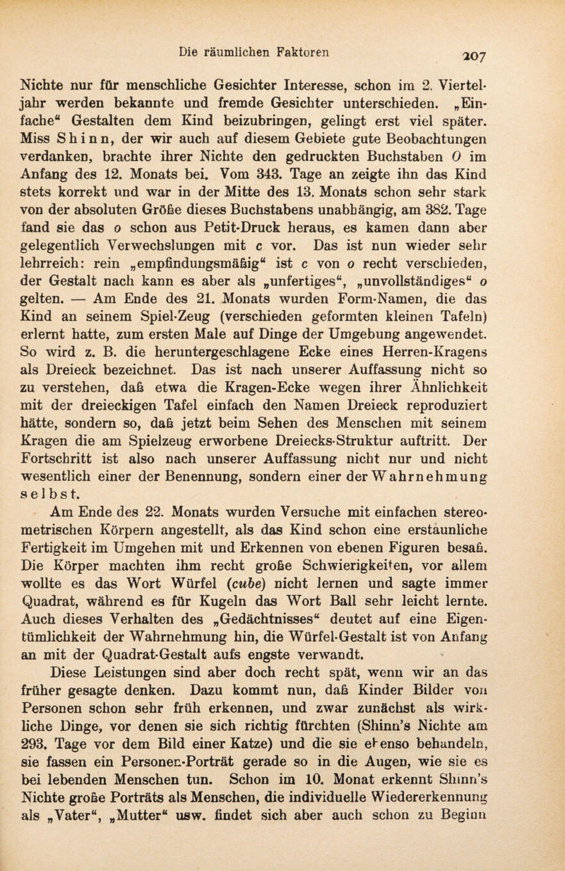 20 7 Nichte nur für menschliche Gesichter Interesse, schon im 2. Viertel¬ jahr werden bekannte und fremde Gesichter unterschieden. „Ein¬ fache“ Gestalten dem Kind beizubringen, gelingt erst viel später. Miss Shinn, der wir auch auf diesem Gebiete gute Beobachtungen verdanken, brachte ihrer Nichte den gedruckten Buchstaben 0 im Anfang des 12. Monats bei. Vom 343. Tage an zeigte ihn das Kind stets korrekt und war in der Mitte des 13. Monats schon sehr stark von der absoluten Größe dieses Buchstabens unabhängig, am 382. Tage fand sie das o schon aus Petit-Druck heraus, es kamen dann aber gelegentlich Verwechslungen mit c vor. Das ist nun wieder sehr lehrreich: rein „empfindungsmäßig“ ist c von o recht verschieden, der Gestalt nach kann es aber als „unfertiges“, „unvollständiges“ o gelten. — Am Ende des 21. Monats wurden Form-Namen, die das Kind an seinem Spiel-Zeug (verschieden geformten kleinen Tafeln) erlernt hatte, zum ersten Male auf Dinge der Umgebung angewendet. So wird z. B. die heruntergeschlagene Ecke eines Herren-Kragens als Dreieck bezeichnet. Das ist nach unserer Auffassung nicht so • • zu verstehen, daß etwa die Kragen-Ecke wegen ihrer Ähnlichkeit mit der dreieckigen Tafel einfach den Namen Dreieck reproduziert hätte, sondern so, daß jetzt beim Sehen des Menschen mit seinem Kragen die am Spielzeug erworbene Dreiecks-Struktur auftritt. Der Fortschritt ist also nach unserer Auffassung nicht nur und nicht wesentlich einer der Benennung, sondern einer der Wahrnehmung s e 1 b s t. Am Ende des 22. Monats wurden Versuche mit einfachen stereo¬ metrischen Körpern angestellt, als das Kind schon eine erstaunliche Fertigkeit im Umgehen mit und Erkennen von ebenen Figuren besaß. Die Körper machten ihm recht große Schwierigkeiten, vor allem wollte es das Wort Würfel (cube) nicht lernen und sagte immer Quadrat, während es für Kugeln das Wort Bali sehr leicht lernte. Auch dieses Verhalten des „Gedächtnisses“ deutet auf eine Eigen¬ tümlichkeit der Wahrnehmung hin, die Würfel-Gestalt ist von Anfang an mit der Quadrat-Gestalt aufs engste verwandt. Diese Leistungen sind aber doch recht spät, wenn wir an das früher gesagte denken. Dazu kommt nun, daß Kinder Bilder von Personen schon sehr früh erkennen, und zwar zunächst als wirk¬ liche Dinge, vor denen sie sich richtig fürchten (Shinn’s Nichte am 293. Tage vor dem Bild einer Katze) und die sie ebenso behandeln, sie fassen ein Personen-Porträt gerade so in die Augen, wie sie es bei lebenden Menschen tun. Schon im 10. Monat erkennt Shinn’s Nichte große Porträts als Menschen, die individuelle Wiedererkennung als „Vater“, „Mutter“ usw. findet sich aber auch schon zu Beginn