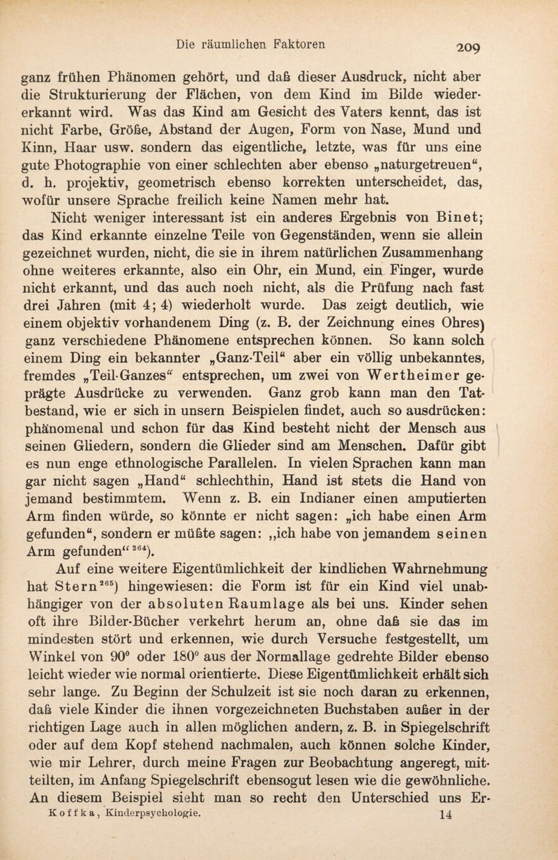 ganz frühen Phänomen gehört, und daß dieser Ausdruck, nicht aber die Strukturierung der Flächen, von dem Kind im Bilde wieder* erkannt wird. Was das Kind am Gesicht des Vaters kennt, das ist nicht Farbe, Größe, Abstand der Augen, Form von Nase, Mund und Kinn, Haar usw. sondern das eigentliche, letzte, was für uns eine gute Photographie von einer schlechten aber ebenso „naturgetreuen“, d. h. projektiv, geometrisch ebenso korrekten unterscheidet, das, wofür unsere Sprache freilich keine Namen mehr hat. Nicht weniger interessant ist ein anderes Ergebnis von Binet; das Kind erkannte einzelne Teile von Gegenständen, wenn sie allein gezeichnet wurden, nicht, die sie in ihrem natürlichen Zusammenhang ohne weiteres erkannte, also ein Ohr, ein Mund, ein Finger, wurde nicht erkannt, und das auch noch nicht, als die Prüfung nach fast drei Jahren (mit 4; 4) wiederholt wurde. Das zeigt deutlich, wie einem objektiv vorhandenem Ding (z. B. der Zeichnung eines Ohres) ganz verschiedene Phänomene entsprechen können. So kann solch einem Ding ein bekannter „Ganz-Teil“ aber ein völlig unbekanntes, fremdes „Teil-Ganzes“ entsprechen, um zwei von Wertheimer ge¬ prägte Ausdrücke zu verwenden. Ganz grob kann man den Tat¬ bestand, wie er sich in unsern Beispielen findet, auch so ausdrücken: phänomenal und schon für das Kind besteht nicht der Mensch aus seinen Gliedern, sondern die Glieder sind am Menschen. Dafür gibt es nun enge ethnologische Parallelen. In vielen Sprachen kann man gar nicht sagen „Hand“ schlechthin, Hand ist stets die Hand von jemand bestimmtem. Wenn z. B. ein Indianer einen amputierten Arm finden würde, so könnte er nicht sagen: „ich habe einen Arm gefunden“, sondern er müßte sagen: „ich habe von jemandem seinen Arm gefunden“ 264). Auf eine weitere Eigentümlichkeit der kindlichen Wahrnehmung hat Stern 265) hingewiesen: die Form ist für ein Kind viel unab¬ hängiger von der absoluten Raumlage als bei uns. Kinder sehen oft ihre Bilder-Bücher verkehrt herum an, ohne daß sie das im mindesten stört und erkennen, wie durch Versuche festgestellt, um Winkel von 90° oder 180° aus der Normallage gedrehte Bilder ebenso leicht wieder wie normal orientierte. Diese Eigentümlichkeit erhält sich sehr lange. Zu Beginn der Schulzeit ist sie noch daran zu erkennen, daß viele Kinder die ihnen vorgezeichneten Buchstaben außer in der richtigen Lage auch in allen möglichen andern, z. B. in Spiegelschrift oder auf dem Kopf stehend nachmalen, auch können solche Kinder, wie mir Lehrer, durch meine Fragen zur Beobachtung angeregt, mit¬ teilten, im Anfang Spiegelschrift ebensogut lesen wie die gewöhnliche. An diesem Beispiel sieht man so recht den Unterschied uns Er- Koffka, Kinderpsyckologie. 44