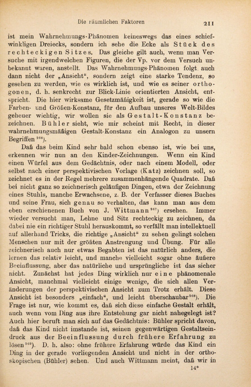 211 ist mein Wahrnehmungs-Phänomen keineswegs das eines schief¬ winkligen Dreiecks, sondern ich sehe die Ecke als Stück des rechteckigen Sitzes. Das gleiche gilt auch, wenn man Ver¬ suche mit irgendwelchen Figuren, die der Vp. vor dem Versuch un¬ bekannt waren, anstellt. Das Wahrnehmungs-Phänomen folgt auch dann nicht der „Ansicht“, sondern zeigt eine starke Tendenz, so gesehen zu werden, wie es wirklich ist, und wie es seiner ortho- gonen, d. h. senkrecht zur Blick-Linie orientierten Ansicht, ent¬ spricht. Die hier wirksame Gesetzmäßigkeit ist, gerade so wie die Farben- und Größen-Konstanz, für den Aufbau unseres Welt-Bildes geheuer wichtig, wir wollen sie als G e s t a 11 - K o n s t an z be¬ zeichnen. Bühl er sieht, wie mir scheint mit Recht, in dieser wahrnehmungsmäßigen Gestalt-Konstanz ein Analogon zu unsern Begriffen 266j. Daß das beim Kind sehr bald schon ebenso ist, wie bei uns, erkennen wir nun an den Kinder-Zeichnungen. Wenn ein Kind einen Würfel aus dem Gedächtnis, oder nach einem Modell, oder selbst nach einer perspektivischen Vorlage (Katz) zeichnen soll, so zeichnet es in der Regel mehrere zusammenhängende Quadrate. Daß bei nicht ganz so zeichnerisch geläufigen Dingen, etwa der Zeichnung eines Stuhls, manche Erwachsene, z. B, der Verfasser dieses Buches und seine Frau, sich genau so verhalten, das kann man aus dem eben erschienenen Buch von J. Wittmann 267) ersehen. Immer wieder versucht man, Lehne und Sitz rechteckig zu zeichnen, da dabei nie ein richtiger Stuhl herauskommt, so verfällt man intellektuell auf allerhand Tricks, die richtige „Ansicht“ zu sehen gelingt solchen Menschen nur mit der größten Anstrengung und Übung. Für alle zeichnerisch auch nur etwas Begabten ist das natürlich anders, die lernen das relativ leicht, und manche vielleicht sogar ohne äußere Beeinflussung, aber das natürliche und ursprüngliche ist das sicher nicht. Zunächst hat jedes Ding wirklich nur eine phänomenale Ansicht, manchmal vielleicht einige wenige, die sich allen Ver¬ änderungen der perspektivischen Ansicht zum Trotz erhält. Diese Ansicht ist besonders „einfach“, und leicht überschaubar268). Die Frage ist nur, wie kommt es, daß sich diese einfache Gestalt erhält, auch wenn vom Ding aus ihre Entstehung gar nicht nahegelegt ist? Auch hier beruft man sich auf das Gedächtnis: Bühler spricht davon, daß das Kind nicht imstande ist, seinen gegenwärtigen Gestaltsein¬ druck aus der Beeinflussung durch frühere Erfahrung zu lösen 269). D. h. also: ohne frühere Erfahrung würde das Kind ein Ding in der gerade vorliegenden Ansicht und nicht in der ortho* skopischen (Bühler) sehen. Und auch Wittmann meint, daß wir in 14*