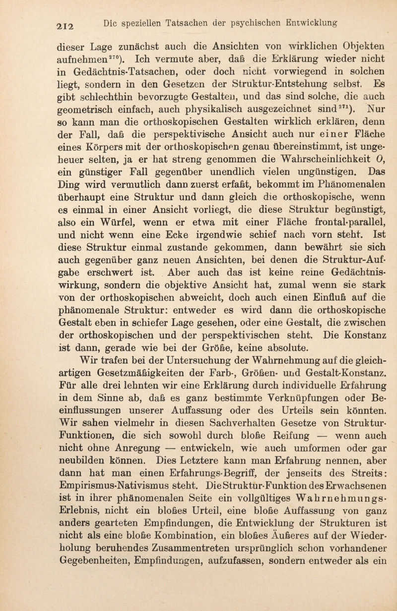 dieser Lage zunächst auch die Ansichten von wirklichen Objekten aufnehmen270). Ich vermute aber, daß die Erklärung wieder nicht in Gedächtnis-Tatsachen, oder doch nicht vorwiegend in solchen liegt, sondern in den Gesetzen der Struktur-Entstehung selbst. Es gibt schlechthin bevorzugte Gestalten, und das sind solche, die auch geometrisch einfach, auch physikalisch ausgezeichnet sind271). Nur so kann man die orthoskopischen Gestalten wirklich erklären, denn der Fall, daß die perspektivische Ansicht auch nur einer Fläche eines Körpers mit der orthoskopischen genau übereinstimmt, ist unge¬ heuer selten, ja er hat streng genommen die Wahrscheinlichkeit 0, ein günstiger Fall gegenüber unendlich vielen ungünstigen. Das Ding wird vermutlich dann zuerst erfaßt, bekommt im Phänomenalen überhaupt eine Struktur und dann gleich die orthoskopische, wenn es einmal in einer Ansicht vorliegt, die diese Struktur begünstigt, also ein Würfel, wenn er etwa mit einer Fläche frontal-parallel, und nicht wenn eine Ecke irgendwie schief nach vorn steht. Ist diese Struktur einmal zustande gekommen, dann bewährt sie sich auch gegenüber ganz neuen Ansichten, bei denen die Struktur-Auf¬ gabe erschwert ist. Aber auch das ist keine reine Gedächtnis¬ wirkung, sondern die objektive Ansicht hat, zumal wenn sie stark von der orthoskopischen abweicht, doch auch einen Einfluß auf die phänomenale Struktur: entweder es wird dann die orthoskopische Gestalt eben in schiefer Lage gesehen, oder eine Gestalt, die zwischen der orthoskopischen und der perspektivischen steht. Die Konstanz ist dann, gerade wie bei der Größe, keine absolute. Wir trafen bei der Untersuchung der Wahrnehmung auf die gleich¬ artigen Gesetzmäßigkeiten der Färb-, Größen- und Gestalt-Konstanz. Für alle drei lehnten wir eine Erklärung durch individuelle Erfahrung in dem Sinne ab, daß es ganz bestimmte Verknüpfungen oder Be¬ einflussungen unserer Auflassung oder des Urteils sein könnten. Wir sahen vielmehr in diesen Sachverhalten Gesetze von Struktur- Funktionen, die sich sowohl durch bloße Reifung — wenn auch nicht ohne Anregung — entwickeln, wie auch umformen oder gar neubilden können. Dies Letztere kann man Erfahrung nennen, aber dann hat man einen Erfahrungs-Begriff, der jenseits des Streits: Empirismus-Nativismus steht. Die Struktur-Funktion des Erwachsenen ist in ihrer phänomenalen Seite ein vollgültiges Wahrnehmungs- Erlebnis, nicht ein bloßes Urteil, eine bloße Auffassung von ganz anders gearteten Empfindungen, die Entwicklung der Strukturen ist nicht als eine bloße Kombination, ein bloßes Äußeres auf der Wieder¬ holung beruhendes Zusammentreten ursprünglich schon vorhandener Gegebenheiten, Empfindungen, aufzufassen, sondern entweder als ein