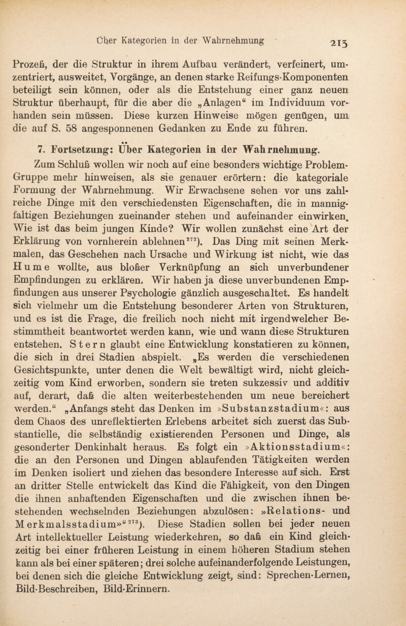 215 Prozeß, der die Struktur in ihrem Aufbau verändert, verfeinert, um¬ zentriert, ausweitet, Vorgänge, an denen starke Reifungs-Komponenten beteiligt sein können, oder als die Entstehung einer ganz neuen Struktur überhaupt, für die aber die „Anlagen“ im Individuum vor¬ handen sein müssen. Diese kurzen Hinweise mögen genügen, um die auf S. 58 angesponnenen Gedanken zu Ende zu führen. • • 7. Fortsetzung: Uber Kategorien in der Wahrnehmung. Zum Schluß wollen wir noch auf eine besonders wichtige Problem- Gruppe mehr hin weisen, als sie genauer erörtern: die kategoriale Formung der Wahrnehmung. Wir Erwachsene sehen vor uns zahl¬ reiche Dinge mit den verschiedensten Eigenschaften, die in mannig¬ faltigen Beziehungen zueinander stehen und aufeinander einwirken. Wie ist das beim jungen Kinde? Wir wollen zunächst eine Art der Erklärung von vornherein ablehnen272). Das Ding mit seinen Merk¬ malen, das Geschehen nach Ursache und W irkung ist nicht, wie das H u m e wollte, aus bloßer Verknüpfung an sich unverbundener Empfindungen zu erklären. Wir haben ja diese unverbundenen Emp¬ findungen aus unserer Psychologie gänzlich ausgeschaltet. Es handelt sich vielmehr um die Entstehung besonderer Arten von Strukturen, und es ist die Frage, die freilich noch nicht mit irgendwelcher Be¬ stimmtheit beantwortet werden kann, wie und wann diese Strukturen entstehen. Stern glaubt eine Entwicklung konstatieren zu können, die sich in drei Stadien abspielt. „Es werden die verschiedenen Gesichtspunkte, unter denen die Welt bewältigt wird, nicht gleich¬ zeitig vom Kind erworben, sondern sie treten sukzessiv und additiv auf, derart, daß die alten weiterbestehenden um neue bereichert werden.“ „Anfangs steht das Denken im »Substanzstadium«: aus dem Chaos des unreflektierten Erlebens arbeitet sich zuerst das Sub¬ stantielle, die selbständig existierenden Personen und Dinge, als gesonderter Denkinhalt heraus. Es folgt ein »Aktionsstadium«: die an den Personen und Dingen ablaufenden Tätigkeiten werden im Denken isoliert und ziehen das besondere Interesse auf sich. Erst an dritter Stelle entwickelt das Kind die Fähigkeit, von den Dingen die ihnen anhaftenden Eigenschaften und die zwischen ihnen be¬ stehenden wechselnden Beziehungen abzulösen: »Relations- und Merkmalsstadium»“ 273). Diese Stadien sollen bei jeder neuen Art intellektueller Leistung wiederkehren, so daß ein Kind gleich¬ zeitig bei einer früheren Leistung in einem höheren Stadium stehen kann als bei einer späteren; drei solche aufeinanderfolgende Leistungen, bei denen sich die gleiche Entwicklung zeigt, sind: Sprechen-Lernen, Bild-Beschreiben, Bild-Erinnern.
