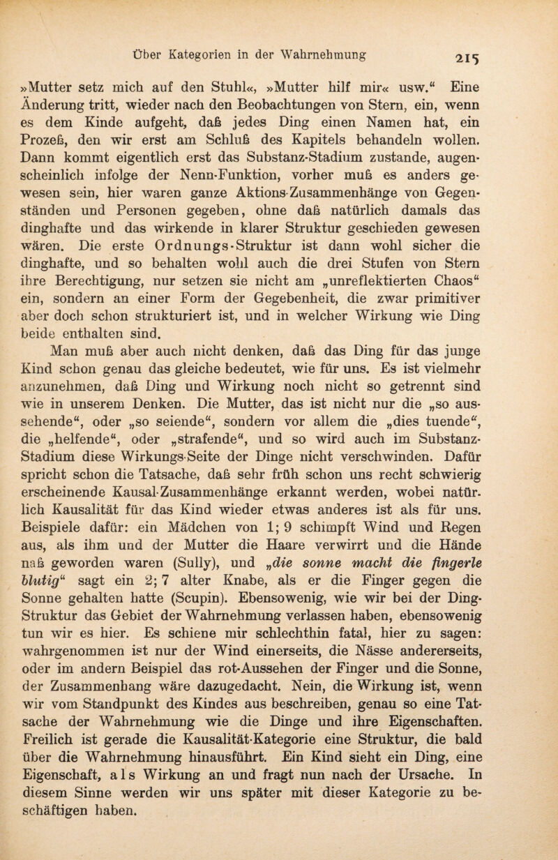»Mutter setz mich auf den Stuhl«, »Mutter hilf mir« usw.“ Eine Änderung tritt, wieder nach den Beobachtungen von Stern, ein, wenn es dem Kinde aufgeht, daß jedes Ding einen Namen hat, ein Prozeß, den wir erst am Schluß des Kapitels behandeln wollen. Dann kommt eigentlich erst das Substanz-Stadium zustande, augen¬ scheinlich infolge der Nenn-Funktion, vorher muß es anders ge¬ wesen sein, hier waren ganze Aktions Zusammenhänge von Gegen¬ ständen und Personen gegeben, ohne daß natürlich damals das dinghafte und das wirkende in klarer Struktur geschieden gewesen wären. Die erste Ordnungs-Struktur ist dann wohl sicher die dinghafte, und so behalten wohl auch die drei Stufen von Stern ihre Berechtigung, nur setzen sie nicht am „unreflektierten Chaos“ ein, sondern an einer Form der Gegebenheit, die zwar primitiver aber doch schon strukturiert ist, und in welcher Wirkung wie Ding beide enthalten sind. Man muß aber auch nicht denken, daß das Ding für das junge Kind schon genau das gleiche bedeutet, wie für uns. Es ist vielmehr anzunehmen, daß Ding und Wirkung noch nicht so getrennt sind wie in unserem Denken. Die Mutter, das ist nicht nur die „so aus¬ sehende“, oder „so seiende“, sondern vor allem die „dies tuende“, die „helfende“, oder „strafende“, und so wird auch im Substanz- Stadium diese Wirkungs-Seite der Dinge nicht verschwinden. Dafür spricht schon die Tatsache, daß sehr früh schon uns recht schwierig erscheinende Kausal zusammenhänge erkannt werden, wobei natür. lieh Kausalität für das Kind wieder etwas anderes ist als für uns. Beispiele dafür: ein Mädchen von 1; 9 schimpft Wind und Hegen aus, als ihm und der Mutter die Haare verwirrt und die Hände naß geworden waren (Sully), und „die sonne macht die fingerte blutig11 sagt ein 2; 7 alter Knabe, als er die Finger gegen die Sonne gehalten hatte (Scupin). Ebensowenig, wie wir bei der Ding- Struktur das Gebiet der Wahrnehmung verlassen haben, ebensowenig tun wir es hier. Es schiene mir schlechthin fatal, hier zu sagen: wahrgenommen ist nur der Wind einerseits, die Nässe andererseits, oder im andern Beispiel das rot*Aussehen der Finger und die Sonne, der Zusammenhang wäre dazugedacht. Nein, die Wirkung ist, wenn wir vom Standpunkt des Kindes aus beschreiben, genau so eine Tat¬ sache der Wahrnehmung wie die Dinge und ihre Eigenschaften. Freilich ist gerade die Kausalität-Kategorie eine Struktur, die bald über die Wahrnehmung hinausführt. Ein Kind sieht ein Ding, eine Eigenschaft, als Wirkung an und fragt nun nach der Ursache. In diesem Sinne werden wir uns später mit dieser Kategorie zu be¬ schäftigen haben.