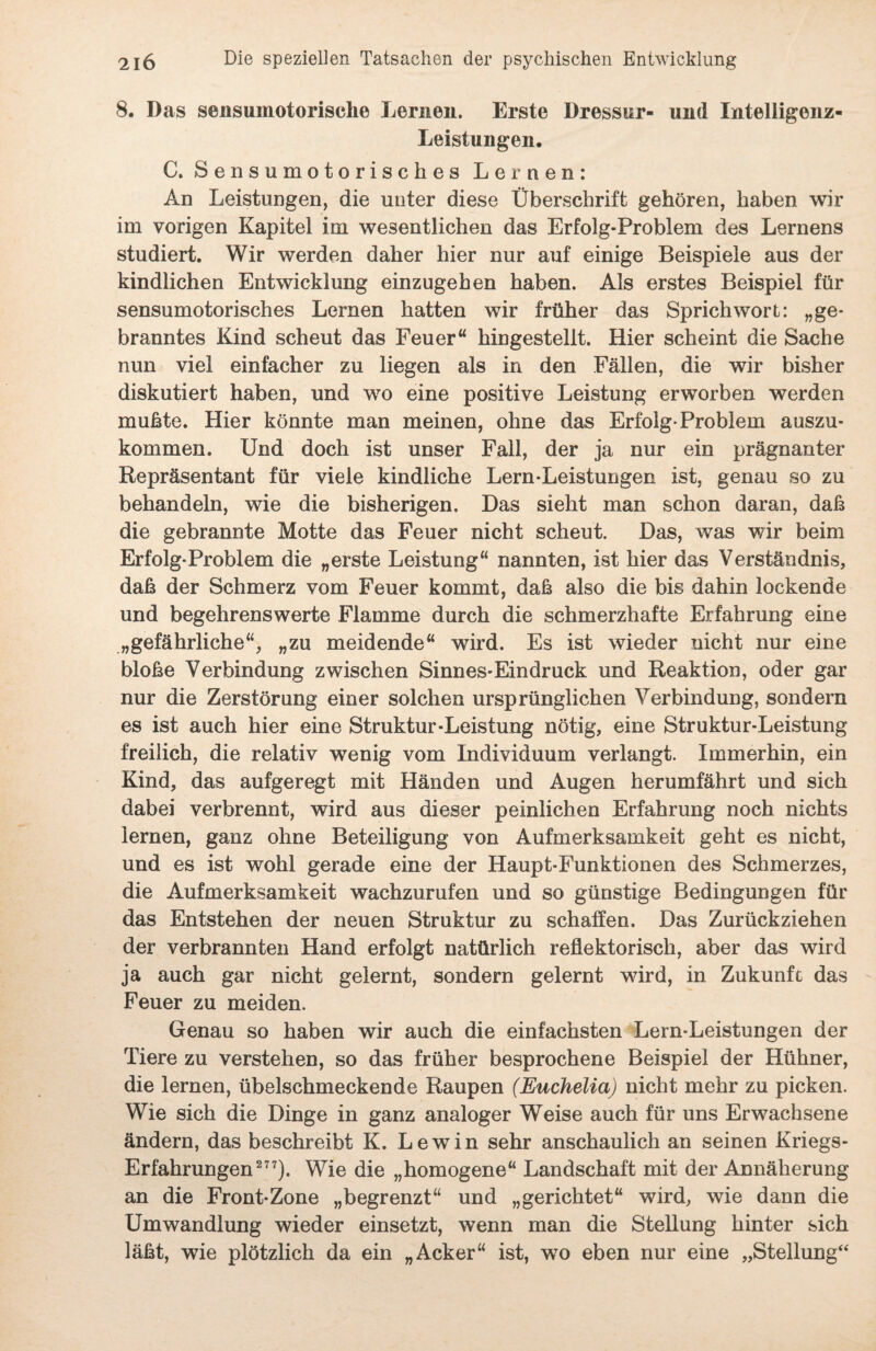 8. Das sensuinotorische Lernen. Erste Dressur- und Intelligenz- Leistungen. C. Sensumotorisches Lernen: An Leistlingen, die unter diese Überschrift gehören, haben wir im vorigen Kapitel im wesentlichen das Erfolg-Problem des Lernens studiert. Wir werden daher hier nur auf einige Beispiele aus der kindlichen Entwicklung einzugeben haben. Als erstes Beispiel für sensumotorisches Lernen hatten wir früher das Sprichwort: „ge¬ branntes Kind scheut das Feuer“ hingestellt. Hier scheint die Sache nun viel einfacher zu liegen als in den Fällen, die wir bisher diskutiert haben, und wo eine positive Leistung erworben werden muhte. Hier könnte man meinen, ohne das Erfolg-Problem auszu¬ kommen. Und doch ist unser Fall, der ja nur ein prägnanter Repräsentant für viele kindliche Lern-Leistungen ist, genau so zu behandeln, wie die bisherigen. Das sieht man schon daran, daß die gebrannte Motte das Feuer nicht scheut. Das, was wir beim Erfolg-Problem die „erste Leistung“ nannten, ist hier das Verständnis, daß der Schmerz vom Feuer kommt, daß also die bis dahin lockende und begehrenswerte Flamme durch die schmerzhafte Erfahrung eine „gefährliche“, „zu meidende“ wird. Es ist wieder nicht nur eine bloße Verbindung zwischen Sinnes-Eindruck und Reaktion, oder gar nur die Zerstörung einer solchen ursprünglichen Verbindung, sondern es ist auch hier eine Struktur-Leistung nötig, eine Struktur-Leistung freilich, die relativ wenig vom Individuum verlangt. Immerhin, ein Kind, das aufgeregt mit Händen und Augen herumfährt und sich dabei verbrennt, wird aus dieser peinlichen Erfahrung noch nichts lernen, ganz ohne Beteiligung von Aufmerksamkeit geht es nicht, und es ist wohl gerade eine der Haupt-Funktionen des Schmerzes, die Aufmerksamkeit wachzurufen und so günstige Bedingungen für das Entstehen der neuen Struktur zu schaffen. Das Zurückziehen der verbrannten Hand erfolgt natürlich reflektorisch, aber das wird ja auch gar nicht gelernt, sondern gelernt wird, in Zukunft das Feuer zu meiden. Genau so haben wir auch die einfachsten Lern-Leistungen der Tiere zu verstehen, so das früher besprochene Beispiel der Hühner, die lernen, übelschmeckende Raupen (Euchelia) nicht mehr zu picken. Wie sich die Dinge in ganz analoger Weise auch für uns Erwachsene ändern, das beschreibt K. Lewin sehr anschaulich an seinen Kriegs- Erfahrungen277). Wie die „homogene“ Landschaft mit der Annäherung an die Front-Zone „begrenzt“ und „gerichtet“ wird, wie dann die Umwandlung wieder einsetzt, wenn man die Stellung hinter sich läßt, wie plötzlich da ein „Acker“ ist, wo eben nur eine „Stellung“
