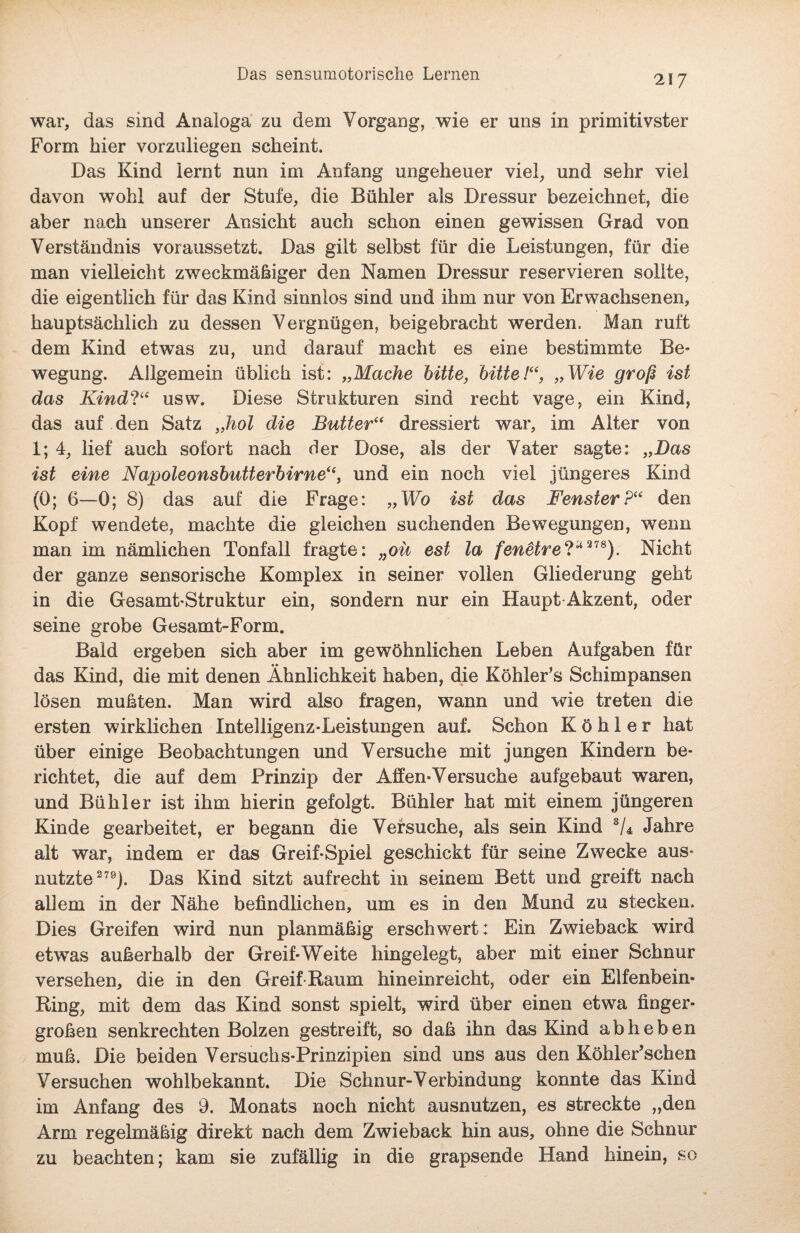 Das sensumotorische Lernen war, das sind Analoga zu dem Vorgang, wie er uns in primitivster Form hier vorzuliegen scheint. Das Kind lernt nun im Anfang ungeheuer viel, und sehr viel davon wohl auf der Stufe, die Bühler als Dressur bezeichnet, die aber nach unserer Ansicht auch schon einen gewissen Grad von Verständnis voraussetzt. Das gilt selbst für die Leistungen, für die man vielleicht zweckmäßiger den Namen Dressur reservieren sollte, die eigentlich für das Kind sinnlos sind und ihm nur von Erwachsenen, hauptsächlich zu dessen Vergnügen, beigebracht werden. Man ruft dem Kind etwTas zu, und darauf macht es eine bestimmte Be¬ wegung. Allgemein üblich ist: „Mache bitte, bitte!“, „Wie groß ist das Kind?“ usw. Diese Strukturen sind recht vage, ein Kind, das auf den Satz „hol die Butter“ dressiert war, im Alter von 1; 4, lief auch sofort nach der Dose, als der Vater sagte: „Das ist eine Napoleonsbutterbirne“, und ein noch viel jüngeres Kind (0; 6—0; 8) das auf die Frage: „Wb ist das Fenster?“ den Kopf wendete, machte die gleichen suchenden Bewegungen, wenn man im nämlichen Tonfall fragte: „oü est la fenetre?a 378). Nicht der ganze sensorische Komplex in seiner vollen Gliederung geht in die Gesamt-Struktur ein, sondern nur ein Haupt Akzent, oder seine grobe Gesamt-Form. Bald ergeben sich aber im gewöhnlichen Leben Aufgaben für das Kind, die mit denen Ähnlichkeit haben, die Köhler’s Schimpansen lösen mußten. Man wird also fragen, wann und wie treten die ersten wirklichen Intelligenz-Leistungen auf. Schon Köhler hat über einige Beobachtungen und Versuche mit jungen Kindern be¬ richtet, die auf dem Prinzip der Affen-Versuche aufgebaut waren, und Bühler ist ihm hierin gefolgt. Bühler hat mit einem jüngeren Kinde gearbeitet, er begann die Versuche, als sein Kind 3/4 Jahre alt war, indem er das Greif-Spiel geschickt für seine Zwecke aus¬ nutzte279). Das Kind sitzt aufrecht in seinem Bett und greift nach allem in der Nähe befindlichen, um es in den Mund zu stecken. Dies Greifen wird nun planmäßig erschwert: Ein Zwieback wird etwas außerhalb der Greif-Weite hingeiegt, aber mit einer Schnur versehen, die in den Greif Raum hineinreicht, oder ein Elfenbein- Ring, mit dem das Kind sonst spielt, wird über einen etwa finger¬ großen senkrechten Bolzen gestreift, so daß ihn das Kind abheben muß. Die beiden Versuchs-Prinzipien sind uns aus den KöhlePschen Versuchen wohlbekannt. Die Schnur-Verbindung konnte das Kind im Anfang des 9. Monats noch nicht ausnutzen, es streckte „den Arm regelmäßig direkt nach dem Zwieback hin aus, ohne die Schnur zu beachten; kam sie zufällig in die grapsende Hand hinein, so
